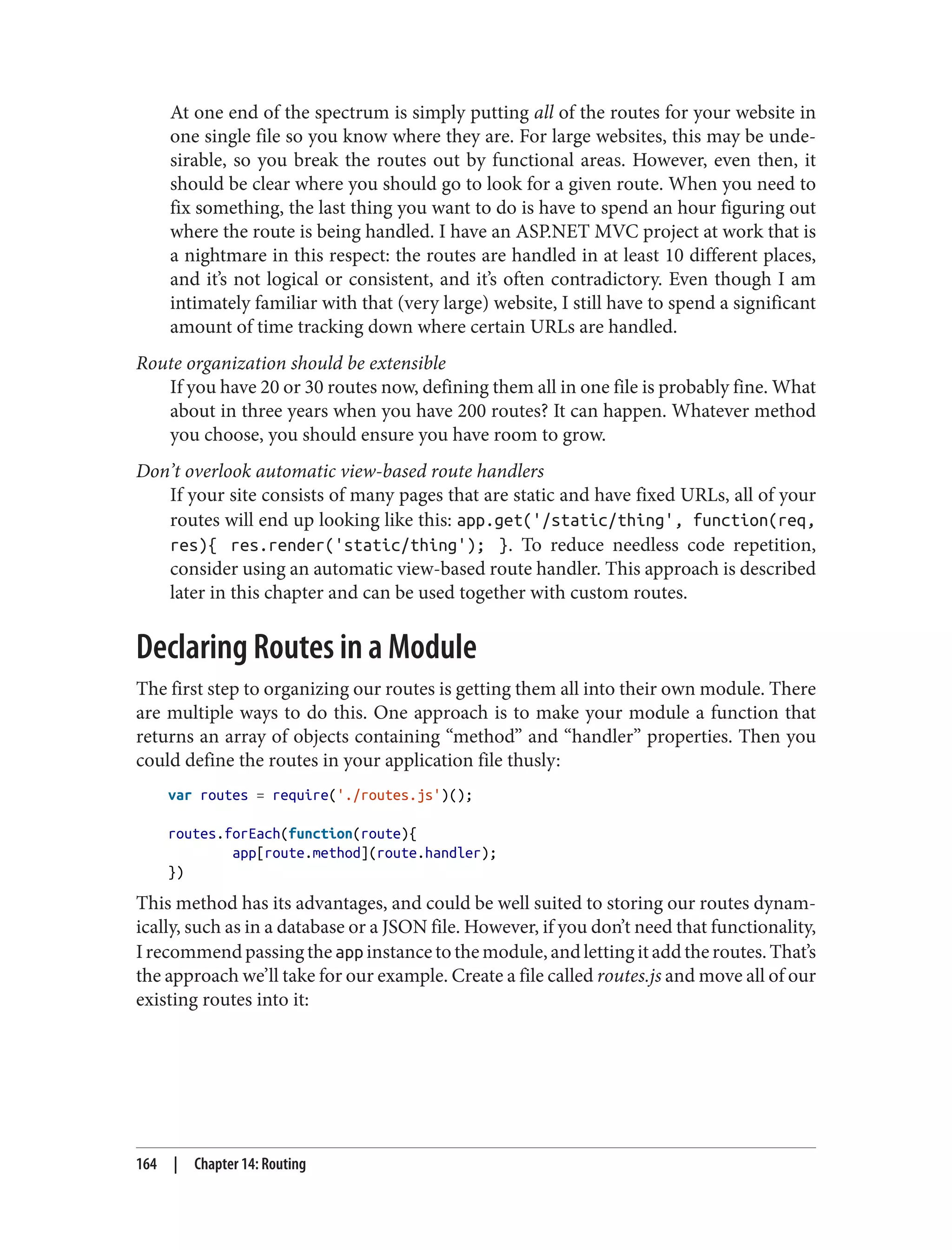 At one end of the spectrum is simply putting all of the routes for your website in
one single file so you know where they are. For large websites, this may be unde‐
sirable, so you break the routes out by functional areas. However, even then, it
should be clear where you should go to look for a given route. When you need to
fix something, the last thing you want to do is have to spend an hour figuring out
where the route is being handled. I have an ASP.NET MVC project at work that is
a nightmare in this respect: the routes are handled in at least 10 different places,
and it’s not logical or consistent, and it’s often contradictory. Even though I am
intimately familiar with that (very large) website, I still have to spend a significant
amount of time tracking down where certain URLs are handled.
Route organization should be extensible
If you have 20 or 30 routes now, defining them all in one file is probably fine. What
about in three years when you have 200 routes? It can happen. Whatever method
you choose, you should ensure you have room to grow.
Don’t overlook automatic view-based route handlers
If your site consists of many pages that are static and have fixed URLs, all of your
routes will end up looking like this: app.get('/static/thing', function(req,
res){ res.render('static/thing'); }. To reduce needless code repetition,
consider using an automatic view-based route handler. This approach is described
later in this chapter and can be used together with custom routes.
Declaring Routes in a Module
The first step to organizing our routes is getting them all into their own module. There
are multiple ways to do this. One approach is to make your module a function that
returns an array of objects containing “method” and “handler” properties. Then you
could define the routes in your application file thusly:
var routes = require('./routes.js')();
routes.forEach(function(route){
app[route.method](route.handler);
})
This method has its advantages, and could be well suited to storing our routes dynam‐
ically, such as in a database or a JSON file. However, if you don’t need that functionality,
Irecommendpassingtheapp instancetothemodule,andlettingitaddtheroutes.That’s
the approach we’ll take for our example. Create a file called routes.js and move all of our
existing routes into it:
164 | Chapter 14: Routing
 