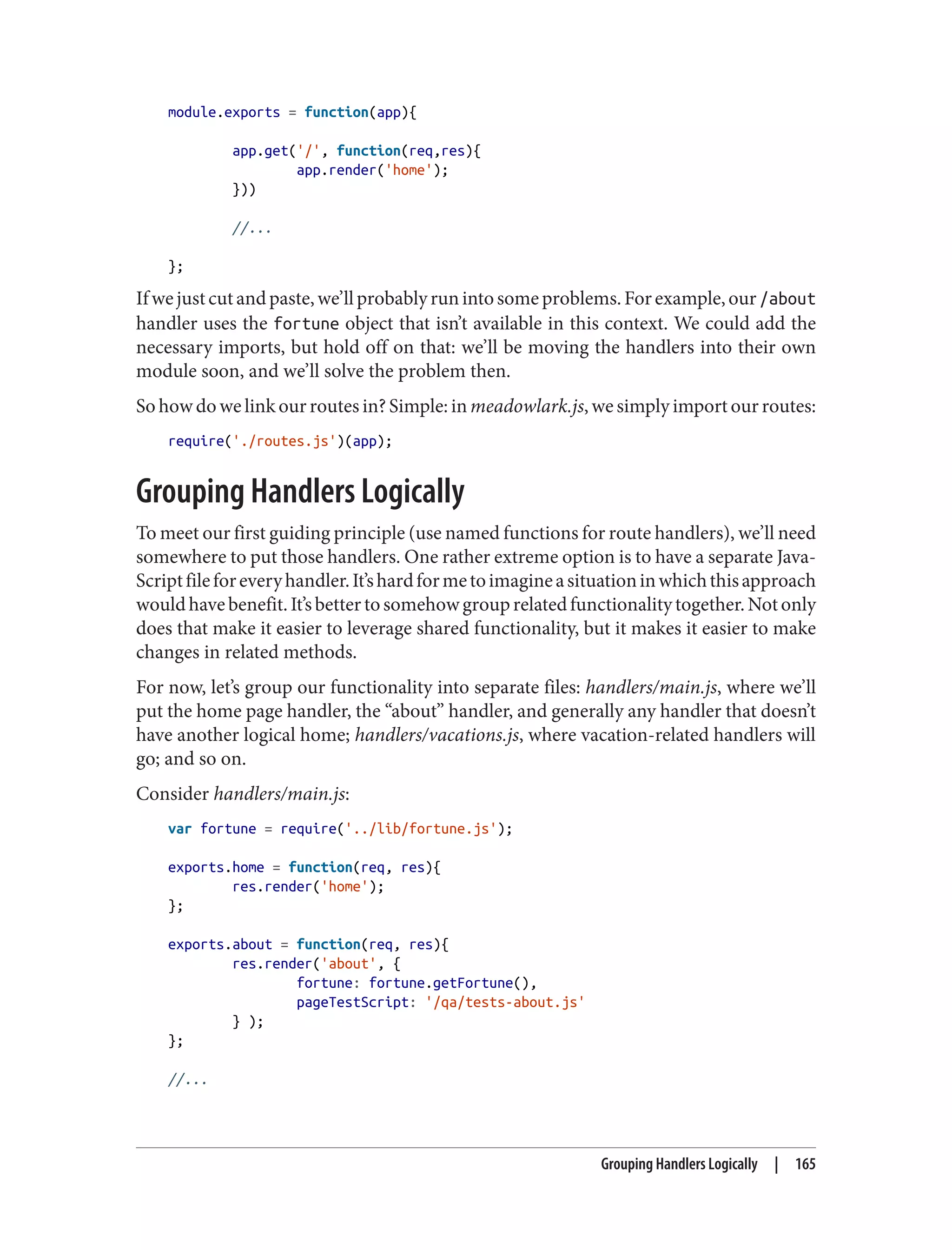module.exports = function(app){
app.get('/', function(req,res){
app.render('home');
}))
//...
};
Ifwejustcutandpaste,we’llprobablyrunintosomeproblems.Forexample,our/about
handler uses the fortune object that isn’t available in this context. We could add the
necessary imports, but hold off on that: we’ll be moving the handlers into their own
module soon, and we’ll solve the problem then.
So how do we link our routes in? Simple: in meadowlark.js, we simply import our routes:
require('./routes.js')(app);
Grouping Handlers Logically
To meet our first guiding principle (use named functions for route handlers), we’ll need
somewhere to put those handlers. One rather extreme option is to have a separate Java‐
Scriptfileforeveryhandler.It’shardformetoimagineasituationinwhichthisapproach
wouldhavebenefit.It’sbettertosomehowgrouprelatedfunctionalitytogether.Notonly
does that make it easier to leverage shared functionality, but it makes it easier to make
changes in related methods.
For now, let’s group our functionality into separate files: handlers/main.js, where we’ll
put the home page handler, the “about” handler, and generally any handler that doesn’t
have another logical home; handlers/vacations.js, where vacation-related handlers will
go; and so on.
Consider handlers/main.js:
var fortune = require('../lib/fortune.js');
exports.home = function(req, res){
res.render('home');
};
exports.about = function(req, res){
res.render('about', {
fortune: fortune.getFortune(),
pageTestScript: '/qa/tests-about.js'
} );
};
//...
Grouping Handlers Logically | 165
 