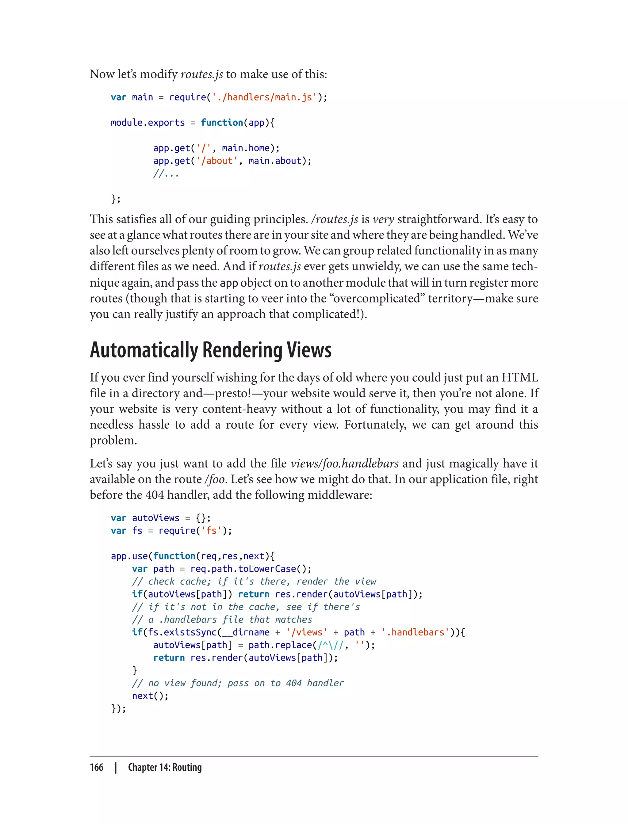 Now let’s modify routes.js to make use of this:
var main = require('./handlers/main.js');
module.exports = function(app){
app.get('/', main.home);
app.get('/about', main.about);
//...
};
This satisfies all of our guiding principles. /routes.js is very straightforward. It’s easy to
see at a glance what routes there are in your site and where they are being handled. We’ve
also left ourselves plenty of room to grow. We can group related functionality in as many
different files as we need. And if routes.js ever gets unwieldy, we can use the same tech‐
nique again, and pass the app object on to another module that will in turn register more
routes (though that is starting to veer into the “overcomplicated” territory—make sure
you can really justify an approach that complicated!).
Automatically Rendering Views
If you ever find yourself wishing for the days of old where you could just put an HTML
file in a directory and—presto!—your website would serve it, then you’re not alone. If
your website is very content-heavy without a lot of functionality, you may find it a
needless hassle to add a route for every view. Fortunately, we can get around this
problem.
Let’s say you just want to add the file views/foo.handlebars and just magically have it
available on the route /foo. Let’s see how we might do that. In our application file, right
before the 404 handler, add the following middleware:
var autoViews = {};
var fs = require('fs');
app.use(function(req,res,next){
var path = req.path.toLowerCase();
// check cache; if it's there, render the view
if(autoViews[path]) return res.render(autoViews[path]);
// if it's not in the cache, see if there's
// a .handlebars file that matches
if(fs.existsSync(__dirname + '/views' + path + '.handlebars')){
autoViews[path] = path.replace(/^//, '');
return res.render(autoViews[path]);
}
// no view found; pass on to 404 handler
next();
});
166 | Chapter 14: Routing
 