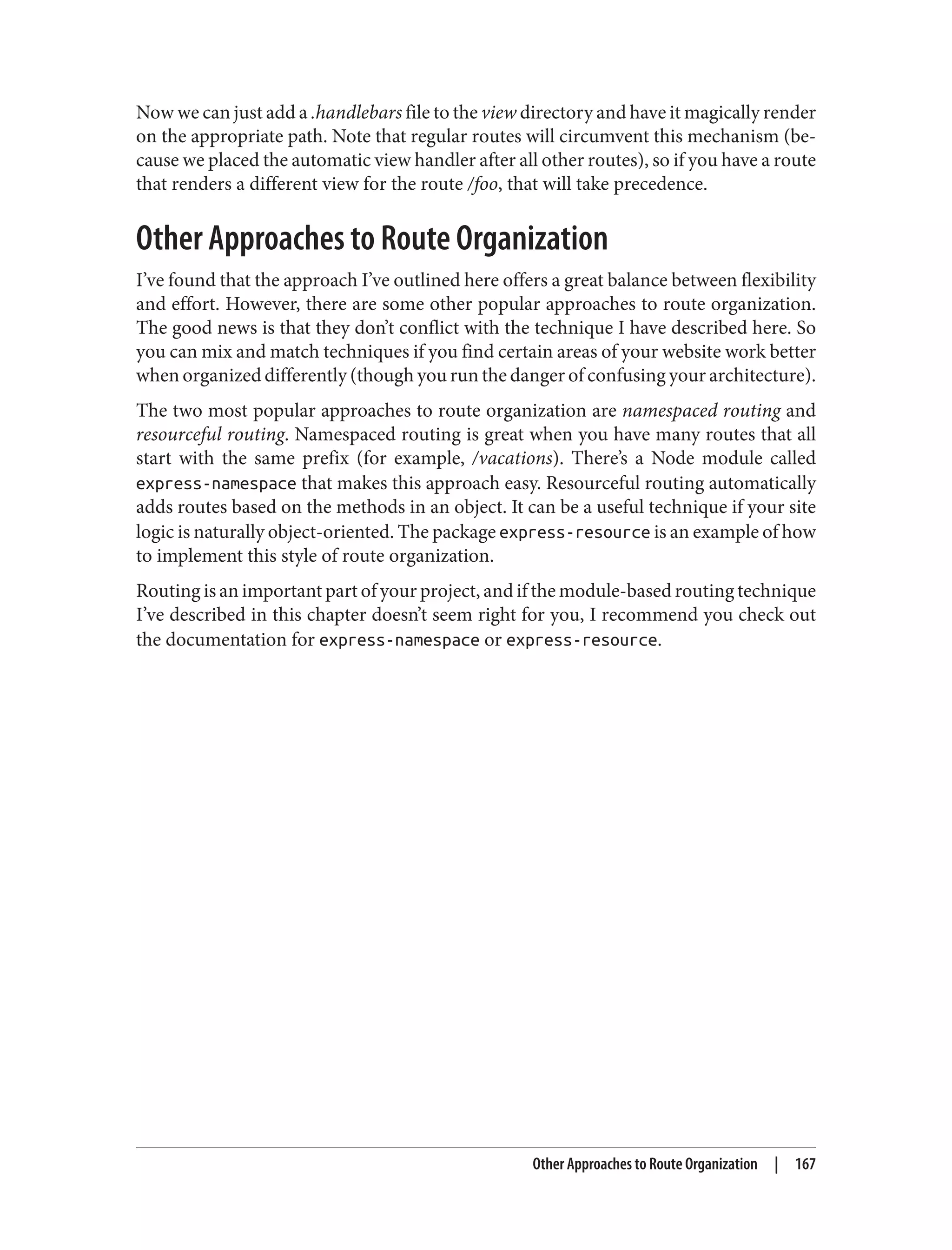 Now we can just add a .handlebars file to the view directory and have it magically render
on the appropriate path. Note that regular routes will circumvent this mechanism (be‐
cause we placed the automatic view handler after all other routes), so if you have a route
that renders a different view for the route /foo, that will take precedence.
Other Approaches to Route Organization
I’ve found that the approach I’ve outlined here offers a great balance between flexibility
and effort. However, there are some other popular approaches to route organization.
The good news is that they don’t conflict with the technique I have described here. So
you can mix and match techniques if you find certain areas of your website work better
when organized differently (though you run the danger of confusing your architecture).
The two most popular approaches to route organization are namespaced routing and
resourceful routing. Namespaced routing is great when you have many routes that all
start with the same prefix (for example, /vacations). There’s a Node module called
express-namespace that makes this approach easy. Resourceful routing automatically
adds routes based on the methods in an object. It can be a useful technique if your site
logic is naturally object-oriented. The package express-resource is an example of how
to implement this style of route organization.
Routing is an important part of your project, and if the module-based routing technique
I’ve described in this chapter doesn’t seem right for you, I recommend you check out
the documentation for express-namespace or express-resource.
Other Approaches to Route Organization | 167
 