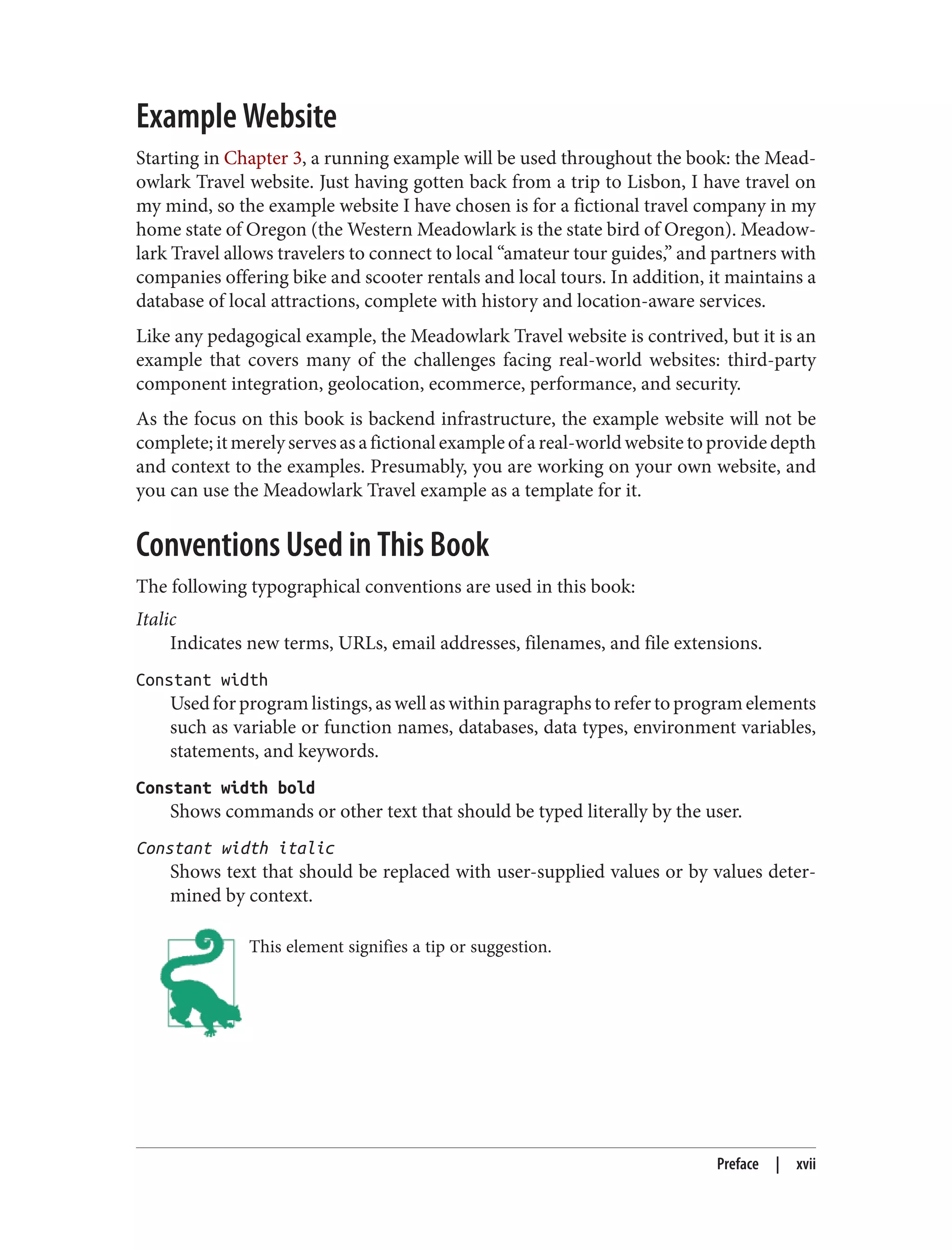 Example Website
Starting in Chapter 3, a running example will be used throughout the book: the Mead‐
owlark Travel website. Just having gotten back from a trip to Lisbon, I have travel on
my mind, so the example website I have chosen is for a fictional travel company in my
home state of Oregon (the Western Meadowlark is the state bird of Oregon). Meadow‐
lark Travel allows travelers to connect to local “amateur tour guides,” and partners with
companies offering bike and scooter rentals and local tours. In addition, it maintains a
database of local attractions, complete with history and location-aware services.
Like any pedagogical example, the Meadowlark Travel website is contrived, but it is an
example that covers many of the challenges facing real-world websites: third-party
component integration, geolocation, ecommerce, performance, and security.
As the focus on this book is backend infrastructure, the example website will not be
complete;itmerelyservesasafictionalexampleofareal-worldwebsitetoprovidedepth
and context to the examples. Presumably, you are working on your own website, and
you can use the Meadowlark Travel example as a template for it.
Conventions Used in This Book
The following typographical conventions are used in this book:
Italic
Indicates new terms, URLs, email addresses, filenames, and file extensions.
Constant width
Used for program listings, as well as within paragraphs to refer to program elements
such as variable or function names, databases, data types, environment variables,
statements, and keywords.
Constant width bold
Shows commands or other text that should be typed literally by the user.
Constant width italic
Shows text that should be replaced with user-supplied values or by values deter‐
mined by context.
This element signifies a tip or suggestion.
Preface | xvii
 