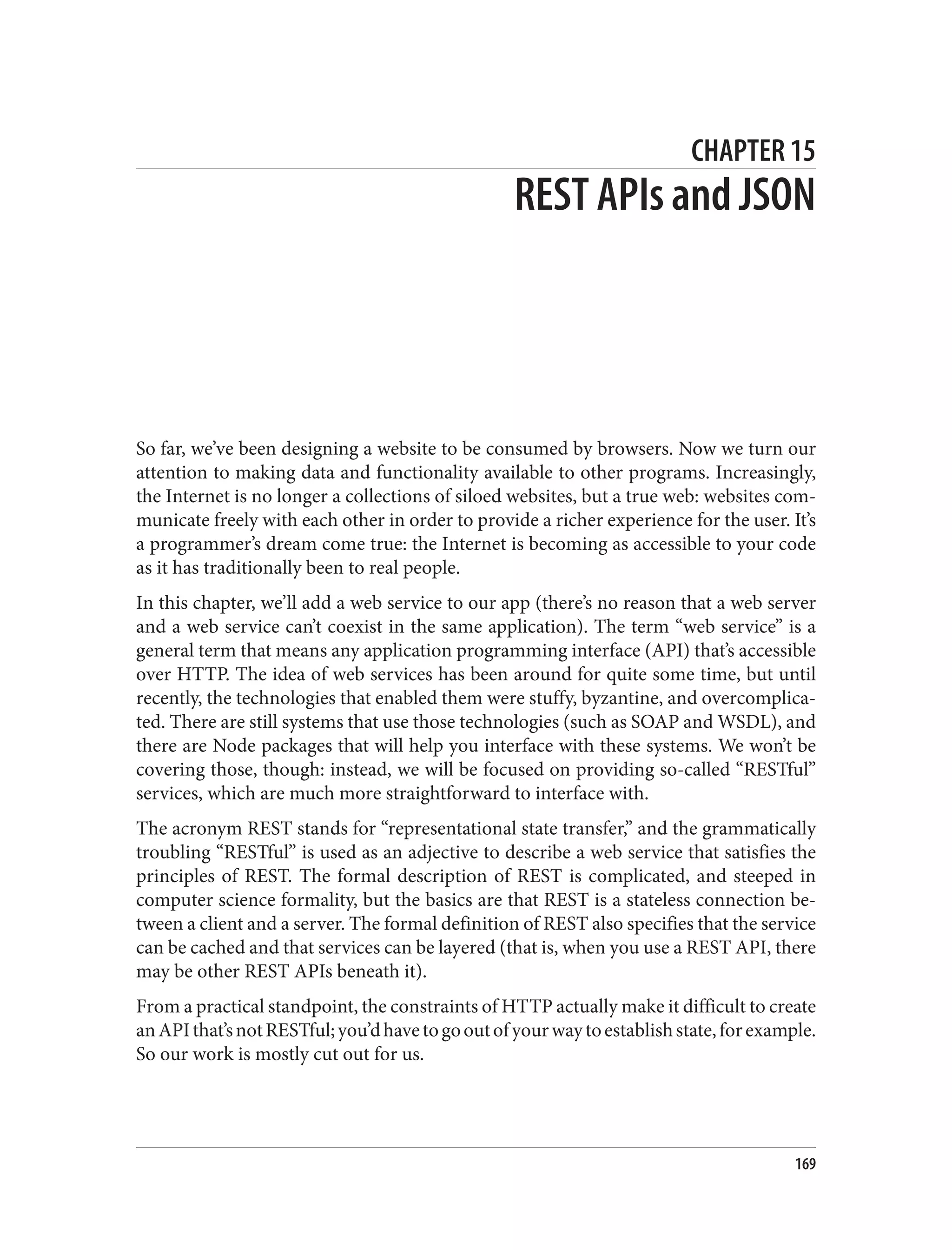 CHAPTER 15
REST APIs and JSON
So far, we’ve been designing a website to be consumed by browsers. Now we turn our
attention to making data and functionality available to other programs. Increasingly,
the Internet is no longer a collections of siloed websites, but a true web: websites com‐
municate freely with each other in order to provide a richer experience for the user. It’s
a programmer’s dream come true: the Internet is becoming as accessible to your code
as it has traditionally been to real people.
In this chapter, we’ll add a web service to our app (there’s no reason that a web server
and a web service can’t coexist in the same application). The term “web service” is a
general term that means any application programming interface (API) that’s accessible
over HTTP. The idea of web services has been around for quite some time, but until
recently, the technologies that enabled them were stuffy, byzantine, and overcomplica‐
ted. There are still systems that use those technologies (such as SOAP and WSDL), and
there are Node packages that will help you interface with these systems. We won’t be
covering those, though: instead, we will be focused on providing so-called “RESTful”
services, which are much more straightforward to interface with.
The acronym REST stands for “representational state transfer,” and the grammatically
troubling “RESTful” is used as an adjective to describe a web service that satisfies the
principles of REST. The formal description of REST is complicated, and steeped in
computer science formality, but the basics are that REST is a stateless connection be‐
tween a client and a server. The formal definition of REST also specifies that the service
can be cached and that services can be layered (that is, when you use a REST API, there
may be other REST APIs beneath it).
From a practical standpoint, the constraints of HTTP actually make it difficult to create
anAPIthat’snotRESTful;you’dhavetogooutofyourwaytoestablishstate,forexample.
So our work is mostly cut out for us.
169
 