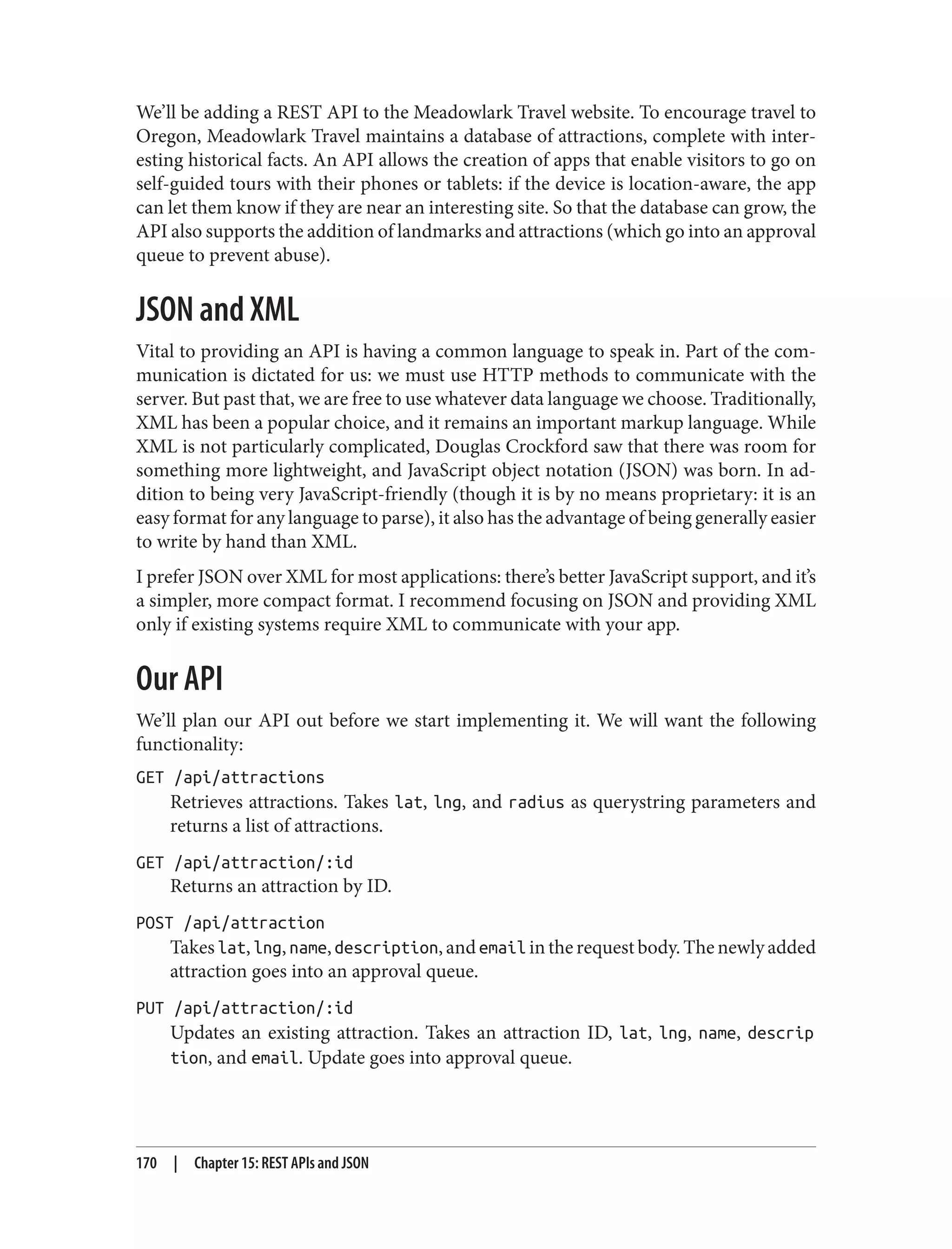 We’ll be adding a REST API to the Meadowlark Travel website. To encourage travel to
Oregon, Meadowlark Travel maintains a database of attractions, complete with inter‐
esting historical facts. An API allows the creation of apps that enable visitors to go on
self-guided tours with their phones or tablets: if the device is location-aware, the app
can let them know if they are near an interesting site. So that the database can grow, the
API also supports the addition of landmarks and attractions (which go into an approval
queue to prevent abuse).
JSON and XML
Vital to providing an API is having a common language to speak in. Part of the com‐
munication is dictated for us: we must use HTTP methods to communicate with the
server. But past that, we are free to use whatever data language we choose. Traditionally,
XML has been a popular choice, and it remains an important markup language. While
XML is not particularly complicated, Douglas Crockford saw that there was room for
something more lightweight, and JavaScript object notation (JSON) was born. In ad‐
dition to being very JavaScript-friendly (though it is by no means proprietary: it is an
easy format for any language to parse), it also has the advantage of being generally easier
to write by hand than XML.
I prefer JSON over XML for most applications: there’s better JavaScript support, and it’s
a simpler, more compact format. I recommend focusing on JSON and providing XML
only if existing systems require XML to communicate with your app.
Our API
We’ll plan our API out before we start implementing it. We will want the following
functionality:
GET /api/attractions
Retrieves attractions. Takes lat, lng, and radius as querystring parameters and
returns a list of attractions.
GET /api/attraction/:id
Returns an attraction by ID.
POST /api/attraction
Takeslat,lng,name,description,andemail intherequestbody.Thenewlyadded
attraction goes into an approval queue.
PUT /api/attraction/:id
Updates an existing attraction. Takes an attraction ID, lat, lng, name, descrip
tion, and email. Update goes into approval queue.
170 | Chapter 15: REST APIs and JSON
 
