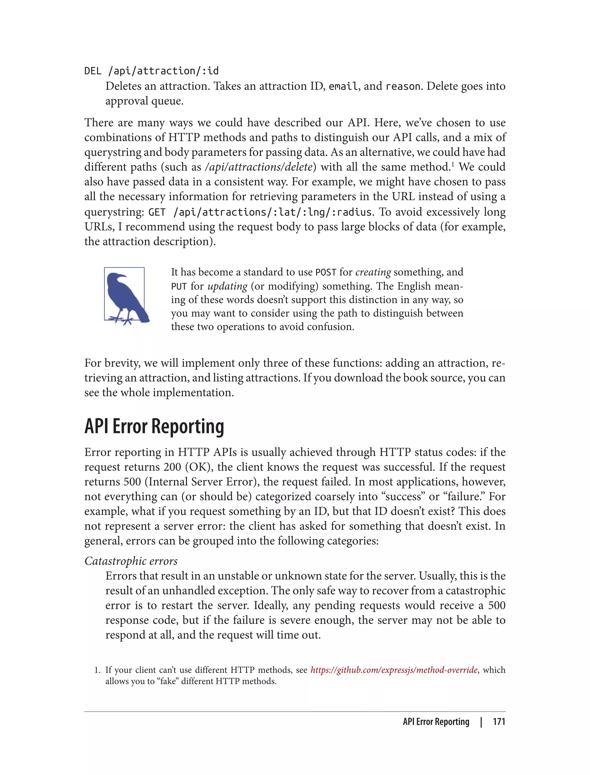 1. If your client can’t use different HTTP methods, see https://github.com/expressjs/method-override, which
allows you to “fake” different HTTP methods.
DEL /api/attraction/:id
Deletes an attraction. Takes an attraction ID, email, and reason. Delete goes into
approval queue.
There are many ways we could have described our API. Here, we’ve chosen to use
combinations of HTTP methods and paths to distinguish our API calls, and a mix of
querystring and body parameters for passing data. As an alternative, we could have had
different paths (such as /api/attractions/delete) with all the same method.1
We could
also have passed data in a consistent way. For example, we might have chosen to pass
all the necessary information for retrieving parameters in the URL instead of using a
querystring: GET /api/attractions/:lat/:lng/:radius. To avoid excessively long
URLs, I recommend using the request body to pass large blocks of data (for example,
the attraction description).
It has become a standard to use POST for creating something, and
PUT for updating (or modifying) something. The English mean‐
ing of these words doesn’t support this distinction in any way, so
you may want to consider using the path to distinguish between
these two operations to avoid confusion.
For brevity, we will implement only three of these functions: adding an attraction, re‐
trieving an attraction, and listing attractions. If you download the book source, you can
see the whole implementation.
API Error Reporting
Error reporting in HTTP APIs is usually achieved through HTTP status codes: if the
request returns 200 (OK), the client knows the request was successful. If the request
returns 500 (Internal Server Error), the request failed. In most applications, however,
not everything can (or should be) categorized coarsely into “success” or “failure.” For
example, what if you request something by an ID, but that ID doesn’t exist? This does
not represent a server error: the client has asked for something that doesn’t exist. In
general, errors can be grouped into the following categories:
Catastrophic errors
Errors that result in an unstable or unknown state for the server. Usually, this is the
result of an unhandled exception. The only safe way to recover from a catastrophic
error is to restart the server. Ideally, any pending requests would receive a 500
response code, but if the failure is severe enough, the server may not be able to
respond at all, and the request will time out.
API Error Reporting | 171
 