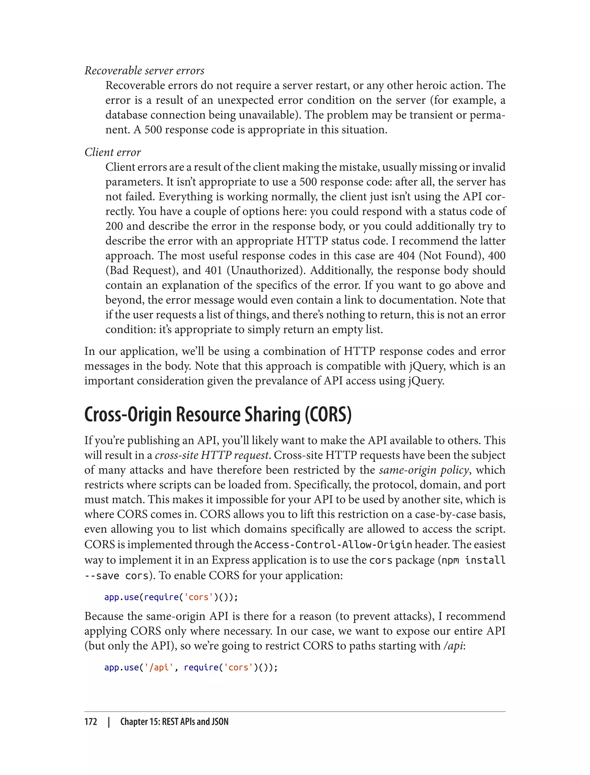 Recoverable server errors
Recoverable errors do not require a server restart, or any other heroic action. The
error is a result of an unexpected error condition on the server (for example, a
database connection being unavailable). The problem may be transient or perma‐
nent. A 500 response code is appropriate in this situation.
Client error
Client errors are a result of the client making the mistake, usually missing or invalid
parameters. It isn’t appropriate to use a 500 response code: after all, the server has
not failed. Everything is working normally, the client just isn’t using the API cor‐
rectly. You have a couple of options here: you could respond with a status code of
200 and describe the error in the response body, or you could additionally try to
describe the error with an appropriate HTTP status code. I recommend the latter
approach. The most useful response codes in this case are 404 (Not Found), 400
(Bad Request), and 401 (Unauthorized). Additionally, the response body should
contain an explanation of the specifics of the error. If you want to go above and
beyond, the error message would even contain a link to documentation. Note that
if the user requests a list of things, and there’s nothing to return, this is not an error
condition: it’s appropriate to simply return an empty list.
In our application, we’ll be using a combination of HTTP response codes and error
messages in the body. Note that this approach is compatible with jQuery, which is an
important consideration given the prevalance of API access using jQuery.
Cross-Origin Resource Sharing (CORS)
If you’re publishing an API, you’ll likely want to make the API available to others. This
will result in a cross-site HTTP request. Cross-site HTTP requests have been the subject
of many attacks and have therefore been restricted by the same-origin policy, which
restricts where scripts can be loaded from. Specifically, the protocol, domain, and port
must match. This makes it impossible for your API to be used by another site, which is
where CORS comes in. CORS allows you to lift this restriction on a case-by-case basis,
even allowing you to list which domains specifically are allowed to access the script.
CORS is implemented through the Access-Control-Allow-Origin header. The easiest
way to implement it in an Express application is to use the cors package (npm install
--save cors). To enable CORS for your application:
app.use(require('cors')());
Because the same-origin API is there for a reason (to prevent attacks), I recommend
applying CORS only where necessary. In our case, we want to expose our entire API
(but only the API), so we’re going to restrict CORS to paths starting with /api:
app.use('/api', require('cors')());
172 | Chapter 15: REST APIs and JSON
 