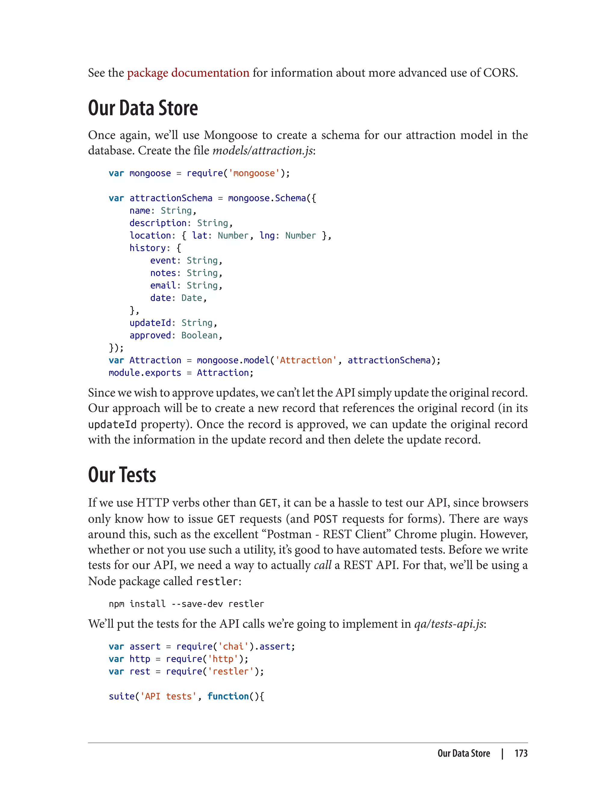 See the package documentation for information about more advanced use of CORS.
Our Data Store
Once again, we’ll use Mongoose to create a schema for our attraction model in the
database. Create the file models/attraction.js:
var mongoose = require('mongoose');
var attractionSchema = mongoose.Schema({
name: String,
description: String,
location: { lat: Number, lng: Number },
history: {
event: String,
notes: String,
email: String,
date: Date,
},
updateId: String,
approved: Boolean,
});
var Attraction = mongoose.model('Attraction', attractionSchema);
module.exports = Attraction;
Since we wish to approve updates, we can’t let the API simply update the original record.
Our approach will be to create a new record that references the original record (in its
updateId property). Once the record is approved, we can update the original record
with the information in the update record and then delete the update record.
Our Tests
If we use HTTP verbs other than GET, it can be a hassle to test our API, since browsers
only know how to issue GET requests (and POST requests for forms). There are ways
around this, such as the excellent “Postman - REST Client” Chrome plugin. However,
whether or not you use such a utility, it’s good to have automated tests. Before we write
tests for our API, we need a way to actually call a REST API. For that, we’ll be using a
Node package called restler:
npm install --save-dev restler
We’ll put the tests for the API calls we’re going to implement in qa/tests-api.js:
var assert = require('chai').assert;
var http = require('http');
var rest = require('restler');
suite('API tests', function(){
Our Data Store | 173
 