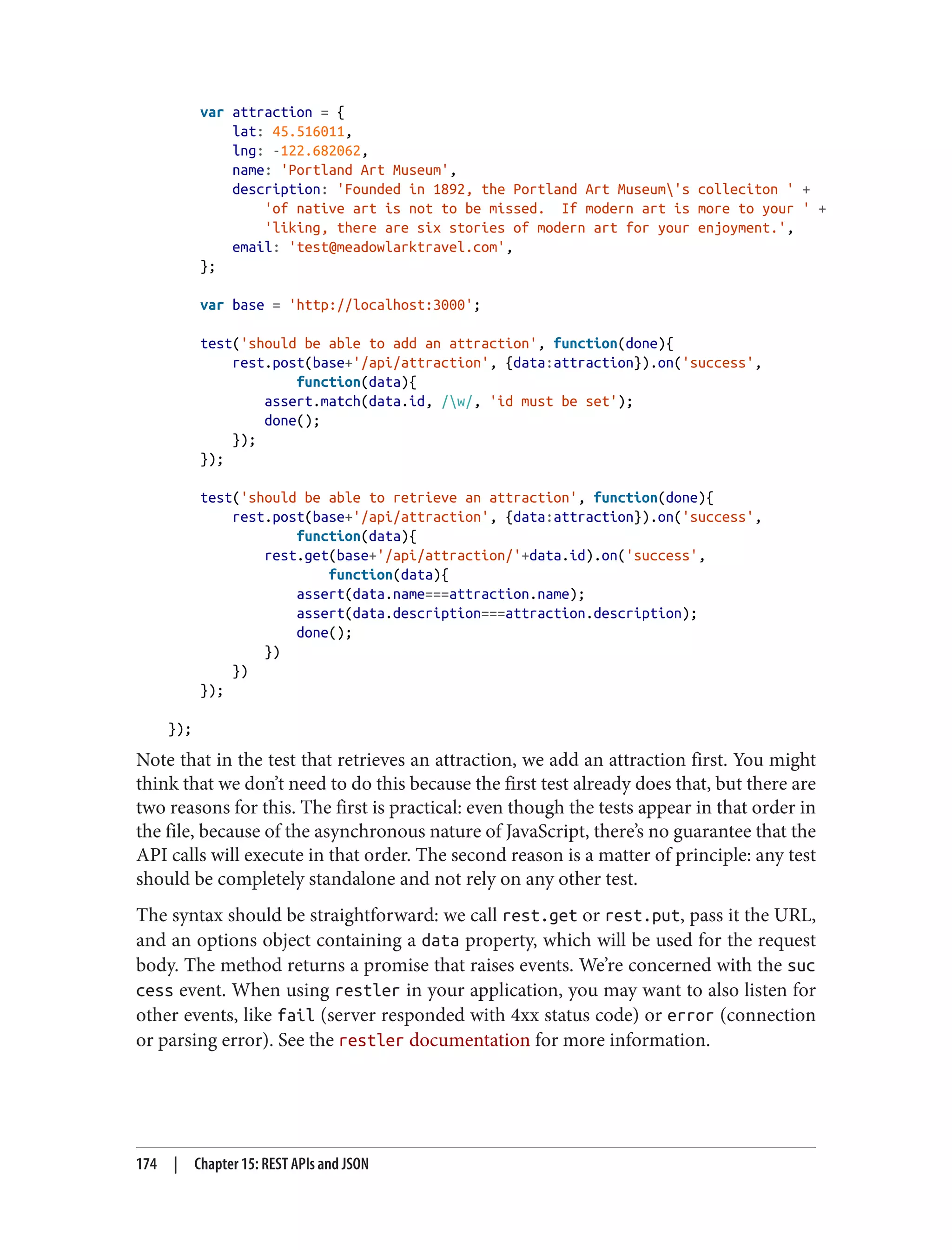 var attraction = {
lat: 45.516011,
lng: -122.682062,
name: 'Portland Art Museum',
description: 'Founded in 1892, the Portland Art Museum's colleciton ' +
'of native art is not to be missed. If modern art is more to your ' +
'liking, there are six stories of modern art for your enjoyment.',
email: 'test@meadowlarktravel.com',
};
var base = 'http://localhost:3000';
test('should be able to add an attraction', function(done){
rest.post(base+'/api/attraction', {data:attraction}).on('success',
function(data){
assert.match(data.id, /w/, 'id must be set');
done();
});
});
test('should be able to retrieve an attraction', function(done){
rest.post(base+'/api/attraction', {data:attraction}).on('success',
function(data){
rest.get(base+'/api/attraction/'+data.id).on('success',
function(data){
assert(data.name===attraction.name);
assert(data.description===attraction.description);
done();
})
})
});
});
Note that in the test that retrieves an attraction, we add an attraction first. You might
think that we don’t need to do this because the first test already does that, but there are
two reasons for this. The first is practical: even though the tests appear in that order in
the file, because of the asynchronous nature of JavaScript, there’s no guarantee that the
API calls will execute in that order. The second reason is a matter of principle: any test
should be completely standalone and not rely on any other test.
The syntax should be straightforward: we call rest.get or rest.put, pass it the URL,
and an options object containing a data property, which will be used for the request
body. The method returns a promise that raises events. We’re concerned with the suc
cess event. When using restler in your application, you may want to also listen for
other events, like fail (server responded with 4xx status code) or error (connection
or parsing error). See the restler documentation for more information.
174 | Chapter 15: REST APIs and JSON
 