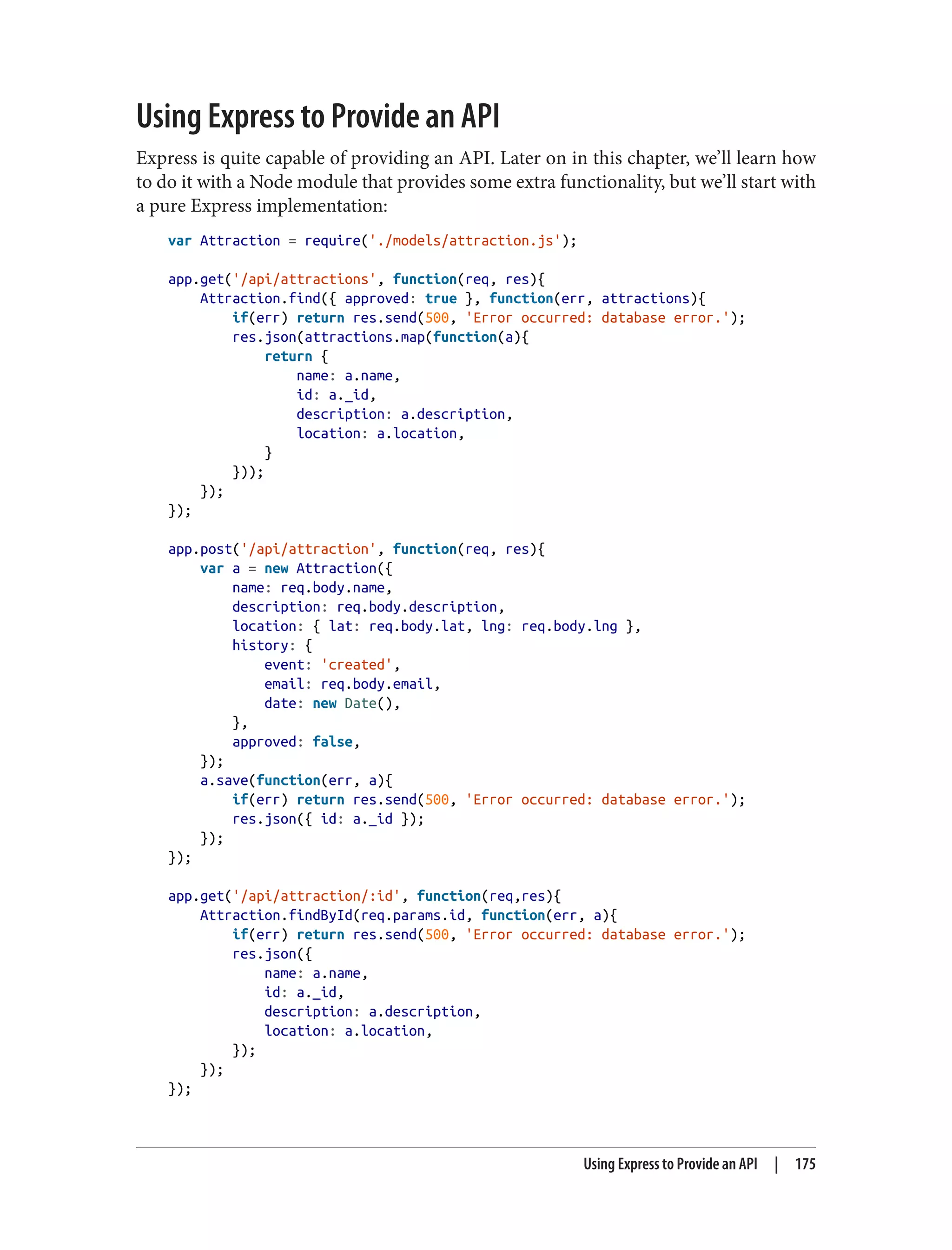 Using Express to Provide an API
Express is quite capable of providing an API. Later on in this chapter, we’ll learn how
to do it with a Node module that provides some extra functionality, but we’ll start with
a pure Express implementation:
var Attraction = require('./models/attraction.js');
app.get('/api/attractions', function(req, res){
Attraction.find({ approved: true }, function(err, attractions){
if(err) return res.send(500, 'Error occurred: database error.');
res.json(attractions.map(function(a){
return {
name: a.name,
id: a._id,
description: a.description,
location: a.location,
}
}));
});
});
app.post('/api/attraction', function(req, res){
var a = new Attraction({
name: req.body.name,
description: req.body.description,
location: { lat: req.body.lat, lng: req.body.lng },
history: {
event: 'created',
email: req.body.email,
date: new Date(),
},
approved: false,
});
a.save(function(err, a){
if(err) return res.send(500, 'Error occurred: database error.');
res.json({ id: a._id });
});
});
app.get('/api/attraction/:id', function(req,res){
Attraction.findById(req.params.id, function(err, a){
if(err) return res.send(500, 'Error occurred: database error.');
res.json({
name: a.name,
id: a._id,
description: a.description,
location: a.location,
});
});
});
Using Express to Provide an API | 175
 