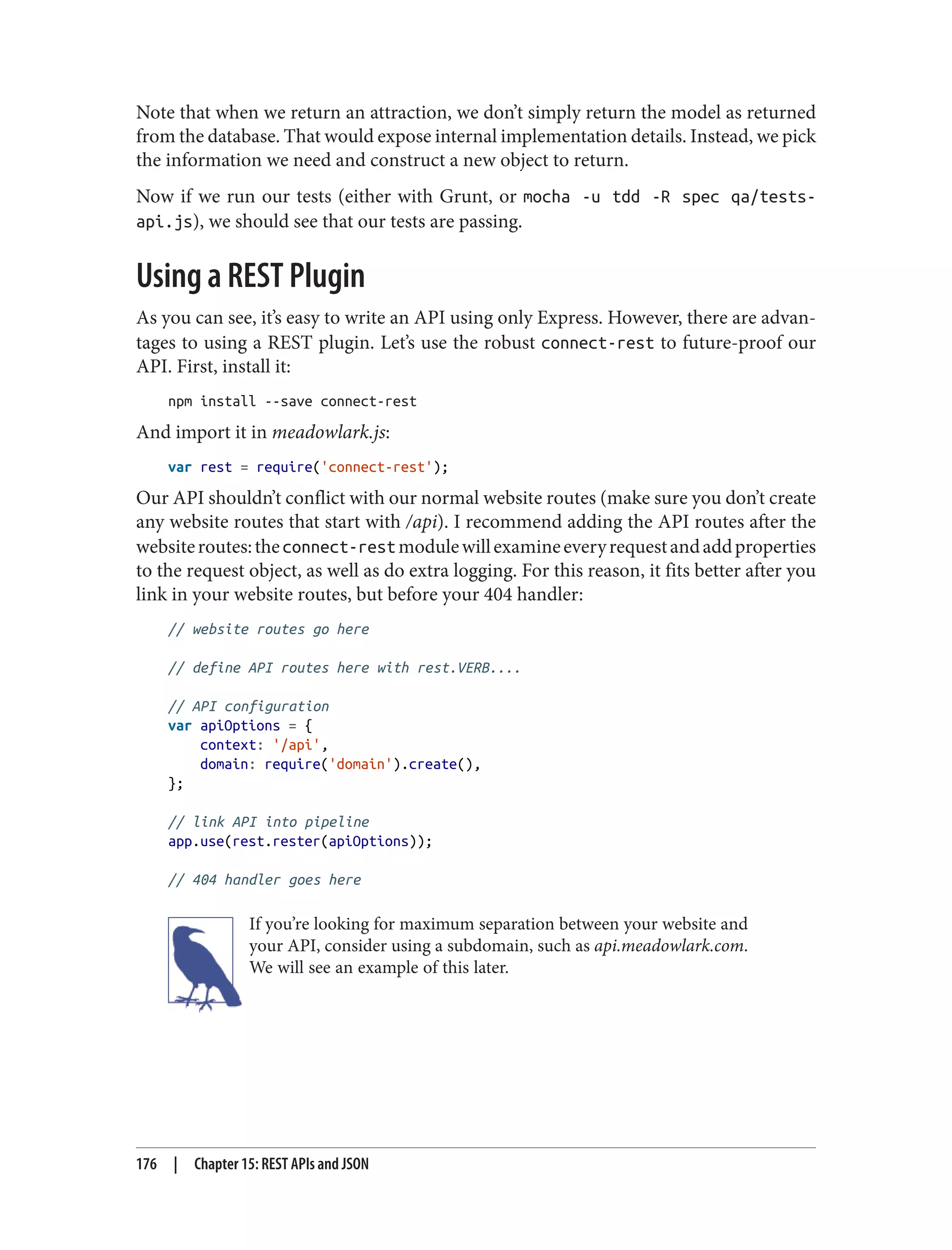 Note that when we return an attraction, we don’t simply return the model as returned
from the database. That would expose internal implementation details. Instead, we pick
the information we need and construct a new object to return.
Now if we run our tests (either with Grunt, or mocha -u tdd -R spec qa/tests-
api.js), we should see that our tests are passing.
Using a REST Plugin
As you can see, it’s easy to write an API using only Express. However, there are advan‐
tages to using a REST plugin. Let’s use the robust connect-rest to future-proof our
API. First, install it:
npm install --save connect-rest
And import it in meadowlark.js:
var rest = require('connect-rest');
Our API shouldn’t conflict with our normal website routes (make sure you don’t create
any website routes that start with /api). I recommend adding the API routes after the
websiteroutes:theconnect-restmodulewillexamineeveryrequestandaddproperties
to the request object, as well as do extra logging. For this reason, it fits better after you
link in your website routes, but before your 404 handler:
// website routes go here
// define API routes here with rest.VERB....
// API configuration
var apiOptions = {
context: '/api',
domain: require('domain').create(),
};
// link API into pipeline
app.use(rest.rester(apiOptions));
// 404 handler goes here
If you’re looking for maximum separation between your website and
your API, consider using a subdomain, such as api.meadowlark.com.
We will see an example of this later.
176 | Chapter 15: REST APIs and JSON
 