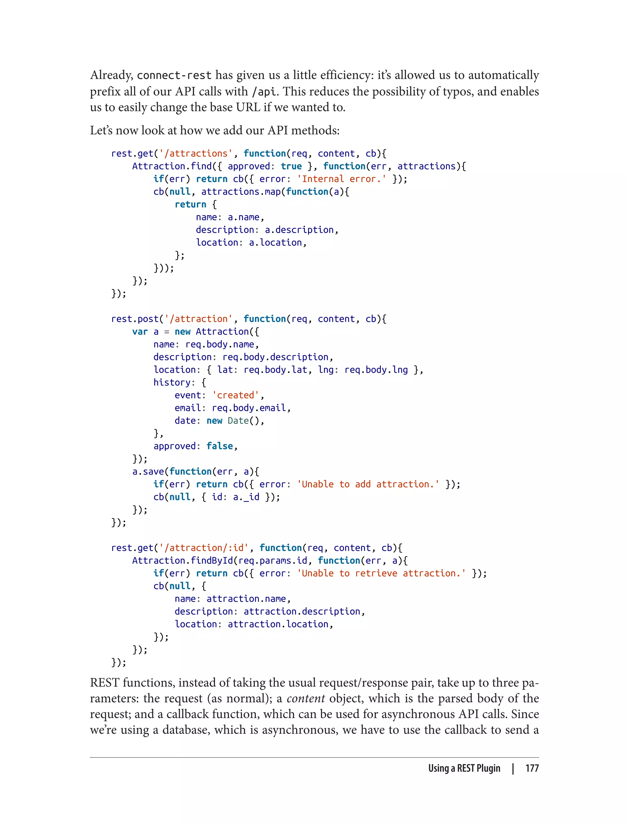 Already, connect-rest has given us a little efficiency: it’s allowed us to automatically
prefix all of our API calls with /api. This reduces the possibility of typos, and enables
us to easily change the base URL if we wanted to.
Let’s now look at how we add our API methods:
rest.get('/attractions', function(req, content, cb){
Attraction.find({ approved: true }, function(err, attractions){
if(err) return cb({ error: 'Internal error.' });
cb(null, attractions.map(function(a){
return {
name: a.name,
description: a.description,
location: a.location,
};
}));
});
});
rest.post('/attraction', function(req, content, cb){
var a = new Attraction({
name: req.body.name,
description: req.body.description,
location: { lat: req.body.lat, lng: req.body.lng },
history: {
event: 'created',
email: req.body.email,
date: new Date(),
},
approved: false,
});
a.save(function(err, a){
if(err) return cb({ error: 'Unable to add attraction.' });
cb(null, { id: a._id });
});
});
rest.get('/attraction/:id', function(req, content, cb){
Attraction.findById(req.params.id, function(err, a){
if(err) return cb({ error: 'Unable to retrieve attraction.' });
cb(null, {
name: attraction.name,
description: attraction.description,
location: attraction.location,
});
});
});
REST functions, instead of taking the usual request/response pair, take up to three pa‐
rameters: the request (as normal); a content object, which is the parsed body of the
request; and a callback function, which can be used for asynchronous API calls. Since
we’re using a database, which is asynchronous, we have to use the callback to send a
Using a REST Plugin | 177
 