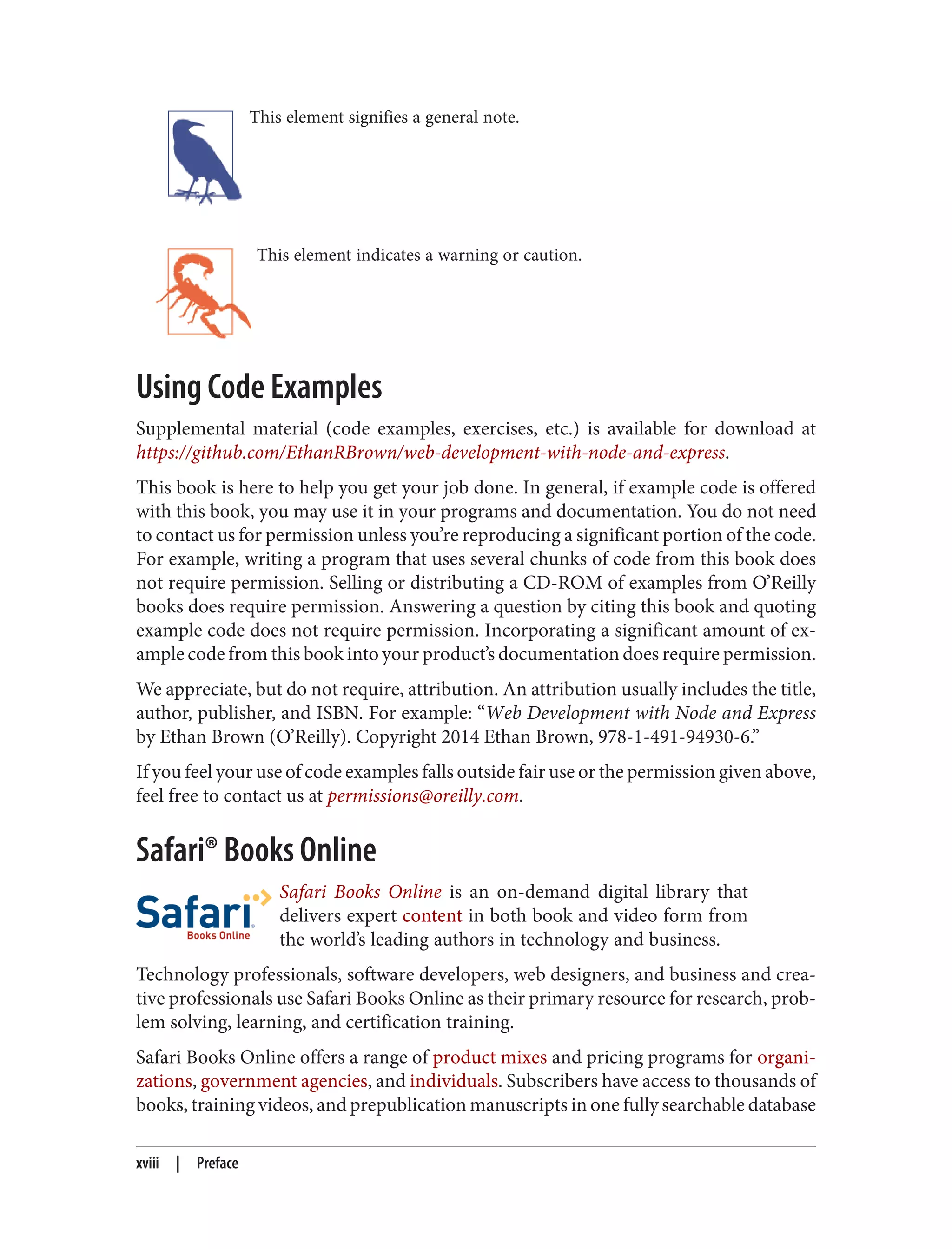 This element signifies a general note.
This element indicates a warning or caution.
Using Code Examples
Supplemental material (code examples, exercises, etc.) is available for download at
https://github.com/EthanRBrown/web-development-with-node-and-express.
This book is here to help you get your job done. In general, if example code is offered
with this book, you may use it in your programs and documentation. You do not need
to contact us for permission unless you’re reproducing a significant portion of the code.
For example, writing a program that uses several chunks of code from this book does
not require permission. Selling or distributing a CD-ROM of examples from O’Reilly
books does require permission. Answering a question by citing this book and quoting
example code does not require permission. Incorporating a significant amount of ex‐
ample code from this book into your product’s documentation does require permission.
We appreciate, but do not require, attribution. An attribution usually includes the title,
author, publisher, and ISBN. For example: “Web Development with Node and Express
by Ethan Brown (O’Reilly). Copyright 2014 Ethan Brown, 978-1-491-94930-6.”
If you feel your use of code examples falls outside fair use or the permission given above,
feel free to contact us at permissions@oreilly.com.
Safari® Books Online
Safari Books Online is an on-demand digital library that
delivers expert content in both book and video form from
the world’s leading authors in technology and business.
Technology professionals, software developers, web designers, and business and crea‐
tive professionals use Safari Books Online as their primary resource for research, prob‐
lem solving, learning, and certification training.
Safari Books Online offers a range of product mixes and pricing programs for organi‐
zations, government agencies, and individuals. Subscribers have access to thousands of
books, training videos, and prepublication manuscripts in one fully searchable database
xviii | Preface
 
