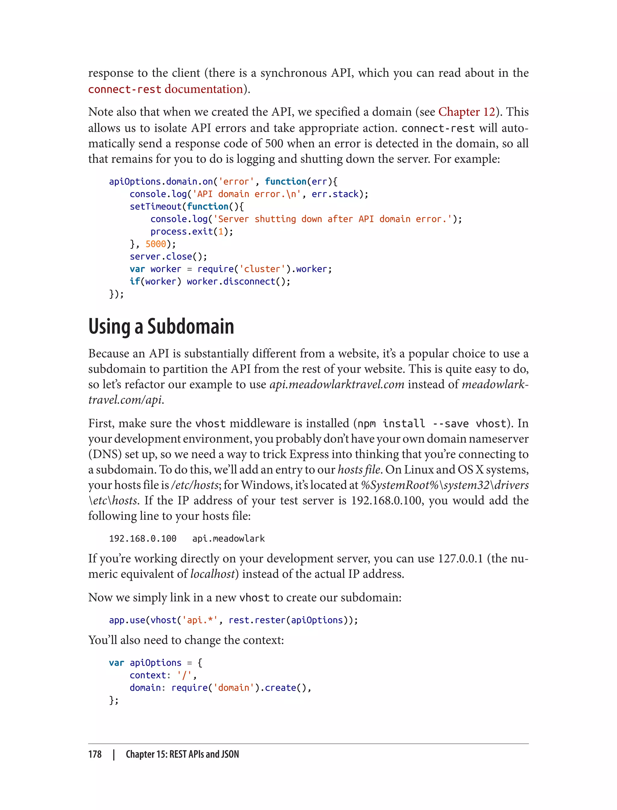 response to the client (there is a synchronous API, which you can read about in the
connect-rest documentation).
Note also that when we created the API, we specified a domain (see Chapter 12). This
allows us to isolate API errors and take appropriate action. connect-rest will auto‐
matically send a response code of 500 when an error is detected in the domain, so all
that remains for you to do is logging and shutting down the server. For example:
apiOptions.domain.on('error', function(err){
console.log('API domain error.n', err.stack);
setTimeout(function(){
console.log('Server shutting down after API domain error.');
process.exit(1);
}, 5000);
server.close();
var worker = require('cluster').worker;
if(worker) worker.disconnect();
});
Using a Subdomain
Because an API is substantially different from a website, it’s a popular choice to use a
subdomain to partition the API from the rest of your website. This is quite easy to do,
so let’s refactor our example to use api.meadowlarktravel.com instead of meadowlark‐
travel.com/api.
First, make sure the vhost middleware is installed (npm install --save vhost). In
yourdevelopmentenvironment,youprobablydon’thaveyourowndomainnameserver
(DNS) set up, so we need a way to trick Express into thinking that you’re connecting to
a subdomain. To do this, we’ll add an entry to our hosts file. On Linux and OS X systems,
your hosts file is /etc/hosts; for Windows, it’s located at %SystemRoot%system32drivers
etchosts. If the IP address of your test server is 192.168.0.100, you would add the
following line to your hosts file:
192.168.0.100 api.meadowlark
If you’re working directly on your development server, you can use 127.0.0.1 (the nu‐
meric equivalent of localhost) instead of the actual IP address.
Now we simply link in a new vhost to create our subdomain:
app.use(vhost('api.*', rest.rester(apiOptions));
You’ll also need to change the context:
var apiOptions = {
context: '/',
domain: require('domain').create(),
};
178 | Chapter 15: REST APIs and JSON
 