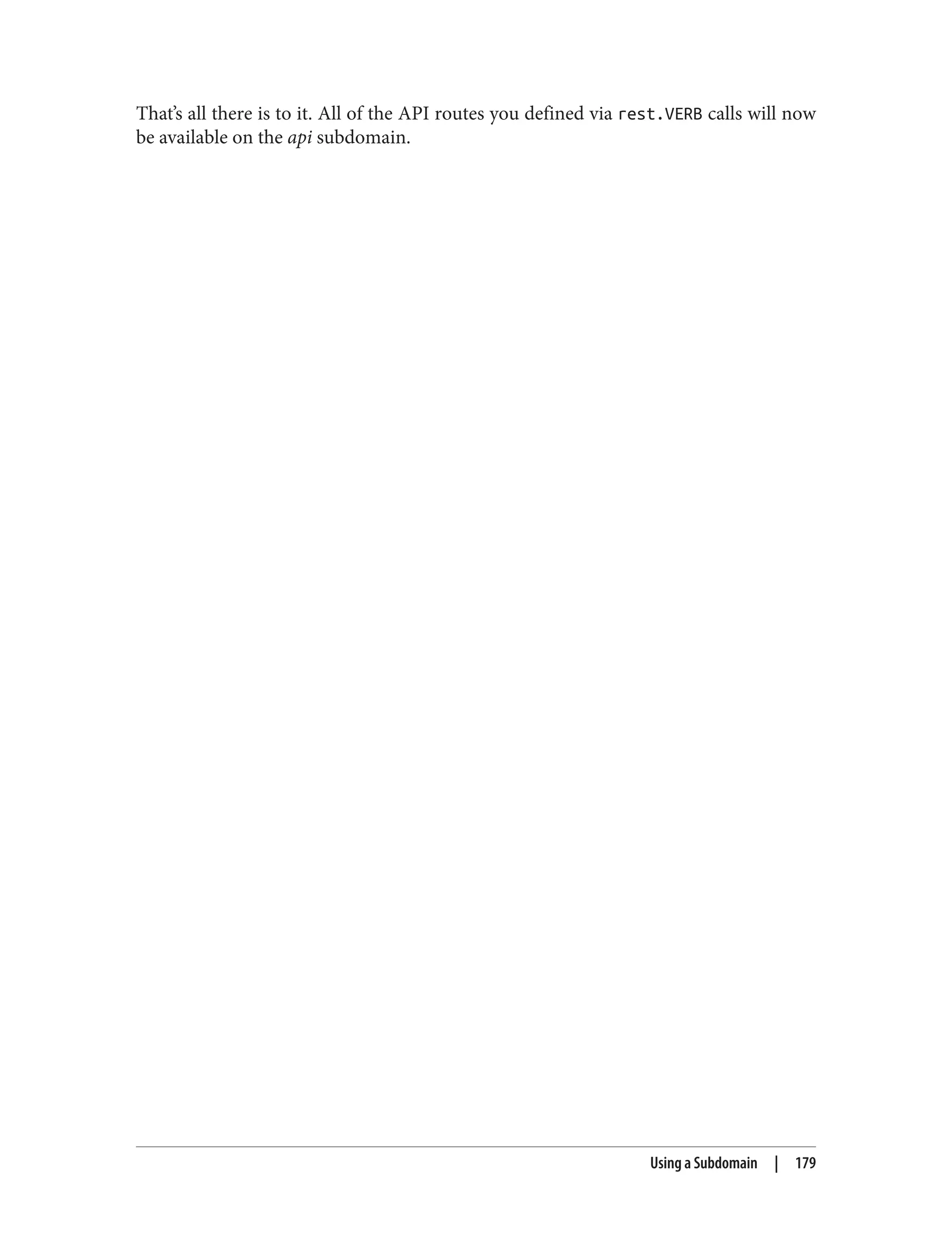 That’s all there is to it. All of the API routes you defined via rest.VERB calls will now
be available on the api subdomain.
Using a Subdomain | 179
 