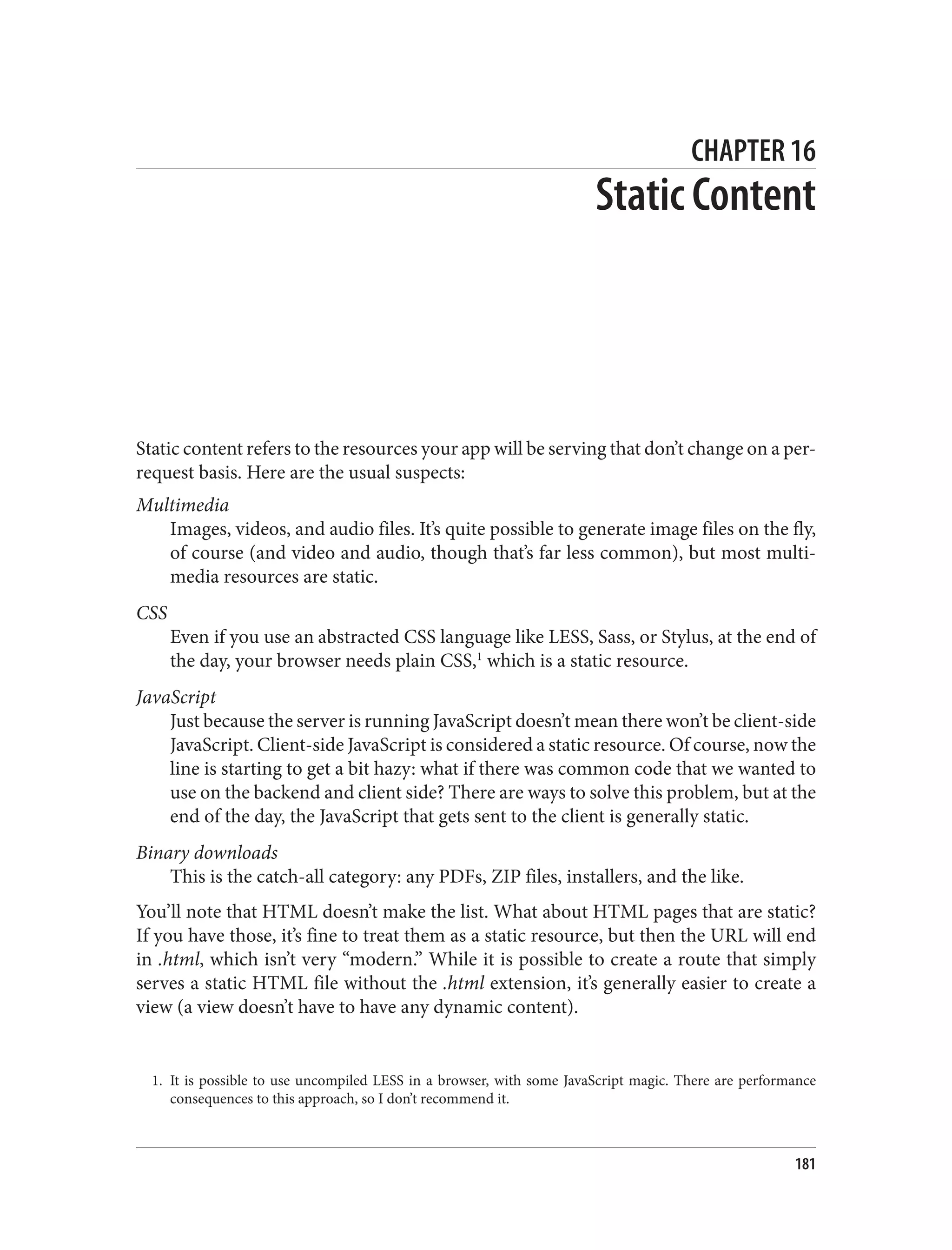 1. It is possible to use uncompiled LESS in a browser, with some JavaScript magic. There are performance
consequences to this approach, so I don’t recommend it.
CHAPTER 16
Static Content
Static content refers to the resources your app will be serving that don’t change on a per-
request basis. Here are the usual suspects:
Multimedia
Images, videos, and audio files. It’s quite possible to generate image files on the fly,
of course (and video and audio, though that’s far less common), but most multi‐
media resources are static.
CSS
Even if you use an abstracted CSS language like LESS, Sass, or Stylus, at the end of
the day, your browser needs plain CSS,1
which is a static resource.
JavaScript
Just because the server is running JavaScript doesn’t mean there won’t be client-side
JavaScript. Client-side JavaScript is considered a static resource. Of course, now the
line is starting to get a bit hazy: what if there was common code that we wanted to
use on the backend and client side? There are ways to solve this problem, but at the
end of the day, the JavaScript that gets sent to the client is generally static.
Binary downloads
This is the catch-all category: any PDFs, ZIP files, installers, and the like.
You’ll note that HTML doesn’t make the list. What about HTML pages that are static?
If you have those, it’s fine to treat them as a static resource, but then the URL will end
in .html, which isn’t very “modern.” While it is possible to create a route that simply
serves a static HTML file without the .html extension, it’s generally easier to create a
view (a view doesn’t have to have any dynamic content).
181
 