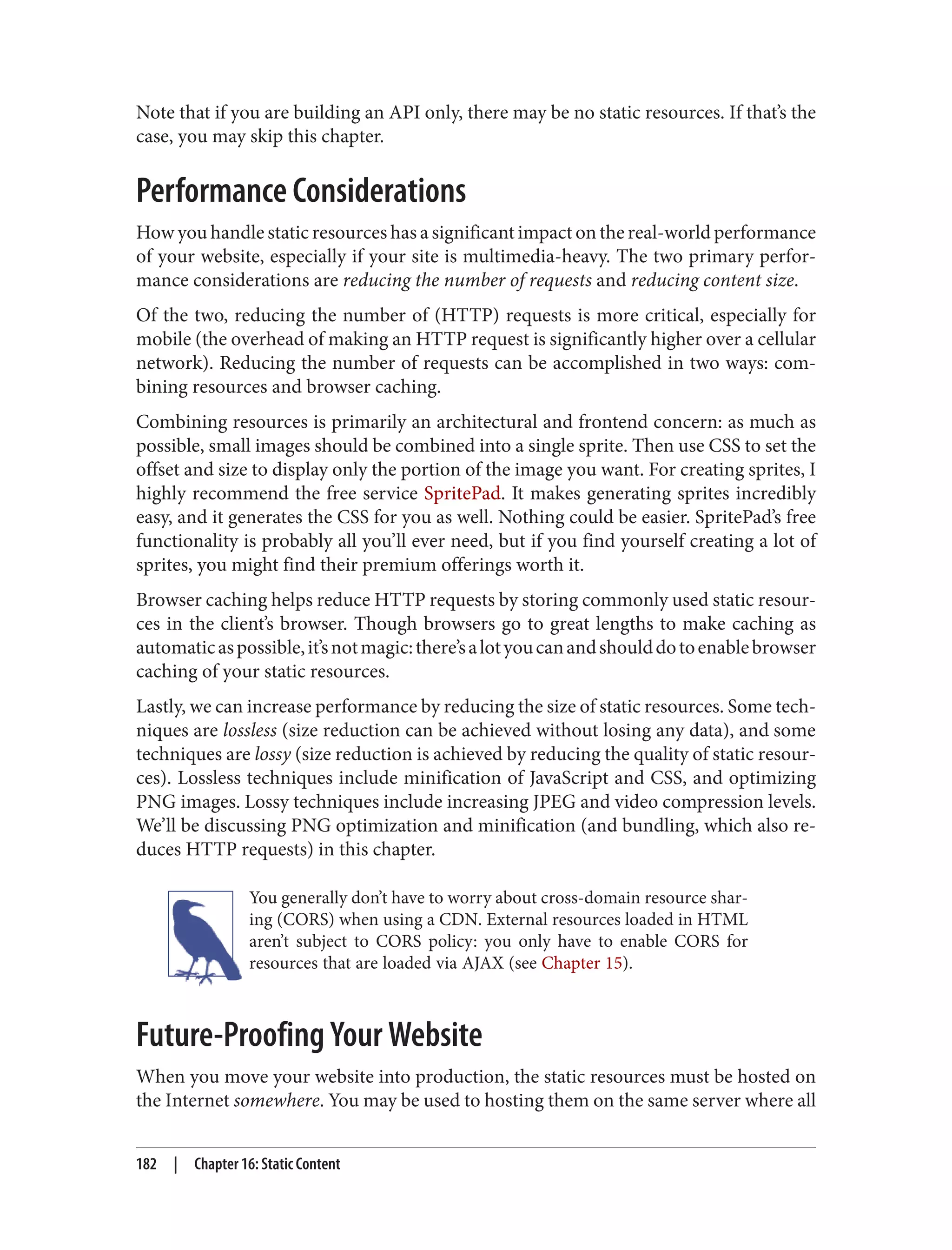 Note that if you are building an API only, there may be no static resources. If that’s the
case, you may skip this chapter.
Performance Considerations
How you handle static resources has a significant impact on the real-world performance
of your website, especially if your site is multimedia-heavy. The two primary perfor‐
mance considerations are reducing the number of requests and reducing content size.
Of the two, reducing the number of (HTTP) requests is more critical, especially for
mobile (the overhead of making an HTTP request is significantly higher over a cellular
network). Reducing the number of requests can be accomplished in two ways: com‐
bining resources and browser caching.
Combining resources is primarily an architectural and frontend concern: as much as
possible, small images should be combined into a single sprite. Then use CSS to set the
offset and size to display only the portion of the image you want. For creating sprites, I
highly recommend the free service SpritePad. It makes generating sprites incredibly
easy, and it generates the CSS for you as well. Nothing could be easier. SpritePad’s free
functionality is probably all you’ll ever need, but if you find yourself creating a lot of
sprites, you might find their premium offerings worth it.
Browser caching helps reduce HTTP requests by storing commonly used static resour‐
ces in the client’s browser. Though browsers go to great lengths to make caching as
automaticaspossible,it’snotmagic:there’salotyoucanandshoulddotoenablebrowser
caching of your static resources.
Lastly, we can increase performance by reducing the size of static resources. Some tech‐
niques are lossless (size reduction can be achieved without losing any data), and some
techniques are lossy (size reduction is achieved by reducing the quality of static resour‐
ces). Lossless techniques include minification of JavaScript and CSS, and optimizing
PNG images. Lossy techniques include increasing JPEG and video compression levels.
We’ll be discussing PNG optimization and minification (and bundling, which also re‐
duces HTTP requests) in this chapter.
You generally don’t have to worry about cross-domain resource shar‐
ing (CORS) when using a CDN. External resources loaded in HTML
aren’t subject to CORS policy: you only have to enable CORS for
resources that are loaded via AJAX (see Chapter 15).
Future-Proofing Your Website
When you move your website into production, the static resources must be hosted on
the Internet somewhere. You may be used to hosting them on the same server where all
182 | Chapter 16: Static Content
 