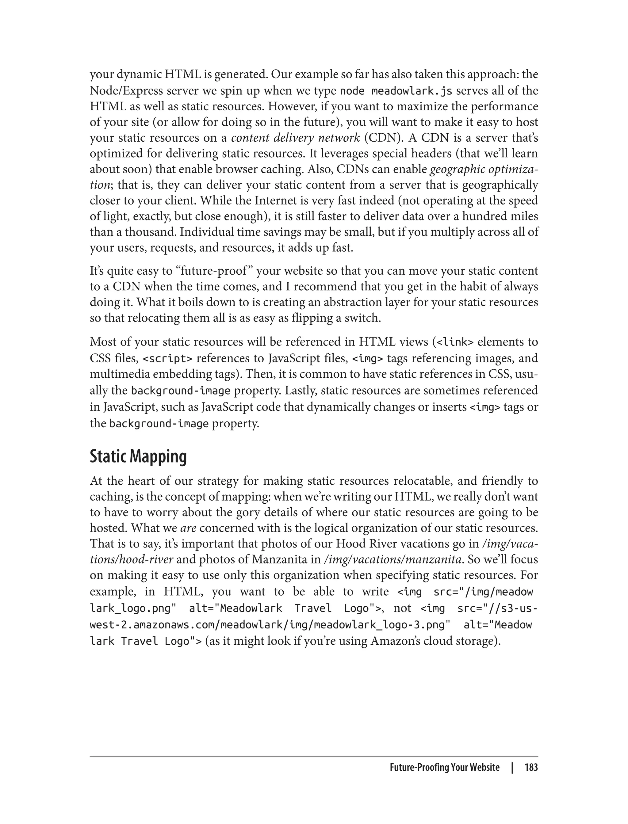 your dynamic HTML is generated. Our example so far has also taken this approach: the
Node/Express server we spin up when we type node meadowlark.js serves all of the
HTML as well as static resources. However, if you want to maximize the performance
of your site (or allow for doing so in the future), you will want to make it easy to host
your static resources on a content delivery network (CDN). A CDN is a server that’s
optimized for delivering static resources. It leverages special headers (that we’ll learn
about soon) that enable browser caching. Also, CDNs can enable geographic optimiza‐
tion; that is, they can deliver your static content from a server that is geographically
closer to your client. While the Internet is very fast indeed (not operating at the speed
of light, exactly, but close enough), it is still faster to deliver data over a hundred miles
than a thousand. Individual time savings may be small, but if you multiply across all of
your users, requests, and resources, it adds up fast.
It’s quite easy to “future-proof” your website so that you can move your static content
to a CDN when the time comes, and I recommend that you get in the habit of always
doing it. What it boils down to is creating an abstraction layer for your static resources
so that relocating them all is as easy as flipping a switch.
Most of your static resources will be referenced in HTML views (<link> elements to
CSS files, <script> references to JavaScript files, <img> tags referencing images, and
multimedia embedding tags). Then, it is common to have static references in CSS, usu‐
ally the background-image property. Lastly, static resources are sometimes referenced
in JavaScript, such as JavaScript code that dynamically changes or inserts <img> tags or
the background-image property.
Static Mapping
At the heart of our strategy for making static resources relocatable, and friendly to
caching, is the concept of mapping: when we’re writing our HTML, we really don’t want
to have to worry about the gory details of where our static resources are going to be
hosted. What we are concerned with is the logical organization of our static resources.
That is to say, it’s important that photos of our Hood River vacations go in /img/vaca‐
tions/hood-river and photos of Manzanita in /img/vacations/manzanita. So we’ll focus
on making it easy to use only this organization when specifying static resources. For
example, in HTML, you want to be able to write <img src="/img/meadow
lark_logo.png" alt="Meadowlark Travel Logo">, not <img src="//s3-us-
west-2.amazonaws.com/meadowlark/img/meadowlark_logo-3.png" alt="Meadow
lark Travel Logo"> (as it might look if you’re using Amazon’s cloud storage).
Future-Proofing Your Website | 183
 