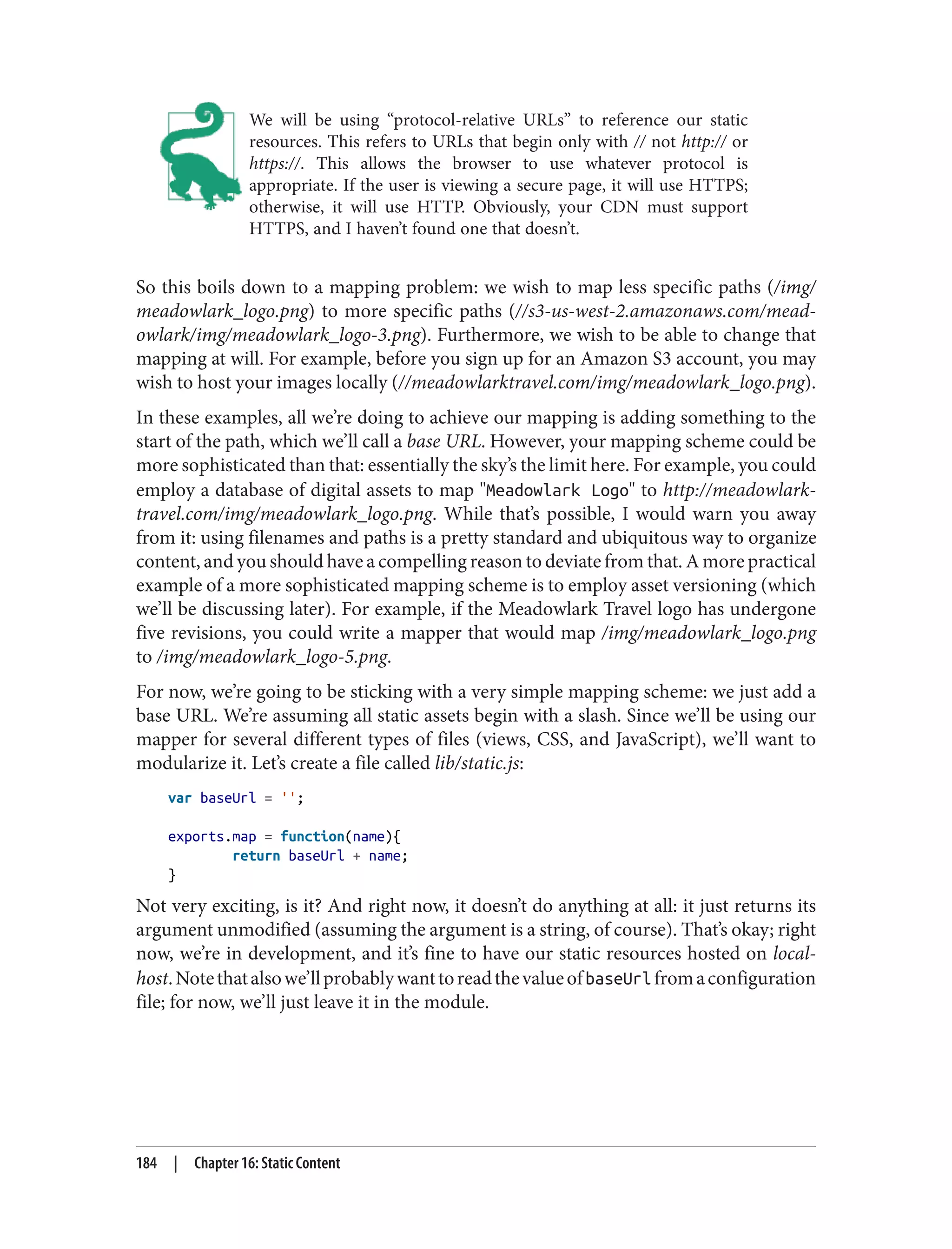 We will be using “protocol-relative URLs” to reference our static
resources. This refers to URLs that begin only with // not http:// or
https://. This allows the browser to use whatever protocol is
appropriate. If the user is viewing a secure page, it will use HTTPS;
otherwise, it will use HTTP. Obviously, your CDN must support
HTTPS, and I haven’t found one that doesn’t.
So this boils down to a mapping problem: we wish to map less specific paths (/img/
meadowlark_logo.png) to more specific paths (//s3-us-west-2.amazonaws.com/mead‐
owlark/img/meadowlark_logo-3.png). Furthermore, we wish to be able to change that
mapping at will. For example, before you sign up for an Amazon S3 account, you may
wish to host your images locally (//meadowlarktravel.com/img/meadowlark_logo.png).
In these examples, all we’re doing to achieve our mapping is adding something to the
start of the path, which we’ll call a base URL. However, your mapping scheme could be
more sophisticated than that: essentially the sky’s the limit here. For example, you could
employ a database of digital assets to map "Meadowlark Logo" to http://meadowlark‐
travel.com/img/meadowlark_logo.png. While that’s possible, I would warn you away
from it: using filenames and paths is a pretty standard and ubiquitous way to organize
content, and you should have a compelling reason to deviate from that. A more practical
example of a more sophisticated mapping scheme is to employ asset versioning (which
we’ll be discussing later). For example, if the Meadowlark Travel logo has undergone
five revisions, you could write a mapper that would map /img/meadowlark_logo.png
to /img/meadowlark_logo-5.png.
For now, we’re going to be sticking with a very simple mapping scheme: we just add a
base URL. We’re assuming all static assets begin with a slash. Since we’ll be using our
mapper for several different types of files (views, CSS, and JavaScript), we’ll want to
modularize it. Let’s create a file called lib/static.js:
var baseUrl = '';
exports.map = function(name){
return baseUrl + name;
}
Not very exciting, is it? And right now, it doesn’t do anything at all: it just returns its
argument unmodified (assuming the argument is a string, of course). That’s okay; right
now, we’re in development, and it’s fine to have our static resources hosted on local‐
host.Notethatalsowe’llprobablywanttoreadthevalueofbaseUrlfromaconfiguration
file; for now, we’ll just leave it in the module.
184 | Chapter 16: Static Content
 