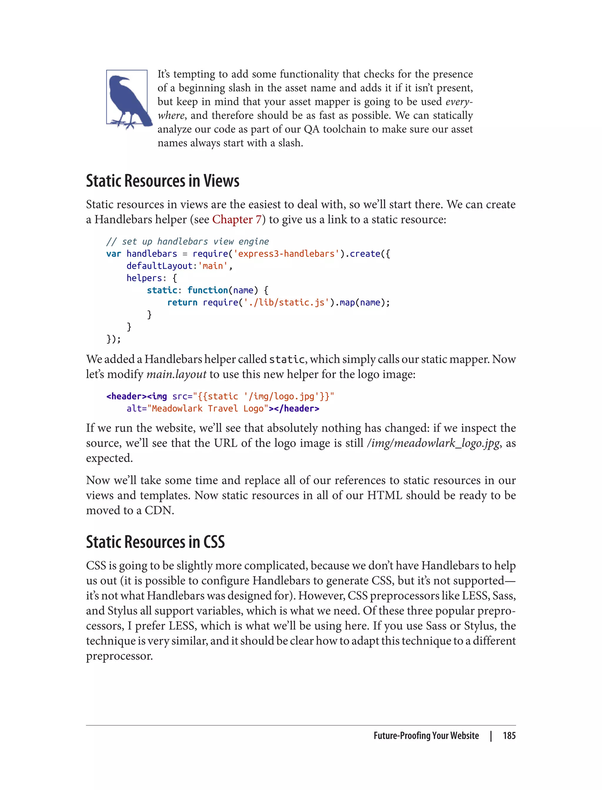 It’s tempting to add some functionality that checks for the presence
of a beginning slash in the asset name and adds it if it isn’t present,
but keep in mind that your asset mapper is going to be used every‐
where, and therefore should be as fast as possible. We can statically
analyze our code as part of our QA toolchain to make sure our asset
names always start with a slash.
Static Resources in Views
Static resources in views are the easiest to deal with, so we’ll start there. We can create
a Handlebars helper (see Chapter 7) to give us a link to a static resource:
// set up handlebars view engine
var handlebars = require('express3-handlebars').create({
defaultLayout:'main',
helpers: {
static: function(name) {
return require('./lib/static.js').map(name);
}
}
});
We added a Handlebars helper called static, which simply calls our static mapper. Now
let’s modify main.layout to use this new helper for the logo image:
<header><img src="{{static '/img/logo.jpg'}}"
alt="Meadowlark Travel Logo"></header>
If we run the website, we’ll see that absolutely nothing has changed: if we inspect the
source, we’ll see that the URL of the logo image is still /img/meadowlark_logo.jpg, as
expected.
Now we’ll take some time and replace all of our references to static resources in our
views and templates. Now static resources in all of our HTML should be ready to be
moved to a CDN.
Static Resources in CSS
CSS is going to be slightly more complicated, because we don’t have Handlebars to help
us out (it is possible to configure Handlebars to generate CSS, but it’s not supported—
it’s not what Handlebars was designed for). However, CSS preprocessors like LESS, Sass,
and Stylus all support variables, which is what we need. Of these three popular prepro‐
cessors, I prefer LESS, which is what we’ll be using here. If you use Sass or Stylus, the
technique is very similar, and it should be clear how to adapt this technique to a different
preprocessor.
Future-Proofing Your Website | 185
 