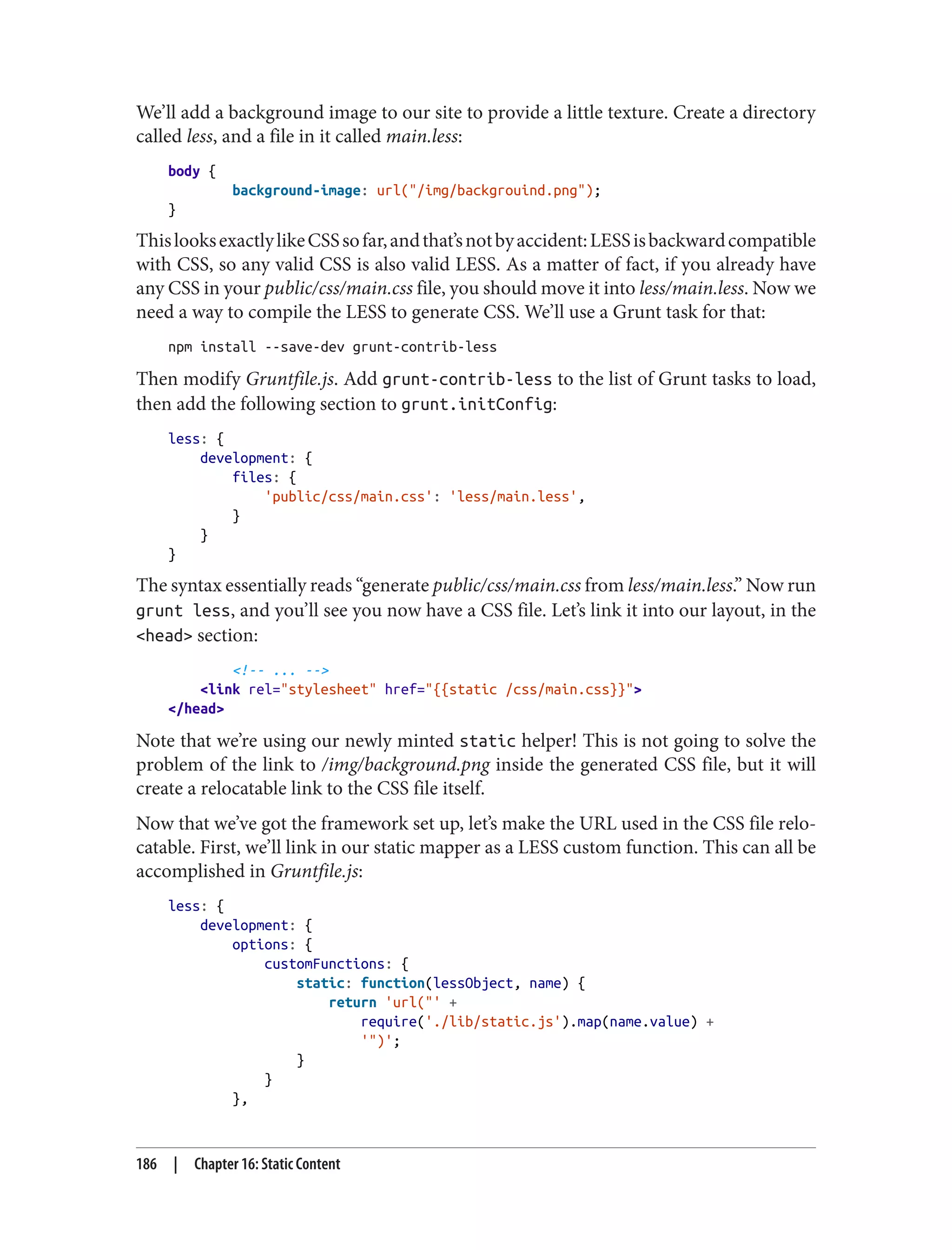 We’ll add a background image to our site to provide a little texture. Create a directory
called less, and a file in it called main.less:
body {
background-image: url("/img/backgrouind.png");
}
ThislooksexactlylikeCSSsofar,andthat’snotbyaccident:LESSisbackwardcompatible
with CSS, so any valid CSS is also valid LESS. As a matter of fact, if you already have
any CSS in your public/css/main.css file, you should move it into less/main.less. Now we
need a way to compile the LESS to generate CSS. We’ll use a Grunt task for that:
npm install --save-dev grunt-contrib-less
Then modify Gruntfile.js. Add grunt-contrib-less to the list of Grunt tasks to load,
then add the following section to grunt.initConfig:
less: {
development: {
files: {
'public/css/main.css': 'less/main.less',
}
}
}
The syntax essentially reads “generate public/css/main.css from less/main.less.” Now run
grunt less, and you’ll see you now have a CSS file. Let’s link it into our layout, in the
<head> section:
<!-- ... -->
<link rel="stylesheet" href="{{static /css/main.css}}">
</head>
Note that we’re using our newly minted static helper! This is not going to solve the
problem of the link to /img/background.png inside the generated CSS file, but it will
create a relocatable link to the CSS file itself.
Now that we’ve got the framework set up, let’s make the URL used in the CSS file relo‐
catable. First, we’ll link in our static mapper as a LESS custom function. This can all be
accomplished in Gruntfile.js:
less: {
development: {
options: {
customFunctions: {
static: function(lessObject, name) {
return 'url("' +
require('./lib/static.js').map(name.value) +
'")';
}
}
},
186 | Chapter 16: Static Content
 