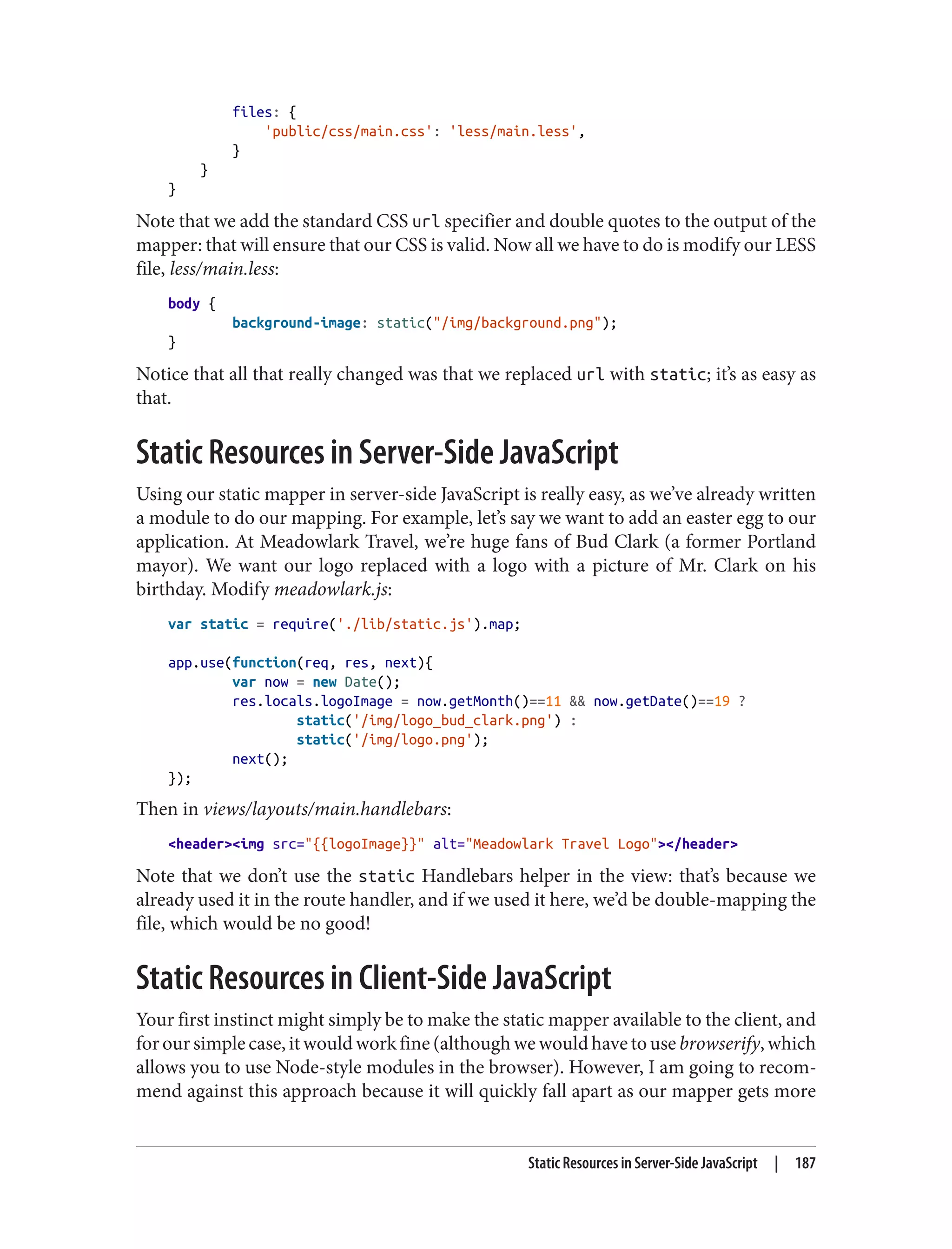 files: {
'public/css/main.css': 'less/main.less',
}
}
}
Note that we add the standard CSS url specifier and double quotes to the output of the
mapper: that will ensure that our CSS is valid. Now all we have to do is modify our LESS
file, less/main.less:
body {
background-image: static("/img/background.png");
}
Notice that all that really changed was that we replaced url with static; it’s as easy as
that.
Static Resources in Server-Side JavaScript
Using our static mapper in server-side JavaScript is really easy, as we’ve already written
a module to do our mapping. For example, let’s say we want to add an easter egg to our
application. At Meadowlark Travel, we’re huge fans of Bud Clark (a former Portland
mayor). We want our logo replaced with a logo with a picture of Mr. Clark on his
birthday. Modify meadowlark.js:
var static = require('./lib/static.js').map;
app.use(function(req, res, next){
var now = new Date();
res.locals.logoImage = now.getMonth()==11 && now.getDate()==19 ?
static('/img/logo_bud_clark.png') :
static('/img/logo.png');
next();
});
Then in views/layouts/main.handlebars:
<header><img src="{{logoImage}}" alt="Meadowlark Travel Logo"></header>
Note that we don’t use the static Handlebars helper in the view: that’s because we
already used it in the route handler, and if we used it here, we’d be double-mapping the
file, which would be no good!
Static Resources in Client-Side JavaScript
Your first instinct might simply be to make the static mapper available to the client, and
foroursimplecase,itwouldworkfine(althoughwewouldhavetousebrowserify,which
allows you to use Node-style modules in the browser). However, I am going to recom‐
mend against this approach because it will quickly fall apart as our mapper gets more
Static Resources in Server-Side JavaScript | 187
 