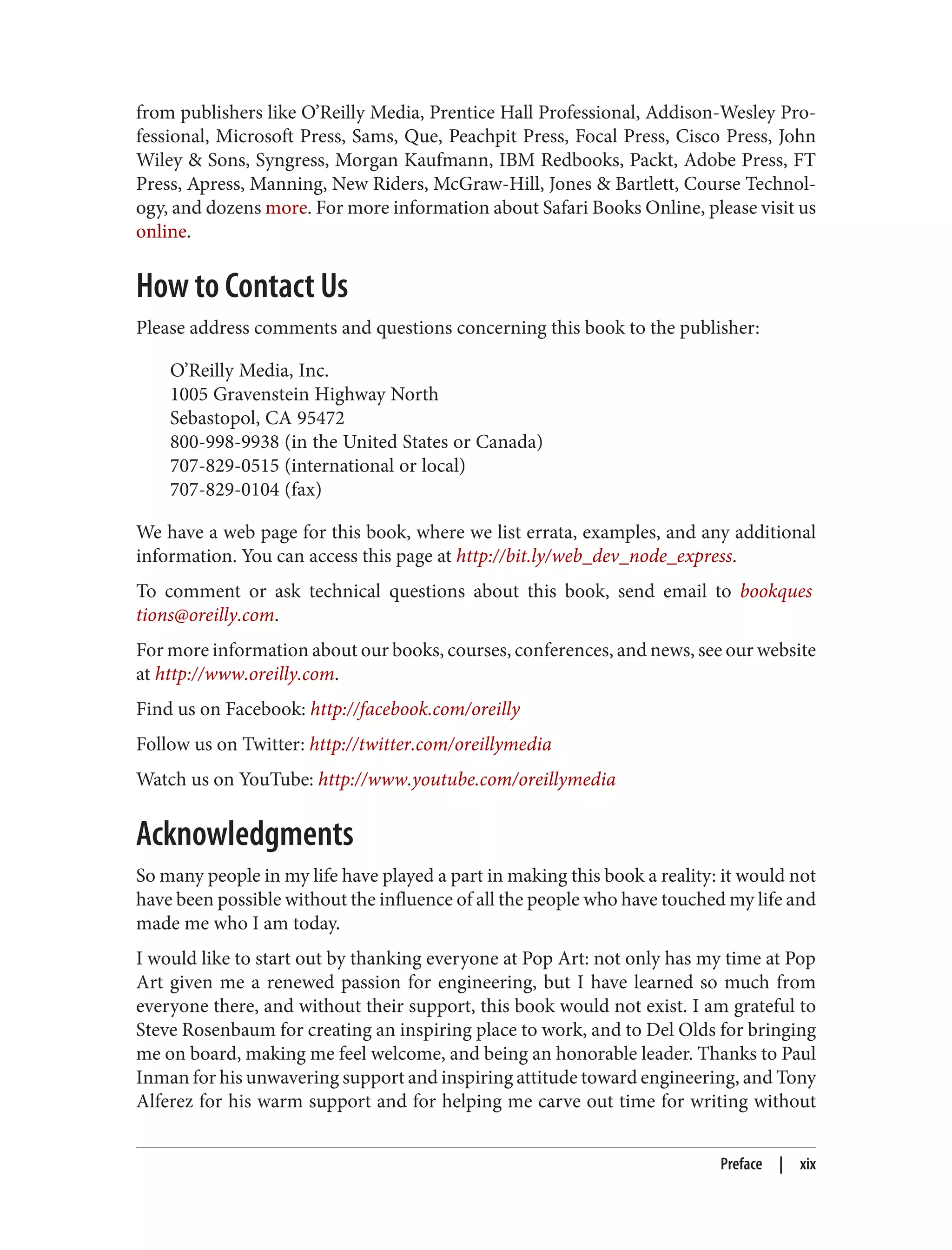from publishers like O’Reilly Media, Prentice Hall Professional, Addison-Wesley Pro‐
fessional, Microsoft Press, Sams, Que, Peachpit Press, Focal Press, Cisco Press, John
Wiley & Sons, Syngress, Morgan Kaufmann, IBM Redbooks, Packt, Adobe Press, FT
Press, Apress, Manning, New Riders, McGraw-Hill, Jones & Bartlett, Course Technol‐
ogy, and dozens more. For more information about Safari Books Online, please visit us
online.
How to Contact Us
Please address comments and questions concerning this book to the publisher:
O’Reilly Media, Inc.
1005 Gravenstein Highway North
Sebastopol, CA 95472
800-998-9938 (in the United States or Canada)
707-829-0515 (international or local)
707-829-0104 (fax)
We have a web page for this book, where we list errata, examples, and any additional
information. You can access this page at http://bit.ly/web_dev_node_express.
To comment or ask technical questions about this book, send email to bookques
tions@oreilly.com.
For more information about our books, courses, conferences, and news, see our website
at http://www.oreilly.com.
Find us on Facebook: http://facebook.com/oreilly
Follow us on Twitter: http://twitter.com/oreillymedia
Watch us on YouTube: http://www.youtube.com/oreillymedia
Acknowledgments
So many people in my life have played a part in making this book a reality: it would not
have been possible without the influence of all the people who have touched my life and
made me who I am today.
I would like to start out by thanking everyone at Pop Art: not only has my time at Pop
Art given me a renewed passion for engineering, but I have learned so much from
everyone there, and without their support, this book would not exist. I am grateful to
Steve Rosenbaum for creating an inspiring place to work, and to Del Olds for bringing
me on board, making me feel welcome, and being an honorable leader. Thanks to Paul
Inman for his unwavering support and inspiring attitude toward engineering, and Tony
Alferez for his warm support and for helping me carve out time for writing without
Preface | xix
 