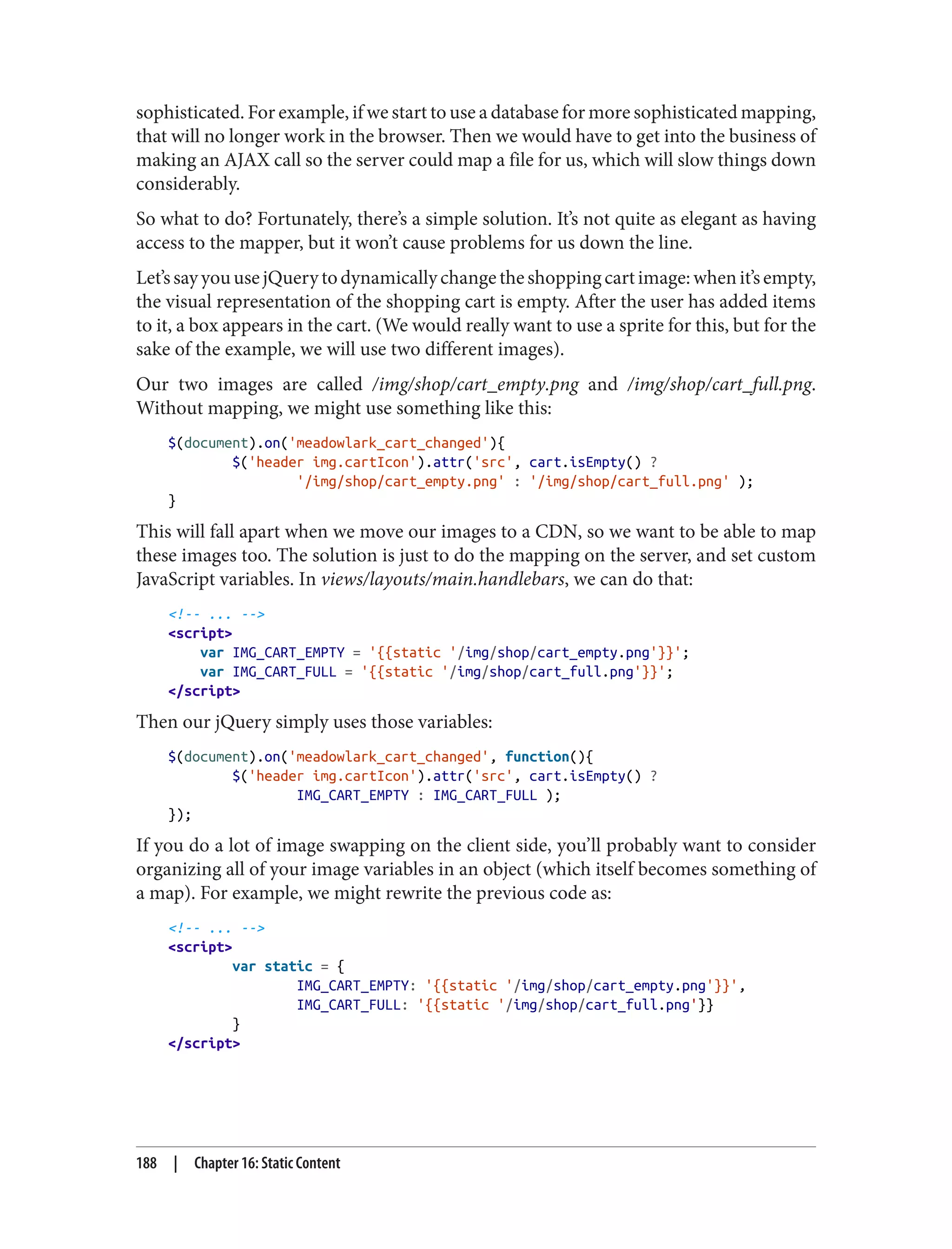 sophisticated. For example, if we start to use a database for more sophisticated mapping,
that will no longer work in the browser. Then we would have to get into the business of
making an AJAX call so the server could map a file for us, which will slow things down
considerably.
So what to do? Fortunately, there’s a simple solution. It’s not quite as elegant as having
access to the mapper, but it won’t cause problems for us down the line.
Let’ssayyouusejQuerytodynamicallychangetheshoppingcartimage:whenit’sempty,
the visual representation of the shopping cart is empty. After the user has added items
to it, a box appears in the cart. (We would really want to use a sprite for this, but for the
sake of the example, we will use two different images).
Our two images are called /img/shop/cart_empty.png and /img/shop/cart_full.png.
Without mapping, we might use something like this:
$(document).on('meadowlark_cart_changed'){
$('header img.cartIcon').attr('src', cart.isEmpty() ?
'/img/shop/cart_empty.png' : '/img/shop/cart_full.png' );
}
This will fall apart when we move our images to a CDN, so we want to be able to map
these images too. The solution is just to do the mapping on the server, and set custom
JavaScript variables. In views/layouts/main.handlebars, we can do that:
<!-- ... -->
<script>
var IMG_CART_EMPTY = '{{static '/img/shop/cart_empty.png'}}';
var IMG_CART_FULL = '{{static '/img/shop/cart_full.png'}}';
</script>
Then our jQuery simply uses those variables:
$(document).on('meadowlark_cart_changed', function(){
$('header img.cartIcon').attr('src', cart.isEmpty() ?
IMG_CART_EMPTY : IMG_CART_FULL );
});
If you do a lot of image swapping on the client side, you’ll probably want to consider
organizing all of your image variables in an object (which itself becomes something of
a map). For example, we might rewrite the previous code as:
<!-- ... -->
<script>
var static = {
IMG_CART_EMPTY: '{{static '/img/shop/cart_empty.png'}}',
IMG_CART_FULL: '{{static '/img/shop/cart_full.png'}}
}
</script>
188 | Chapter 16: Static Content
 