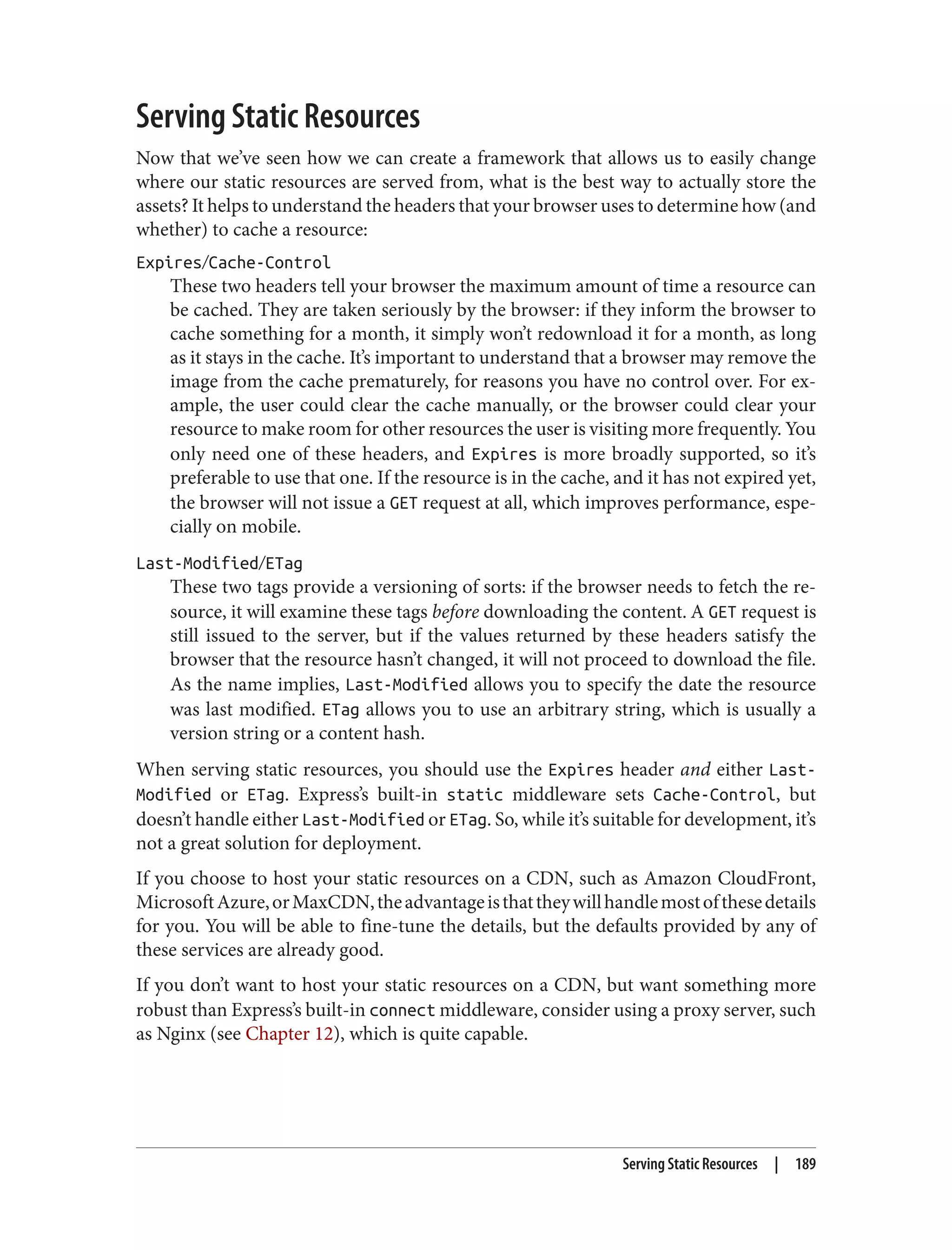Serving Static Resources
Now that we’ve seen how we can create a framework that allows us to easily change
where our static resources are served from, what is the best way to actually store the
assets? It helps to understand the headers that your browser uses to determine how (and
whether) to cache a resource:
Expires/Cache-Control
These two headers tell your browser the maximum amount of time a resource can
be cached. They are taken seriously by the browser: if they inform the browser to
cache something for a month, it simply won’t redownload it for a month, as long
as it stays in the cache. It’s important to understand that a browser may remove the
image from the cache prematurely, for reasons you have no control over. For ex‐
ample, the user could clear the cache manually, or the browser could clear your
resource to make room for other resources the user is visiting more frequently. You
only need one of these headers, and Expires is more broadly supported, so it’s
preferable to use that one. If the resource is in the cache, and it has not expired yet,
the browser will not issue a GET request at all, which improves performance, espe‐
cially on mobile.
Last-Modified/ETag
These two tags provide a versioning of sorts: if the browser needs to fetch the re‐
source, it will examine these tags before downloading the content. A GET request is
still issued to the server, but if the values returned by these headers satisfy the
browser that the resource hasn’t changed, it will not proceed to download the file.
As the name implies, Last-Modified allows you to specify the date the resource
was last modified. ETag allows you to use an arbitrary string, which is usually a
version string or a content hash.
When serving static resources, you should use the Expires header and either Last-
Modified or ETag. Express’s built-in static middleware sets Cache-Control, but
doesn’t handle either Last-Modified or ETag. So, while it’s suitable for development, it’s
not a great solution for deployment.
If you choose to host your static resources on a CDN, such as Amazon CloudFront,
MicrosoftAzure,orMaxCDN,theadvantageisthattheywillhandlemostofthesedetails
for you. You will be able to fine-tune the details, but the defaults provided by any of
these services are already good.
If you don’t want to host your static resources on a CDN, but want something more
robust than Express’s built-in connect middleware, consider using a proxy server, such
as Nginx (see Chapter 12), which is quite capable.
Serving Static Resources | 189
 