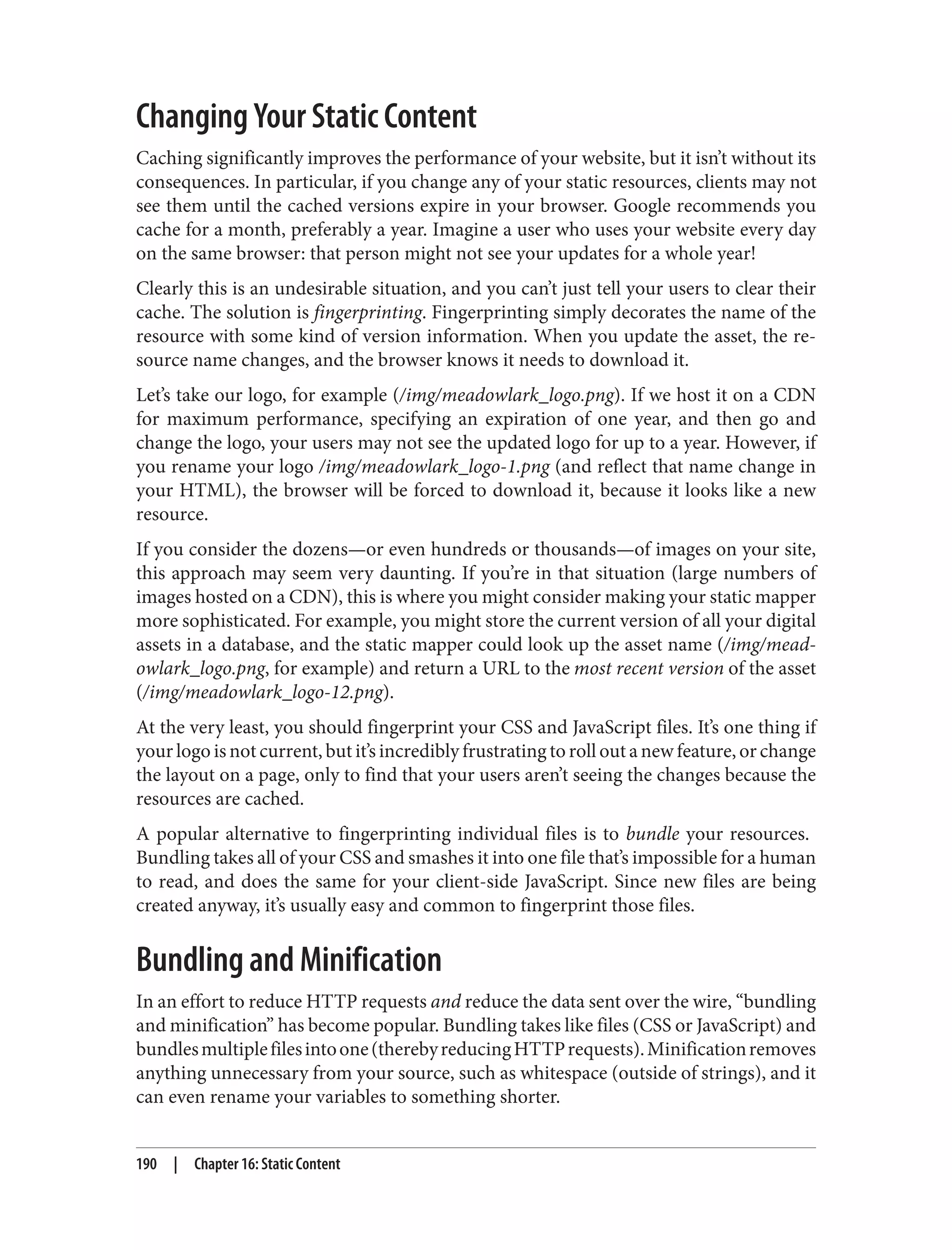 Changing Your Static Content
Caching significantly improves the performance of your website, but it isn’t without its
consequences. In particular, if you change any of your static resources, clients may not
see them until the cached versions expire in your browser. Google recommends you
cache for a month, preferably a year. Imagine a user who uses your website every day
on the same browser: that person might not see your updates for a whole year!
Clearly this is an undesirable situation, and you can’t just tell your users to clear their
cache. The solution is fingerprinting. Fingerprinting simply decorates the name of the
resource with some kind of version information. When you update the asset, the re‐
source name changes, and the browser knows it needs to download it.
Let’s take our logo, for example (/img/meadowlark_logo.png). If we host it on a CDN
for maximum performance, specifying an expiration of one year, and then go and
change the logo, your users may not see the updated logo for up to a year. However, if
you rename your logo /img/meadowlark_logo-1.png (and reflect that name change in
your HTML), the browser will be forced to download it, because it looks like a new
resource.
If you consider the dozens—or even hundreds or thousands—of images on your site,
this approach may seem very daunting. If you’re in that situation (large numbers of
images hosted on a CDN), this is where you might consider making your static mapper
more sophisticated. For example, you might store the current version of all your digital
assets in a database, and the static mapper could look up the asset name (/img/mead‐
owlark_logo.png, for example) and return a URL to the most recent version of the asset
(/img/meadowlark_logo-12.png).
At the very least, you should fingerprint your CSS and JavaScript files. It’s one thing if
your logo is not current, but it’s incredibly frustrating to roll out a new feature, or change
the layout on a page, only to find that your users aren’t seeing the changes because the
resources are cached.
A popular alternative to fingerprinting individual files is to bundle your resources.
Bundling takes all of your CSS and smashes it into one file that’s impossible for a human
to read, and does the same for your client-side JavaScript. Since new files are being
created anyway, it’s usually easy and common to fingerprint those files.
Bundling and Minification
In an effort to reduce HTTP requests and reduce the data sent over the wire, “bundling
and minification” has become popular. Bundling takes like files (CSS or JavaScript) and
bundlesmultiplefilesintoone(therebyreducingHTTPrequests).Minificationremoves
anything unnecessary from your source, such as whitespace (outside of strings), and it
can even rename your variables to something shorter.
190 | Chapter 16: Static Content
 