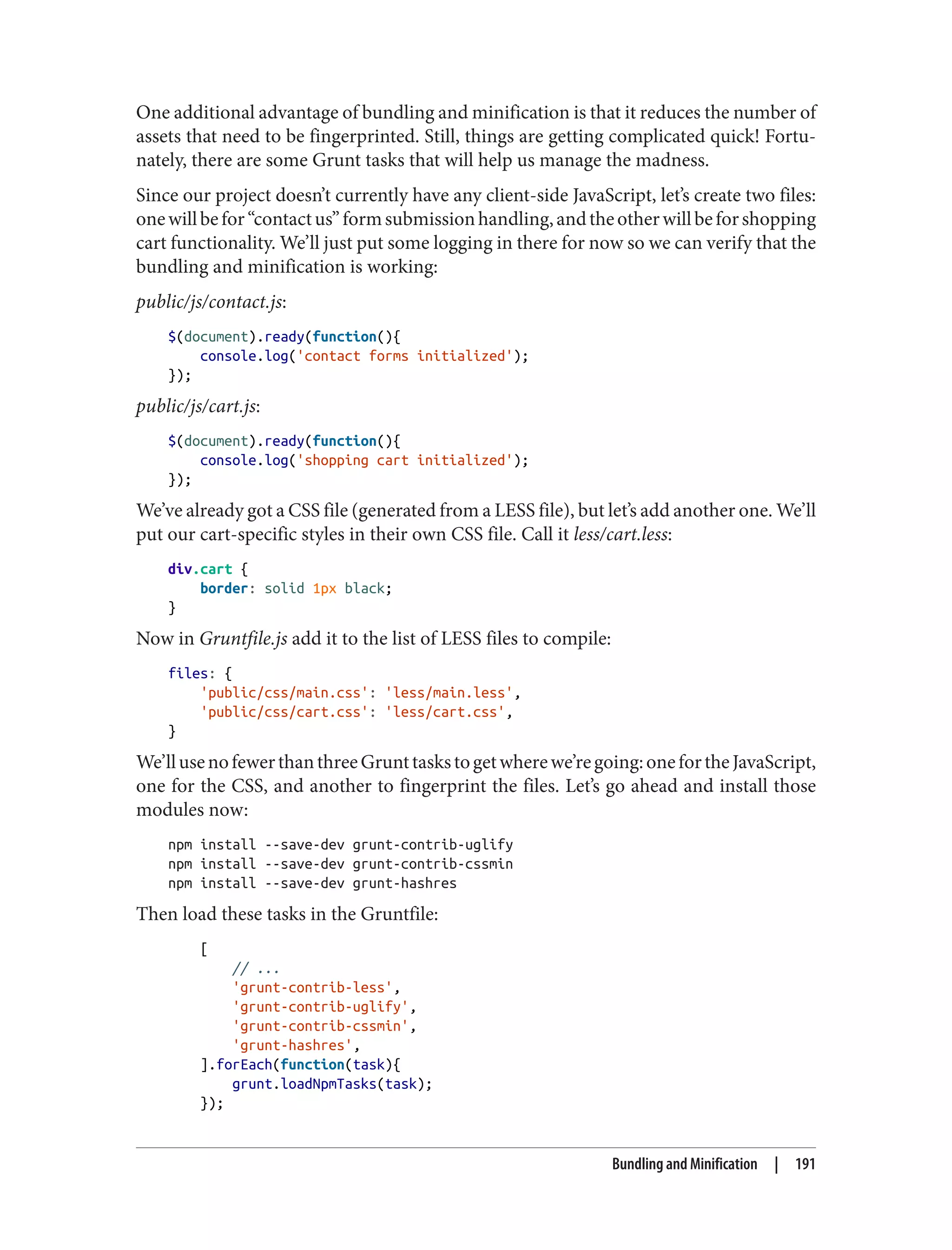One additional advantage of bundling and minification is that it reduces the number of
assets that need to be fingerprinted. Still, things are getting complicated quick! Fortu‐
nately, there are some Grunt tasks that will help us manage the madness.
Since our project doesn’t currently have any client-side JavaScript, let’s create two files:
onewillbefor“contactus”formsubmissionhandling,andtheotherwillbeforshopping
cart functionality. We’ll just put some logging in there for now so we can verify that the
bundling and minification is working:
public/js/contact.js:
$(document).ready(function(){
console.log('contact forms initialized');
});
public/js/cart.js:
$(document).ready(function(){
console.log('shopping cart initialized');
});
We’ve already got a CSS file (generated from a LESS file), but let’s add another one. We’ll
put our cart-specific styles in their own CSS file. Call it less/cart.less:
div.cart {
border: solid 1px black;
}
Now in Gruntfile.js add it to the list of LESS files to compile:
files: {
'public/css/main.css': 'less/main.less',
'public/css/cart.css': 'less/cart.css',
}
We’llusenofewerthanthreeGrunttaskstogetwherewe’regoing:onefortheJavaScript,
one for the CSS, and another to fingerprint the files. Let’s go ahead and install those
modules now:
npm install --save-dev grunt-contrib-uglify
npm install --save-dev grunt-contrib-cssmin
npm install --save-dev grunt-hashres
Then load these tasks in the Gruntfile:
[
// ...
'grunt-contrib-less',
'grunt-contrib-uglify',
'grunt-contrib-cssmin',
'grunt-hashres',
].forEach(function(task){
grunt.loadNpmTasks(task);
});
Bundling and Minification | 191
 