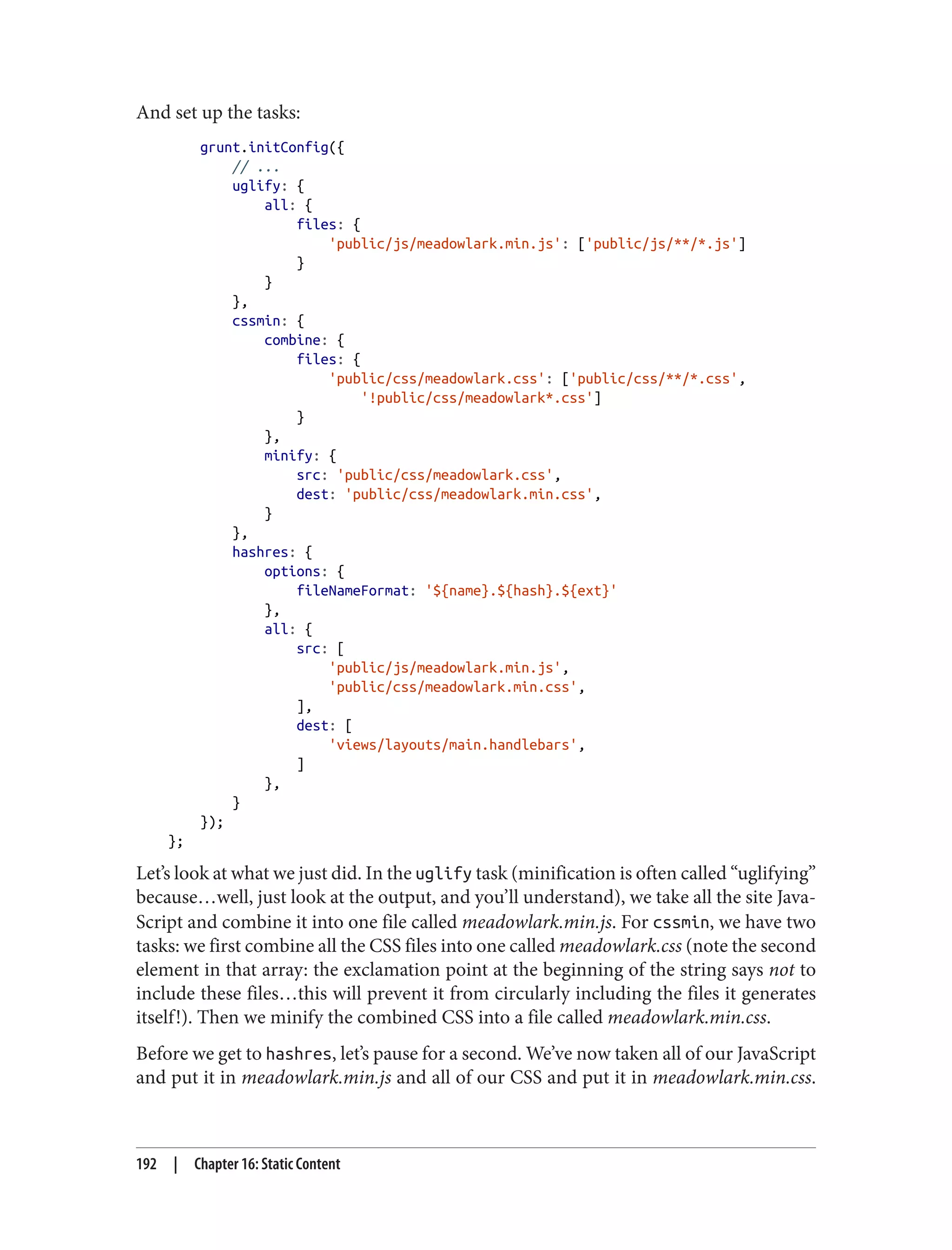And set up the tasks:
grunt.initConfig({
// ...
uglify: {
all: {
files: {
'public/js/meadowlark.min.js': ['public/js/**/*.js']
}
}
},
cssmin: {
combine: {
files: {
'public/css/meadowlark.css': ['public/css/**/*.css',
'!public/css/meadowlark*.css']
}
},
minify: {
src: 'public/css/meadowlark.css',
dest: 'public/css/meadowlark.min.css',
}
},
hashres: {
options: {
fileNameFormat: '${name}.${hash}.${ext}'
},
all: {
src: [
'public/js/meadowlark.min.js',
'public/css/meadowlark.min.css',
],
dest: [
'views/layouts/main.handlebars',
]
},
}
});
};
Let’s look at what we just did. In the uglify task (minification is often called “uglifying”
because…well, just look at the output, and you’ll understand), we take all the site Java‐
Script and combine it into one file called meadowlark.min.js. For cssmin, we have two
tasks: we first combine all the CSS files into one called meadowlark.css (note the second
element in that array: the exclamation point at the beginning of the string says not to
include these files…this will prevent it from circularly including the files it generates
itself!). Then we minify the combined CSS into a file called meadowlark.min.css.
Before we get to hashres, let’s pause for a second. We’ve now taken all of our JavaScript
and put it in meadowlark.min.js and all of our CSS and put it in meadowlark.min.css.
192 | Chapter 16: Static Content
 
