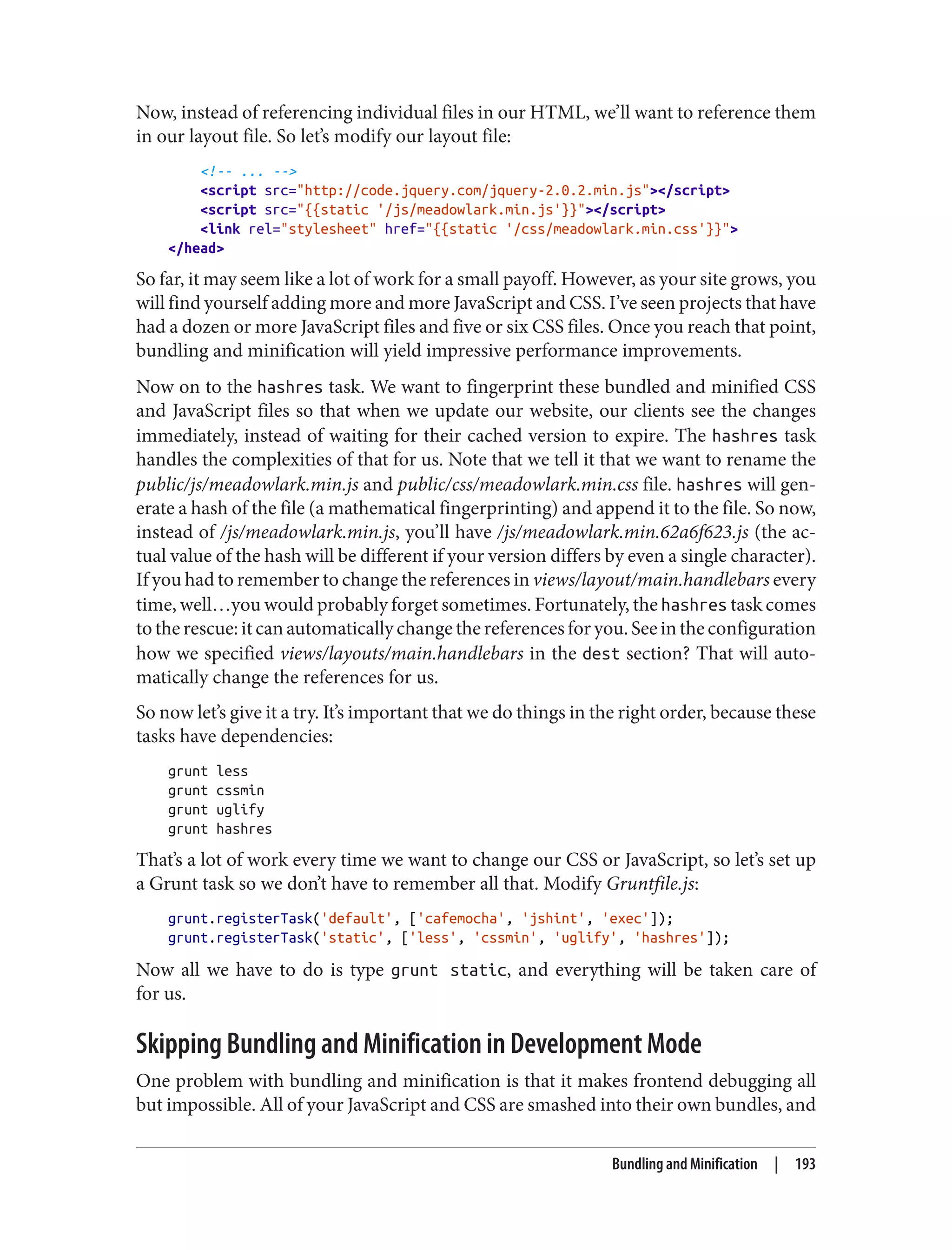 Now, instead of referencing individual files in our HTML, we’ll want to reference them
in our layout file. So let’s modify our layout file:
<!-- ... -->
<script src="http://code.jquery.com/jquery-2.0.2.min.js"></script>
<script src="{{static '/js/meadowlark.min.js'}}"></script>
<link rel="stylesheet" href="{{static '/css/meadowlark.min.css'}}">
</head>
So far, it may seem like a lot of work for a small payoff. However, as your site grows, you
will find yourself adding more and more JavaScript and CSS. I’ve seen projects that have
had a dozen or more JavaScript files and five or six CSS files. Once you reach that point,
bundling and minification will yield impressive performance improvements.
Now on to the hashres task. We want to fingerprint these bundled and minified CSS
and JavaScript files so that when we update our website, our clients see the changes
immediately, instead of waiting for their cached version to expire. The hashres task
handles the complexities of that for us. Note that we tell it that we want to rename the
public/js/meadowlark.min.js and public/css/meadowlark.min.css file. hashres will gen‐
erate a hash of the file (a mathematical fingerprinting) and append it to the file. So now,
instead of /js/meadowlark.min.js, you’ll have /js/meadowlark.min.62a6f623.js (the ac‐
tual value of the hash will be different if your version differs by even a single character).
If you had to remember to change the references in views/layout/main.handlebars every
time, well…you would probably forget sometimes. Fortunately, the hashres task comes
to the rescue: it can automatically change the references for you. See in the configuration
how we specified views/layouts/main.handlebars in the dest section? That will auto‐
matically change the references for us.
So now let’s give it a try. It’s important that we do things in the right order, because these
tasks have dependencies:
grunt less
grunt cssmin
grunt uglify
grunt hashres
That’s a lot of work every time we want to change our CSS or JavaScript, so let’s set up
a Grunt task so we don’t have to remember all that. Modify Gruntfile.js:
grunt.registerTask('default', ['cafemocha', 'jshint', 'exec']);
grunt.registerTask('static', ['less', 'cssmin', 'uglify', 'hashres']);
Now all we have to do is type grunt static, and everything will be taken care of
for us.
Skipping Bundling and Minification in Development Mode
One problem with bundling and minification is that it makes frontend debugging all
but impossible. All of your JavaScript and CSS are smashed into their own bundles, and
Bundling and Minification | 193
 