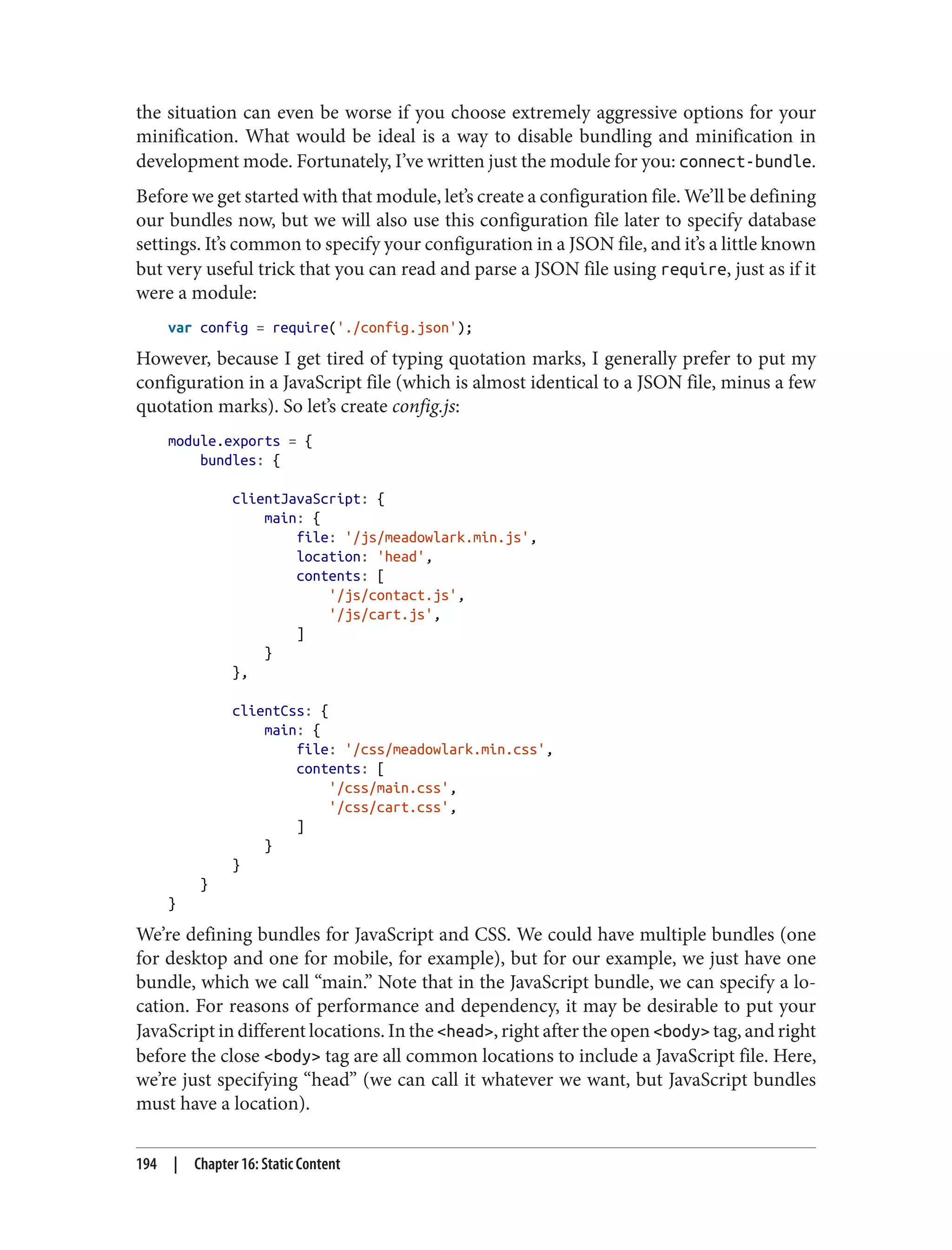 the situation can even be worse if you choose extremely aggressive options for your
minification. What would be ideal is a way to disable bundling and minification in
development mode. Fortunately, I’ve written just the module for you: connect-bundle.
Before we get started with that module, let’s create a configuration file. We’ll be defining
our bundles now, but we will also use this configuration file later to specify database
settings. It’s common to specify your configuration in a JSON file, and it’s a little known
but very useful trick that you can read and parse a JSON file using require, just as if it
were a module:
var config = require('./config.json');
However, because I get tired of typing quotation marks, I generally prefer to put my
configuration in a JavaScript file (which is almost identical to a JSON file, minus a few
quotation marks). So let’s create config.js:
module.exports = {
bundles: {
clientJavaScript: {
main: {
file: '/js/meadowlark.min.js',
location: 'head',
contents: [
'/js/contact.js',
'/js/cart.js',
]
}
},
clientCss: {
main: {
file: '/css/meadowlark.min.css',
contents: [
'/css/main.css',
'/css/cart.css',
]
}
}
}
}
We’re defining bundles for JavaScript and CSS. We could have multiple bundles (one
for desktop and one for mobile, for example), but for our example, we just have one
bundle, which we call “main.” Note that in the JavaScript bundle, we can specify a lo‐
cation. For reasons of performance and dependency, it may be desirable to put your
JavaScript in different locations. In the <head>, right after the open <body> tag, and right
before the close <body> tag are all common locations to include a JavaScript file. Here,
we’re just specifying “head” (we can call it whatever we want, but JavaScript bundles
must have a location).
194 | Chapter 16: Static Content
 