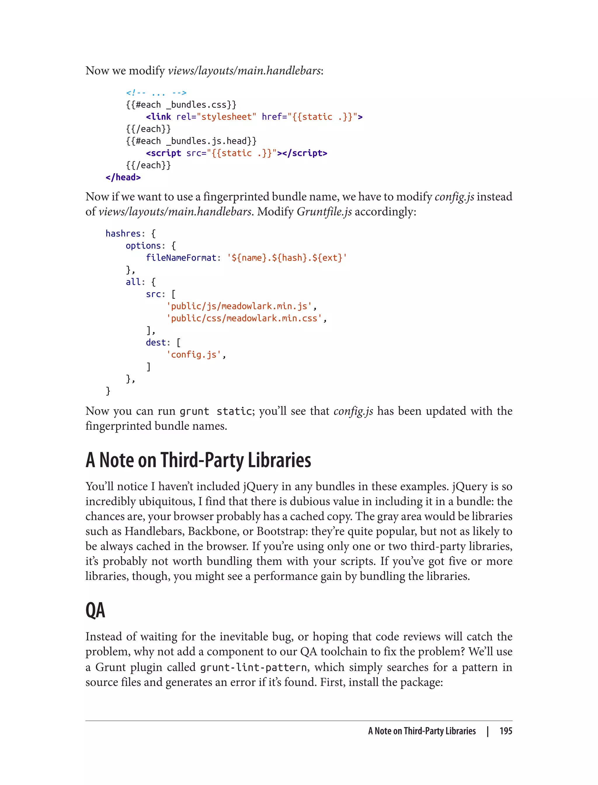 Now we modify views/layouts/main.handlebars:
<!-- ... -->
{{#each _bundles.css}}
<link rel="stylesheet" href="{{static .}}">
{{/each}}
{{#each _bundles.js.head}}
<script src="{{static .}}"></script>
{{/each}}
</head>
Now if we want to use a fingerprinted bundle name, we have to modify config.js instead
of views/layouts/main.handlebars. Modify Gruntfile.js accordingly:
hashres: {
options: {
fileNameFormat: '${name}.${hash}.${ext}'
},
all: {
src: [
'public/js/meadowlark.min.js',
'public/css/meadowlark.min.css',
],
dest: [
'config.js',
]
},
}
Now you can run grunt static; you’ll see that config.js has been updated with the
fingerprinted bundle names.
A Note on Third-Party Libraries
You’ll notice I haven’t included jQuery in any bundles in these examples. jQuery is so
incredibly ubiquitous, I find that there is dubious value in including it in a bundle: the
chances are, your browser probably has a cached copy. The gray area would be libraries
such as Handlebars, Backbone, or Bootstrap: they’re quite popular, but not as likely to
be always cached in the browser. If you’re using only one or two third-party libraries,
it’s probably not worth bundling them with your scripts. If you’ve got five or more
libraries, though, you might see a performance gain by bundling the libraries.
QA
Instead of waiting for the inevitable bug, or hoping that code reviews will catch the
problem, why not add a component to our QA toolchain to fix the problem? We’ll use
a Grunt plugin called grunt-lint-pattern, which simply searches for a pattern in
source files and generates an error if it’s found. First, install the package:
A Note on Third-Party Libraries | 195
 