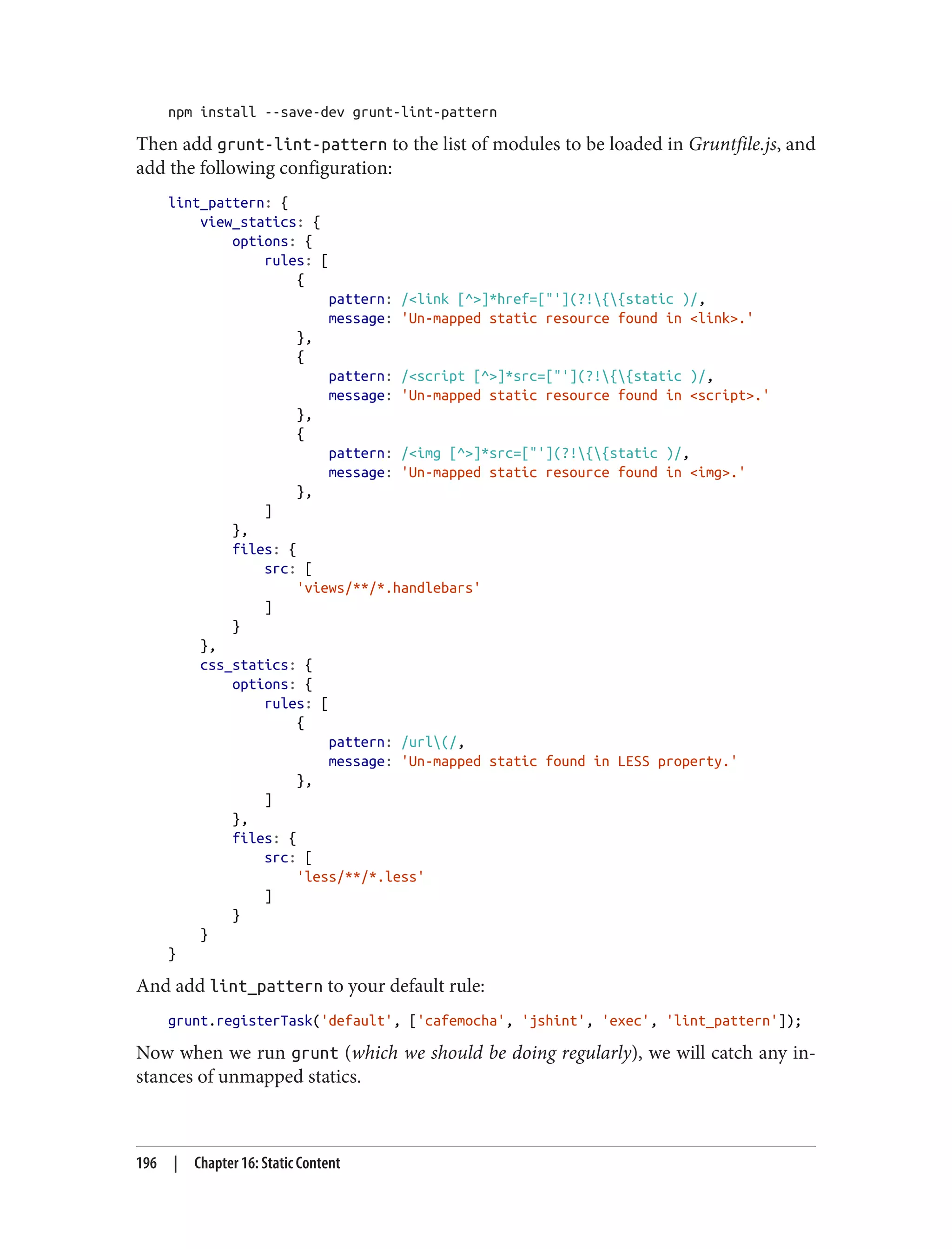 npm install --save-dev grunt-lint-pattern
Then add grunt-lint-pattern to the list of modules to be loaded in Gruntfile.js, and
add the following configuration:
lint_pattern: {
view_statics: {
options: {
rules: [
{
pattern: /<link [^>]*href=["'](?!{{static )/,
message: 'Un-mapped static resource found in <link>.'
},
{
pattern: /<script [^>]*src=["'](?!{{static )/,
message: 'Un-mapped static resource found in <script>.'
},
{
pattern: /<img [^>]*src=["'](?!{{static )/,
message: 'Un-mapped static resource found in <img>.'
},
]
},
files: {
src: [
'views/**/*.handlebars'
]
}
},
css_statics: {
options: {
rules: [
{
pattern: /url(/,
message: 'Un-mapped static found in LESS property.'
},
]
},
files: {
src: [
'less/**/*.less'
]
}
}
}
And add lint_pattern to your default rule:
grunt.registerTask('default', ['cafemocha', 'jshint', 'exec', 'lint_pattern']);
Now when we run grunt (which we should be doing regularly), we will catch any in‐
stances of unmapped statics.
196 | Chapter 16: Static Content
 