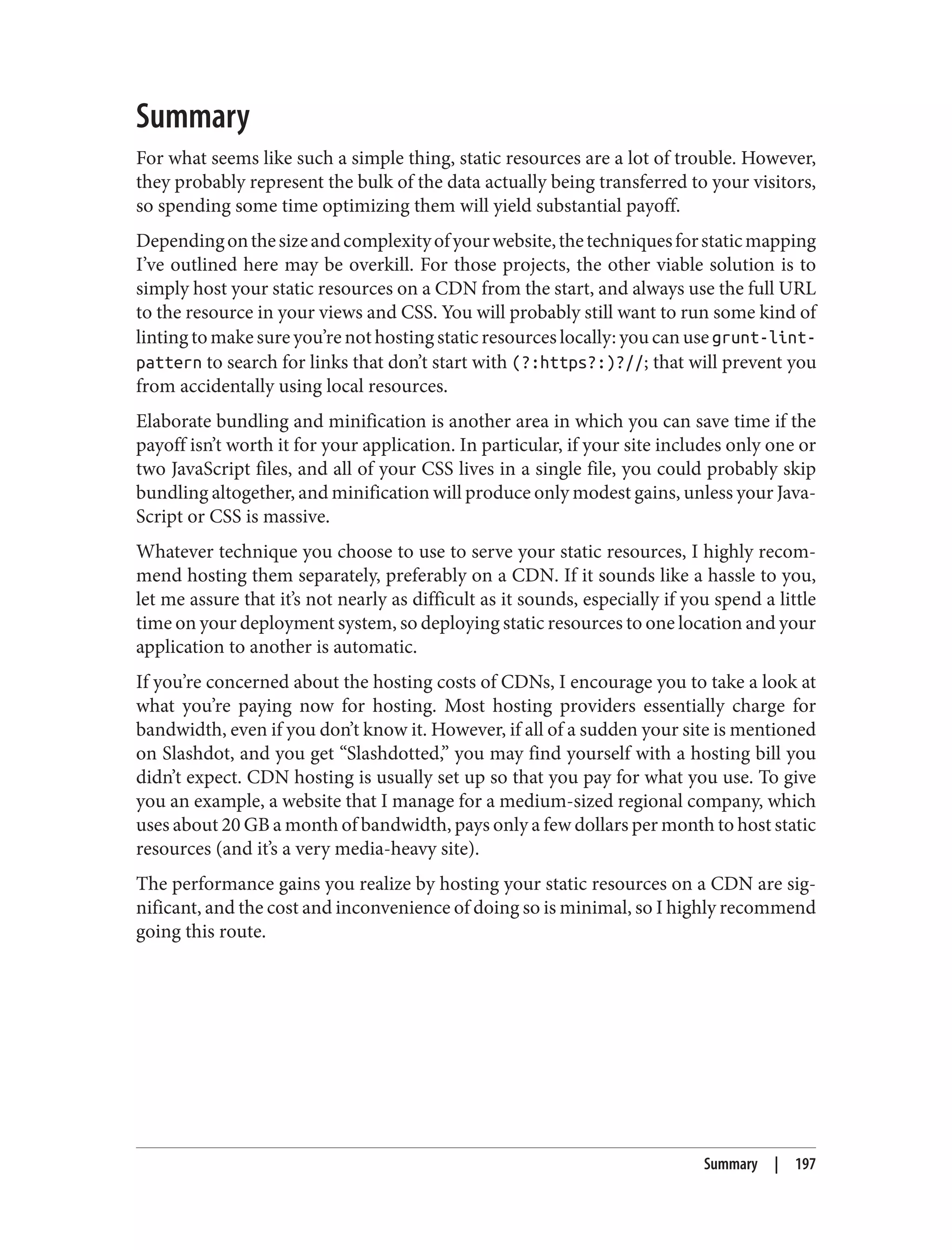 Summary
For what seems like such a simple thing, static resources are a lot of trouble. However,
they probably represent the bulk of the data actually being transferred to your visitors,
so spending some time optimizing them will yield substantial payoff.
Dependingonthesizeandcomplexityofyourwebsite,thetechniquesforstaticmapping
I’ve outlined here may be overkill. For those projects, the other viable solution is to
simply host your static resources on a CDN from the start, and always use the full URL
to the resource in your views and CSS. You will probably still want to run some kind of
linting to make sure you’re not hosting static resources locally: you can use grunt-lint-
pattern to search for links that don’t start with (?:https?:)?//; that will prevent you
from accidentally using local resources.
Elaborate bundling and minification is another area in which you can save time if the
payoff isn’t worth it for your application. In particular, if your site includes only one or
two JavaScript files, and all of your CSS lives in a single file, you could probably skip
bundling altogether, and minification will produce only modest gains, unless your Java‐
Script or CSS is massive.
Whatever technique you choose to use to serve your static resources, I highly recom‐
mend hosting them separately, preferably on a CDN. If it sounds like a hassle to you,
let me assure that it’s not nearly as difficult as it sounds, especially if you spend a little
time on your deployment system, so deploying static resources to one location and your
application to another is automatic.
If you’re concerned about the hosting costs of CDNs, I encourage you to take a look at
what you’re paying now for hosting. Most hosting providers essentially charge for
bandwidth, even if you don’t know it. However, if all of a sudden your site is mentioned
on Slashdot, and you get “Slashdotted,” you may find yourself with a hosting bill you
didn’t expect. CDN hosting is usually set up so that you pay for what you use. To give
you an example, a website that I manage for a medium-sized regional company, which
uses about 20 GB a month of bandwidth, pays only a few dollars per month to host static
resources (and it’s a very media-heavy site).
The performance gains you realize by hosting your static resources on a CDN are sig‐
nificant, and the cost and inconvenience of doing so is minimal, so I highly recommend
going this route.
Summary | 197
 