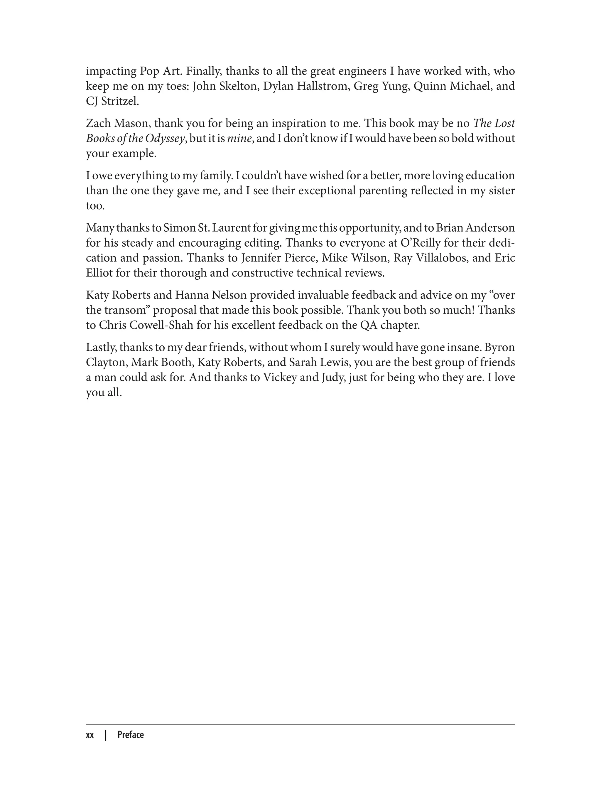 impacting Pop Art. Finally, thanks to all the great engineers I have worked with, who
keep me on my toes: John Skelton, Dylan Hallstrom, Greg Yung, Quinn Michael, and
CJ Stritzel.
Zach Mason, thank you for being an inspiration to me. This book may be no The Lost
BooksoftheOdyssey,butitismine,andIdon’tknowifIwouldhavebeensoboldwithout
your example.
I owe everything to my family. I couldn’t have wished for a better, more loving education
than the one they gave me, and I see their exceptional parenting reflected in my sister
too.
ManythankstoSimonSt.Laurentforgivingmethisopportunity,andtoBrianAnderson
for his steady and encouraging editing. Thanks to everyone at O’Reilly for their dedi‐
cation and passion. Thanks to Jennifer Pierce, Mike Wilson, Ray Villalobos, and Eric
Elliot for their thorough and constructive technical reviews.
Katy Roberts and Hanna Nelson provided invaluable feedback and advice on my “over
the transom” proposal that made this book possible. Thank you both so much! Thanks
to Chris Cowell-Shah for his excellent feedback on the QA chapter.
Lastly, thanks to my dear friends, without whom I surely would have gone insane. Byron
Clayton, Mark Booth, Katy Roberts, and Sarah Lewis, you are the best group of friends
a man could ask for. And thanks to Vickey and Judy, just for being who they are. I love
you all.
xx | Preface
 