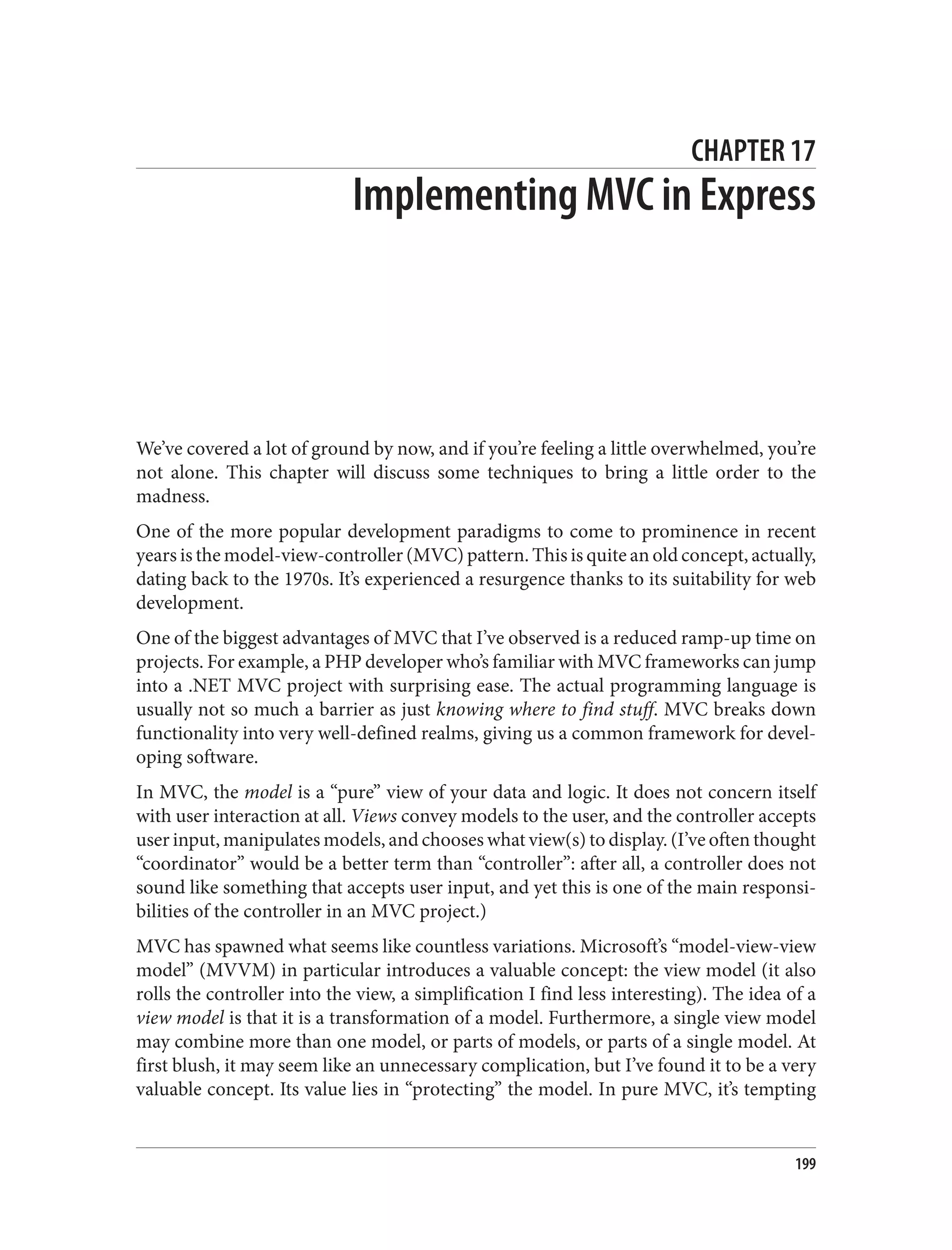 CHAPTER 17
Implementing MVC in Express
We’ve covered a lot of ground by now, and if you’re feeling a little overwhelmed, you’re
not alone. This chapter will discuss some techniques to bring a little order to the
madness.
One of the more popular development paradigms to come to prominence in recent
years is the model-view-controller (MVC) pattern. This is quite an old concept, actually,
dating back to the 1970s. It’s experienced a resurgence thanks to its suitability for web
development.
One of the biggest advantages of MVC that I’ve observed is a reduced ramp-up time on
projects. For example, a PHP developer who’s familiar with MVC frameworks can jump
into a .NET MVC project with surprising ease. The actual programming language is
usually not so much a barrier as just knowing where to find stuff. MVC breaks down
functionality into very well-defined realms, giving us a common framework for devel‐
oping software.
In MVC, the model is a “pure” view of your data and logic. It does not concern itself
with user interaction at all. Views convey models to the user, and the controller accepts
user input, manipulates models, and chooses what view(s) to display. (I’ve often thought
“coordinator” would be a better term than “controller”: after all, a controller does not
sound like something that accepts user input, and yet this is one of the main responsi‐
bilities of the controller in an MVC project.)
MVC has spawned what seems like countless variations. Microsoft’s “model-view-view
model” (MVVM) in particular introduces a valuable concept: the view model (it also
rolls the controller into the view, a simplification I find less interesting). The idea of a
view model is that it is a transformation of a model. Furthermore, a single view model
may combine more than one model, or parts of models, or parts of a single model. At
first blush, it may seem like an unnecessary complication, but I’ve found it to be a very
valuable concept. Its value lies in “protecting” the model. In pure MVC, it’s tempting
199
 