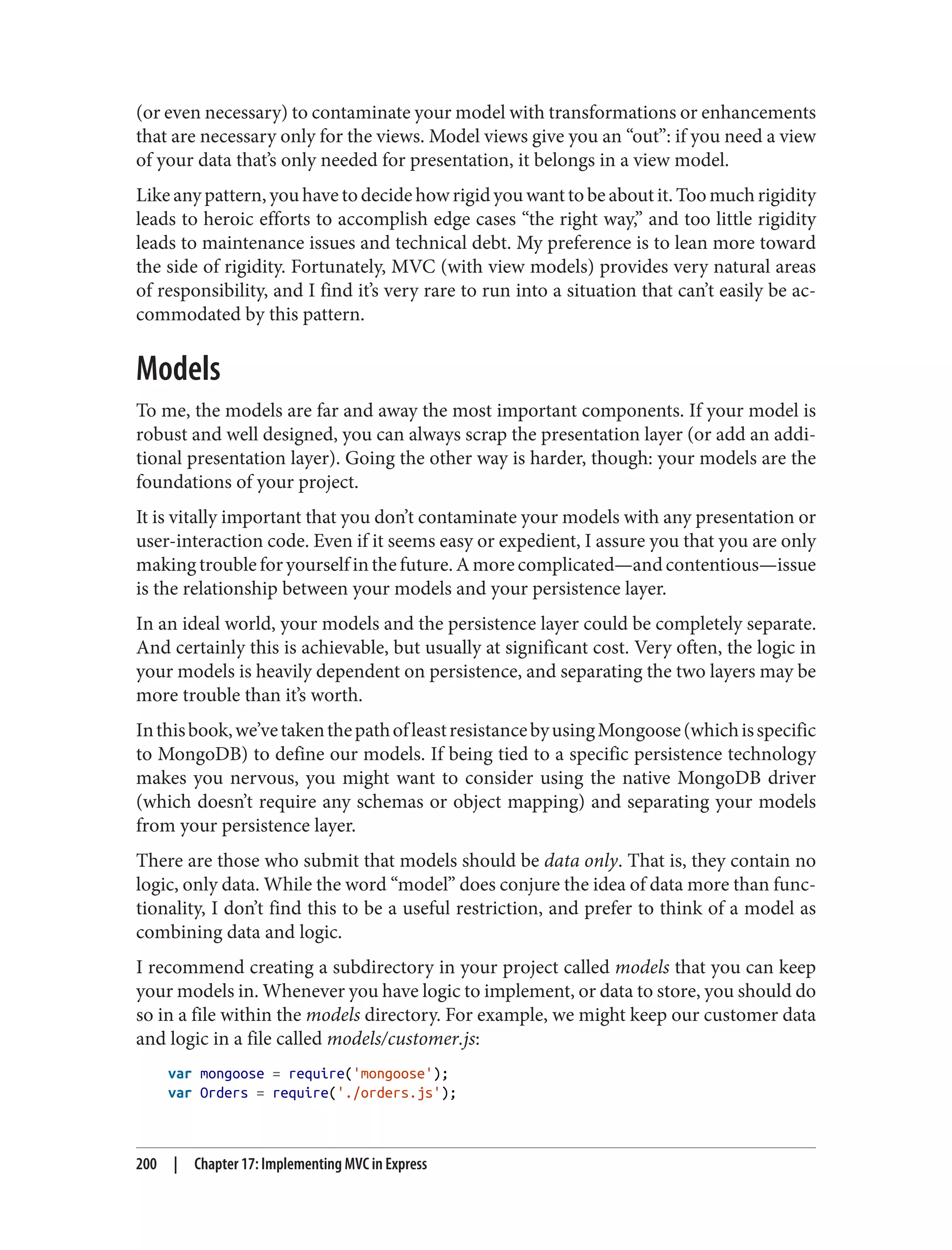 (or even necessary) to contaminate your model with transformations or enhancements
that are necessary only for the views. Model views give you an “out”: if you need a view
of your data that’s only needed for presentation, it belongs in a view model.
Like any pattern, you have to decide how rigid you want to be about it. Too much rigidity
leads to heroic efforts to accomplish edge cases “the right way,” and too little rigidity
leads to maintenance issues and technical debt. My preference is to lean more toward
the side of rigidity. Fortunately, MVC (with view models) provides very natural areas
of responsibility, and I find it’s very rare to run into a situation that can’t easily be ac‐
commodated by this pattern.
Models
To me, the models are far and away the most important components. If your model is
robust and well designed, you can always scrap the presentation layer (or add an addi‐
tional presentation layer). Going the other way is harder, though: your models are the
foundations of your project.
It is vitally important that you don’t contaminate your models with any presentation or
user-interaction code. Even if it seems easy or expedient, I assure you that you are only
makingtroubleforyourselfinthefuture.Amorecomplicated—andcontentious—issue
is the relationship between your models and your persistence layer.
In an ideal world, your models and the persistence layer could be completely separate.
And certainly this is achievable, but usually at significant cost. Very often, the logic in
your models is heavily dependent on persistence, and separating the two layers may be
more trouble than it’s worth.
Inthisbook,we’vetakenthepathofleastresistancebyusingMongoose(whichisspecific
to MongoDB) to define our models. If being tied to a specific persistence technology
makes you nervous, you might want to consider using the native MongoDB driver
(which doesn’t require any schemas or object mapping) and separating your models
from your persistence layer.
There are those who submit that models should be data only. That is, they contain no
logic, only data. While the word “model” does conjure the idea of data more than func‐
tionality, I don’t find this to be a useful restriction, and prefer to think of a model as
combining data and logic.
I recommend creating a subdirectory in your project called models that you can keep
your models in. Whenever you have logic to implement, or data to store, you should do
so in a file within the models directory. For example, we might keep our customer data
and logic in a file called models/customer.js:
var mongoose = require('mongoose');
var Orders = require('./orders.js');
200 | Chapter 17: Implementing MVC in Express
 