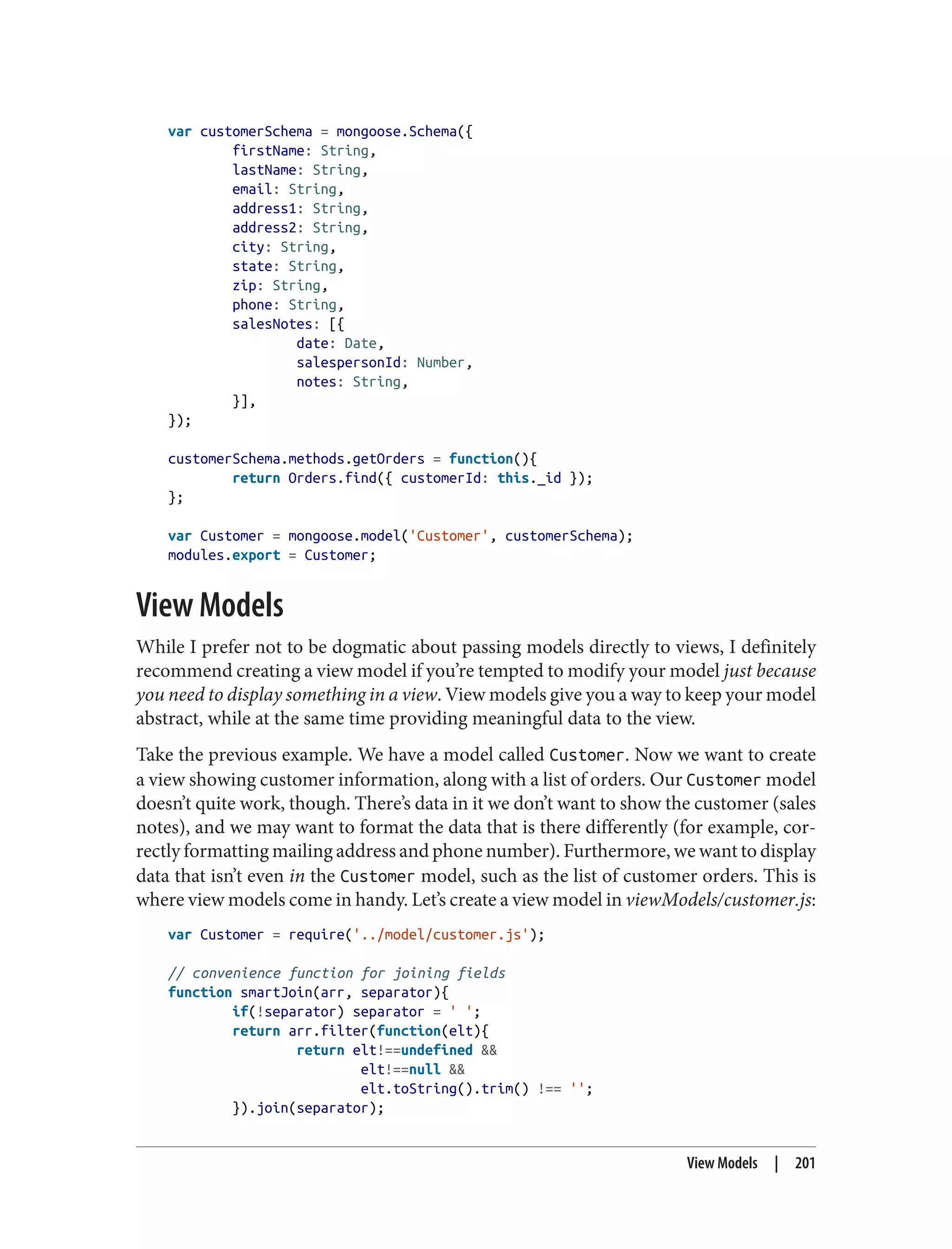 var customerSchema = mongoose.Schema({
firstName: String,
lastName: String,
email: String,
address1: String,
address2: String,
city: String,
state: String,
zip: String,
phone: String,
salesNotes: [{
date: Date,
salespersonId: Number,
notes: String,
}],
});
customerSchema.methods.getOrders = function(){
return Orders.find({ customerId: this._id });
};
var Customer = mongoose.model('Customer', customerSchema);
modules.export = Customer;
View Models
While I prefer not to be dogmatic about passing models directly to views, I definitely
recommend creating a view model if you’re tempted to modify your model just because
you need to display something in a view. View models give you a way to keep your model
abstract, while at the same time providing meaningful data to the view.
Take the previous example. We have a model called Customer. Now we want to create
a view showing customer information, along with a list of orders. Our Customer model
doesn’t quite work, though. There’s data in it we don’t want to show the customer (sales
notes), and we may want to format the data that is there differently (for example, cor‐
rectly formatting mailing address and phone number). Furthermore, we want to display
data that isn’t even in the Customer model, such as the list of customer orders. This is
where view models come in handy. Let’s create a view model in viewModels/customer.js:
var Customer = require('../model/customer.js');
// convenience function for joining fields
function smartJoin(arr, separator){
if(!separator) separator = ' ';
return arr.filter(function(elt){
return elt!==undefined &&
elt!==null &&
elt.toString().trim() !== '';
}).join(separator);
View Models | 201
 