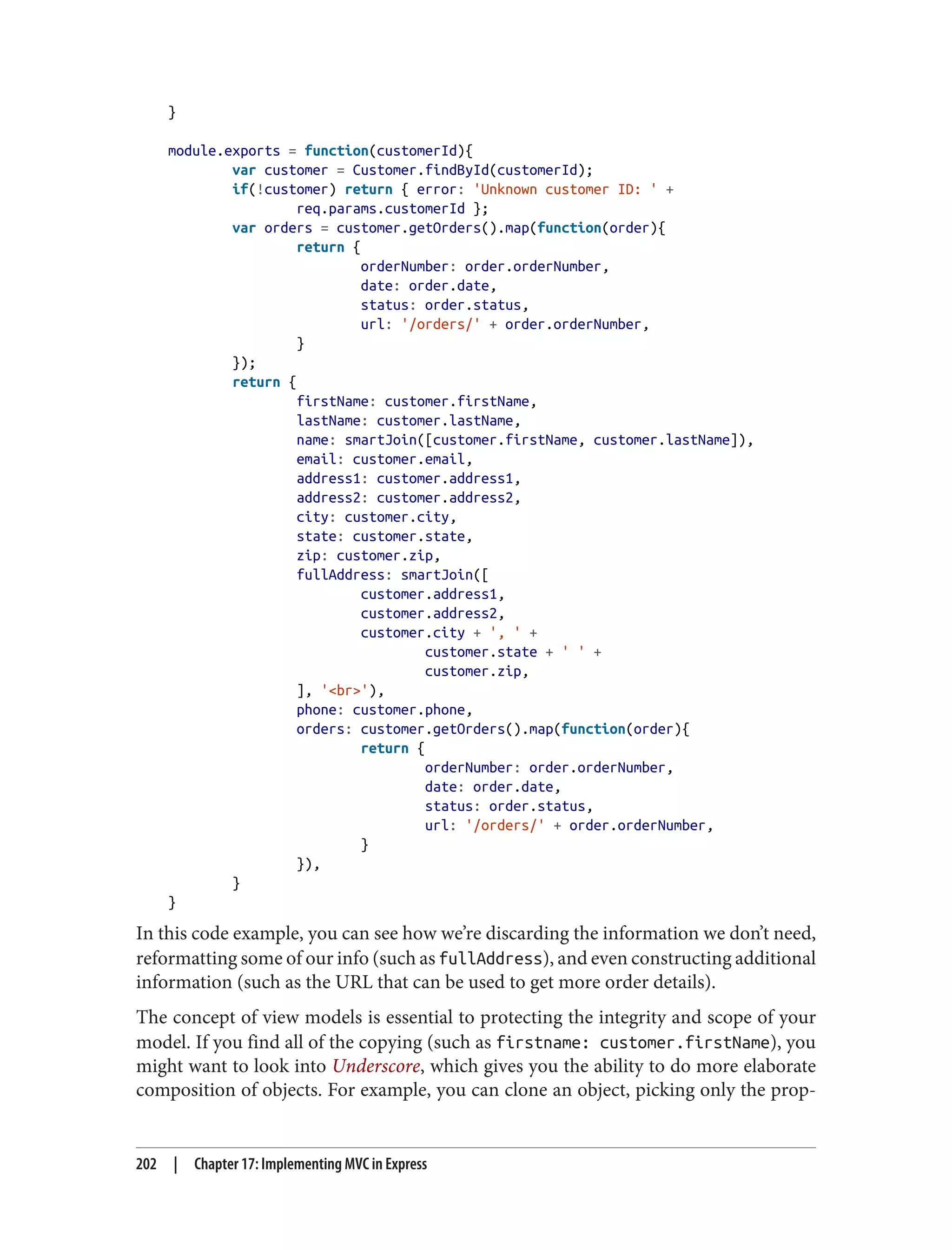 }
module.exports = function(customerId){
var customer = Customer.findById(customerId);
if(!customer) return { error: 'Unknown customer ID: ' +
req.params.customerId };
var orders = customer.getOrders().map(function(order){
return {
orderNumber: order.orderNumber,
date: order.date,
status: order.status,
url: '/orders/' + order.orderNumber,
}
});
return {
firstName: customer.firstName,
lastName: customer.lastName,
name: smartJoin([customer.firstName, customer.lastName]),
email: customer.email,
address1: customer.address1,
address2: customer.address2,
city: customer.city,
state: customer.state,
zip: customer.zip,
fullAddress: smartJoin([
customer.address1,
customer.address2,
customer.city + ', ' +
customer.state + ' ' +
customer.zip,
], '<br>'),
phone: customer.phone,
orders: customer.getOrders().map(function(order){
return {
orderNumber: order.orderNumber,
date: order.date,
status: order.status,
url: '/orders/' + order.orderNumber,
}
}),
}
}
In this code example, you can see how we’re discarding the information we don’t need,
reformatting some of our info (such as fullAddress), and even constructing additional
information (such as the URL that can be used to get more order details).
The concept of view models is essential to protecting the integrity and scope of your
model. If you find all of the copying (such as firstname: customer.firstName), you
might want to look into Underscore, which gives you the ability to do more elaborate
composition of objects. For example, you can clone an object, picking only the prop‐
202 | Chapter 17: Implementing MVC in Express
 
