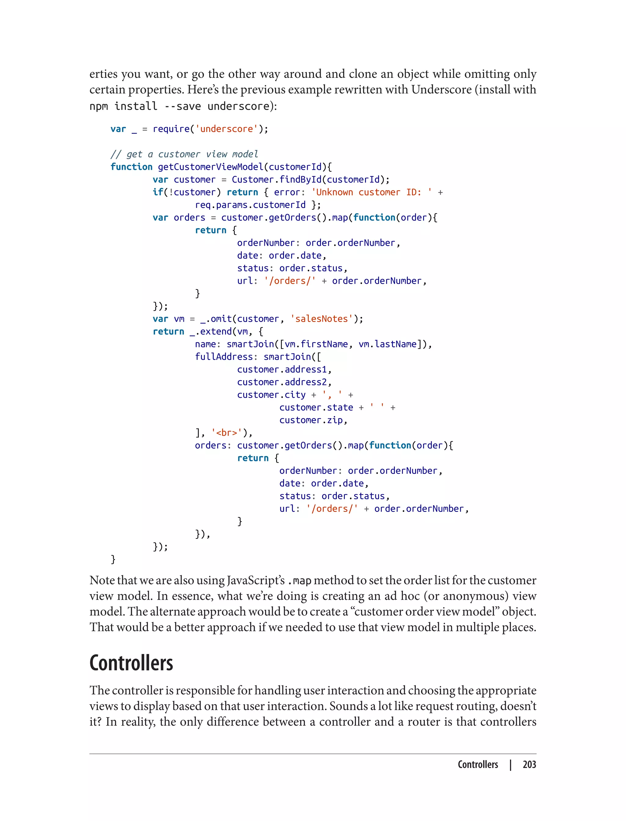 erties you want, or go the other way around and clone an object while omitting only
certain properties. Here’s the previous example rewritten with Underscore (install with
npm install --save underscore):
var _ = require('underscore');
// get a customer view model
function getCustomerViewModel(customerId){
var customer = Customer.findById(customerId);
if(!customer) return { error: 'Unknown customer ID: ' +
req.params.customerId };
var orders = customer.getOrders().map(function(order){
return {
orderNumber: order.orderNumber,
date: order.date,
status: order.status,
url: '/orders/' + order.orderNumber,
}
});
var vm = _.omit(customer, 'salesNotes');
return _.extend(vm, {
name: smartJoin([vm.firstName, vm.lastName]),
fullAddress: smartJoin([
customer.address1,
customer.address2,
customer.city + ', ' +
customer.state + ' ' +
customer.zip,
], '<br>'),
orders: customer.getOrders().map(function(order){
return {
orderNumber: order.orderNumber,
date: order.date,
status: order.status,
url: '/orders/' + order.orderNumber,
}
}),
});
}
Note that we are also using JavaScript’s .map method to set the order list for the customer
view model. In essence, what we’re doing is creating an ad hoc (or anonymous) view
model. The alternate approach would be to create a “customer order view model” object.
That would be a better approach if we needed to use that view model in multiple places.
Controllers
Thecontrollerisresponsibleforhandlinguserinteractionandchoosingtheappropriate
views to display based on that user interaction. Sounds a lot like request routing, doesn’t
it? In reality, the only difference between a controller and a router is that controllers
Controllers | 203
 