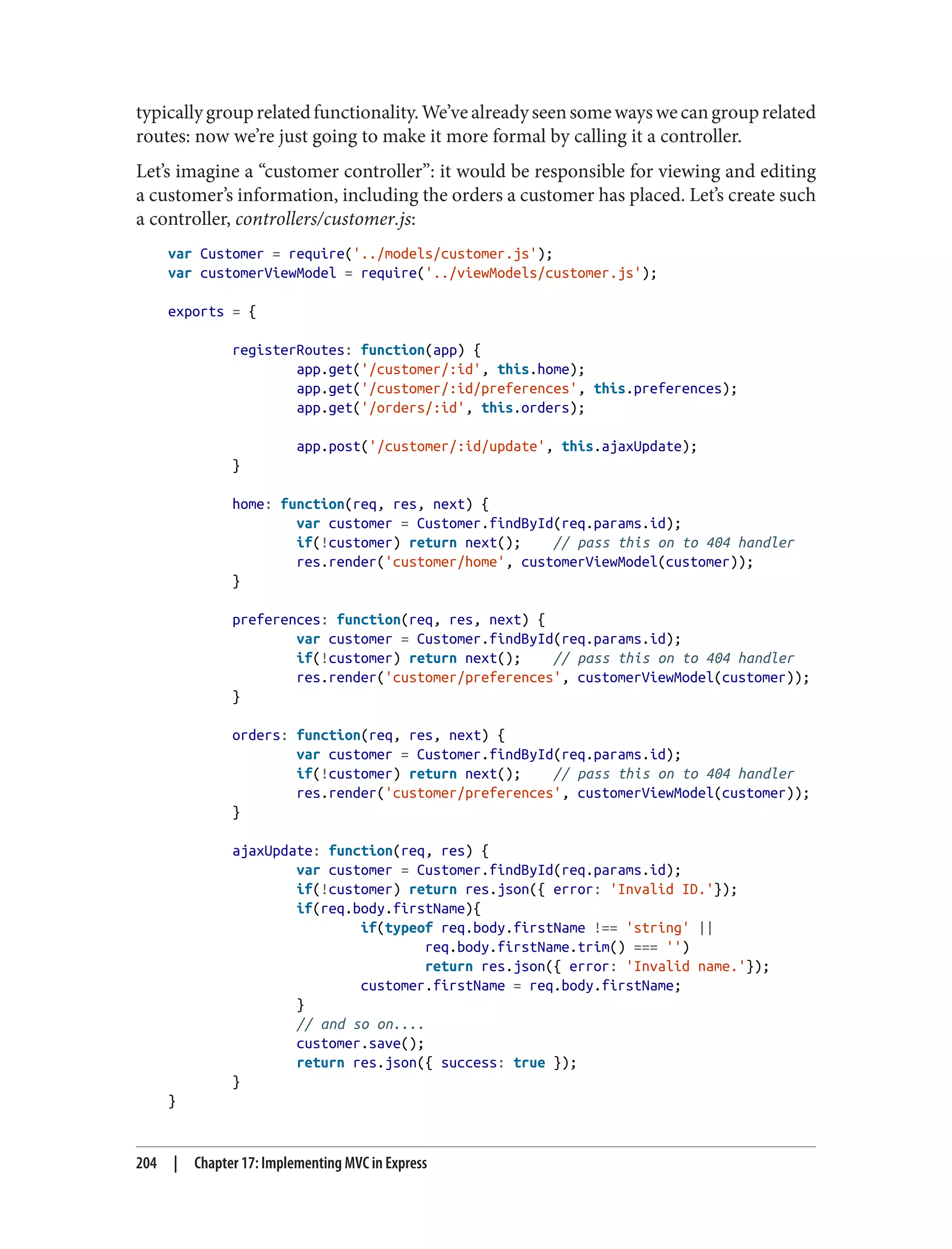typicallygrouprelatedfunctionality.We’vealreadyseensomewayswecangrouprelated
routes: now we’re just going to make it more formal by calling it a controller.
Let’s imagine a “customer controller”: it would be responsible for viewing and editing
a customer’s information, including the orders a customer has placed. Let’s create such
a controller, controllers/customer.js:
var Customer = require('../models/customer.js');
var customerViewModel = require('../viewModels/customer.js');
exports = {
registerRoutes: function(app) {
app.get('/customer/:id', this.home);
app.get('/customer/:id/preferences', this.preferences);
app.get('/orders/:id', this.orders);
app.post('/customer/:id/update', this.ajaxUpdate);
}
home: function(req, res, next) {
var customer = Customer.findById(req.params.id);
if(!customer) return next(); // pass this on to 404 handler
res.render('customer/home', customerViewModel(customer));
}
preferences: function(req, res, next) {
var customer = Customer.findById(req.params.id);
if(!customer) return next(); // pass this on to 404 handler
res.render('customer/preferences', customerViewModel(customer));
}
orders: function(req, res, next) {
var customer = Customer.findById(req.params.id);
if(!customer) return next(); // pass this on to 404 handler
res.render('customer/preferences', customerViewModel(customer));
}
ajaxUpdate: function(req, res) {
var customer = Customer.findById(req.params.id);
if(!customer) return res.json({ error: 'Invalid ID.'});
if(req.body.firstName){
if(typeof req.body.firstName !== 'string' ||
req.body.firstName.trim() === '')
return res.json({ error: 'Invalid name.'});
customer.firstName = req.body.firstName;
}
// and so on....
customer.save();
return res.json({ success: true });
}
}
204 | Chapter 17: Implementing MVC in Express
 