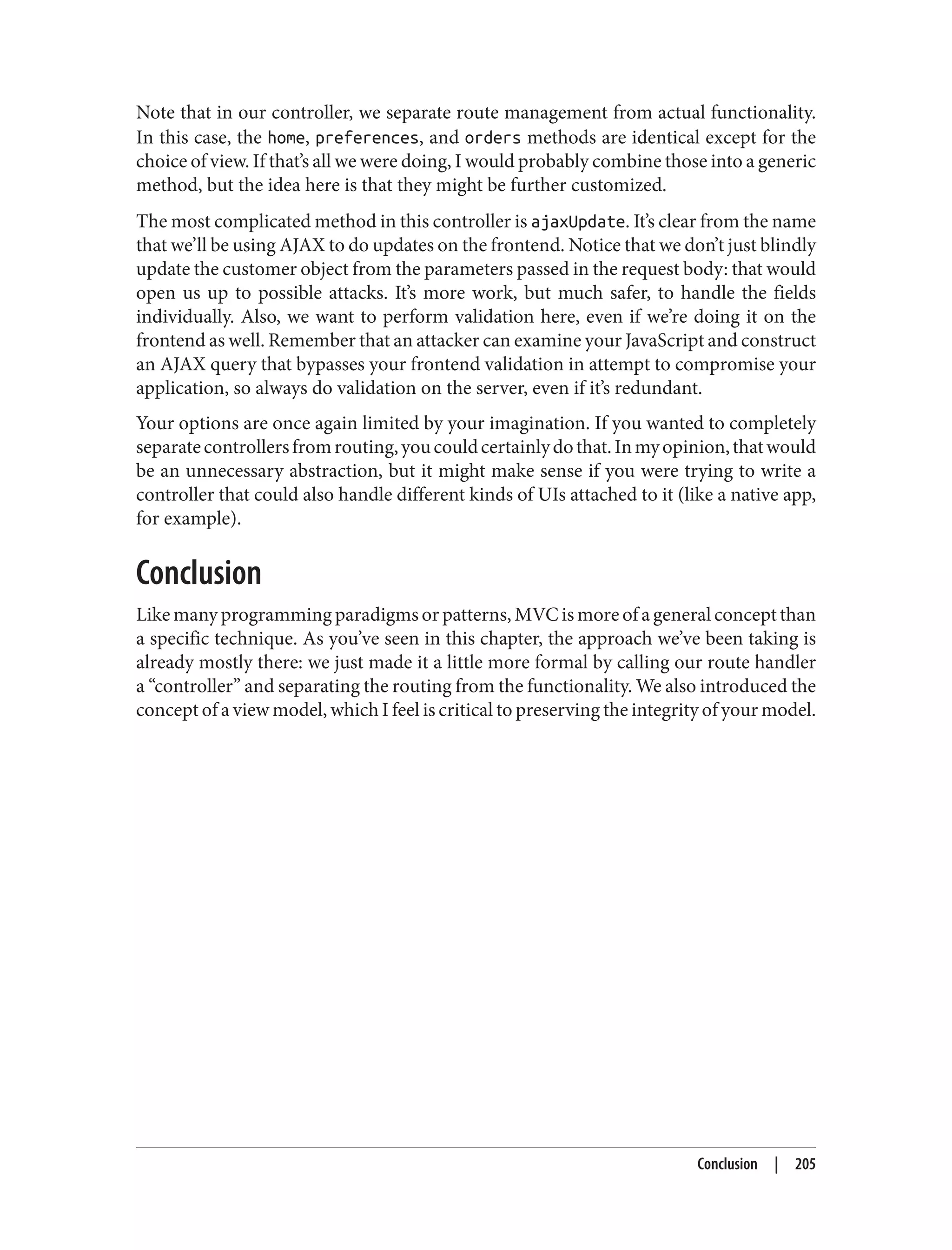 Note that in our controller, we separate route management from actual functionality.
In this case, the home, preferences, and orders methods are identical except for the
choice of view. If that’s all we were doing, I would probably combine those into a generic
method, but the idea here is that they might be further customized.
The most complicated method in this controller is ajaxUpdate. It’s clear from the name
that we’ll be using AJAX to do updates on the frontend. Notice that we don’t just blindly
update the customer object from the parameters passed in the request body: that would
open us up to possible attacks. It’s more work, but much safer, to handle the fields
individually. Also, we want to perform validation here, even if we’re doing it on the
frontend as well. Remember that an attacker can examine your JavaScript and construct
an AJAX query that bypasses your frontend validation in attempt to compromise your
application, so always do validation on the server, even if it’s redundant.
Your options are once again limited by your imagination. If you wanted to completely
separatecontrollersfromrouting,youcouldcertainlydothat.Inmyopinion,thatwould
be an unnecessary abstraction, but it might make sense if you were trying to write a
controller that could also handle different kinds of UIs attached to it (like a native app,
for example).
Conclusion
Like many programming paradigms or patterns, MVC is more of a general concept than
a specific technique. As you’ve seen in this chapter, the approach we’ve been taking is
already mostly there: we just made it a little more formal by calling our route handler
a “controller” and separating the routing from the functionality. We also introduced the
concept of a view model, which I feel is critical to preserving the integrity of your model.
Conclusion | 205
 