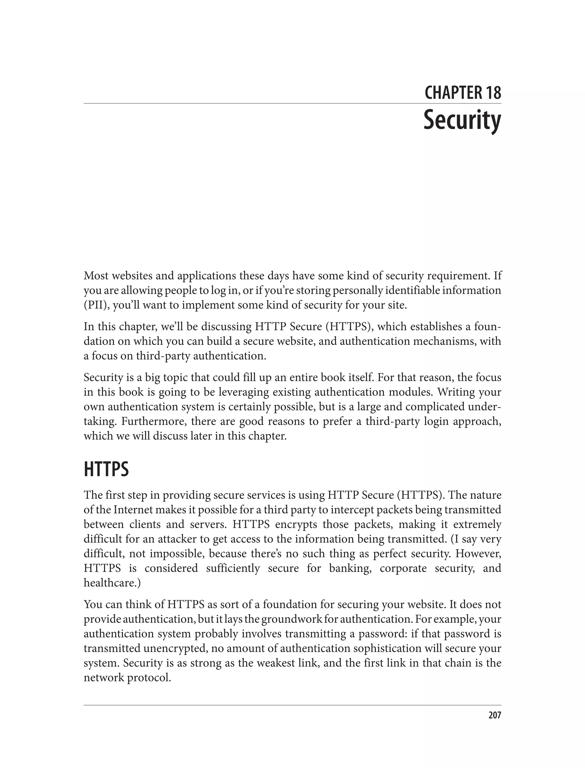 CHAPTER 18
Security
Most websites and applications these days have some kind of security requirement. If
you are allowing people to log in, or if you’re storing personally identifiable information
(PII), you’ll want to implement some kind of security for your site.
In this chapter, we’ll be discussing HTTP Secure (HTTPS), which establishes a foun‐
dation on which you can build a secure website, and authentication mechanisms, with
a focus on third-party authentication.
Security is a big topic that could fill up an entire book itself. For that reason, the focus
in this book is going to be leveraging existing authentication modules. Writing your
own authentication system is certainly possible, but is a large and complicated under‐
taking. Furthermore, there are good reasons to prefer a third-party login approach,
which we will discuss later in this chapter.
HTTPS
The first step in providing secure services is using HTTP Secure (HTTPS). The nature
of the Internet makes it possible for a third party to intercept packets being transmitted
between clients and servers. HTTPS encrypts those packets, making it extremely
difficult for an attacker to get access to the information being transmitted. (I say very
difficult, not impossible, because there’s no such thing as perfect security. However,
HTTPS is considered sufficiently secure for banking, corporate security, and
healthcare.)
You can think of HTTPS as sort of a foundation for securing your website. It does not
provideauthentication,butitlaysthegroundworkforauthentication.Forexample,your
authentication system probably involves transmitting a password: if that password is
transmitted unencrypted, no amount of authentication sophistication will secure your
system. Security is as strong as the weakest link, and the first link in that chain is the
network protocol.
207
 