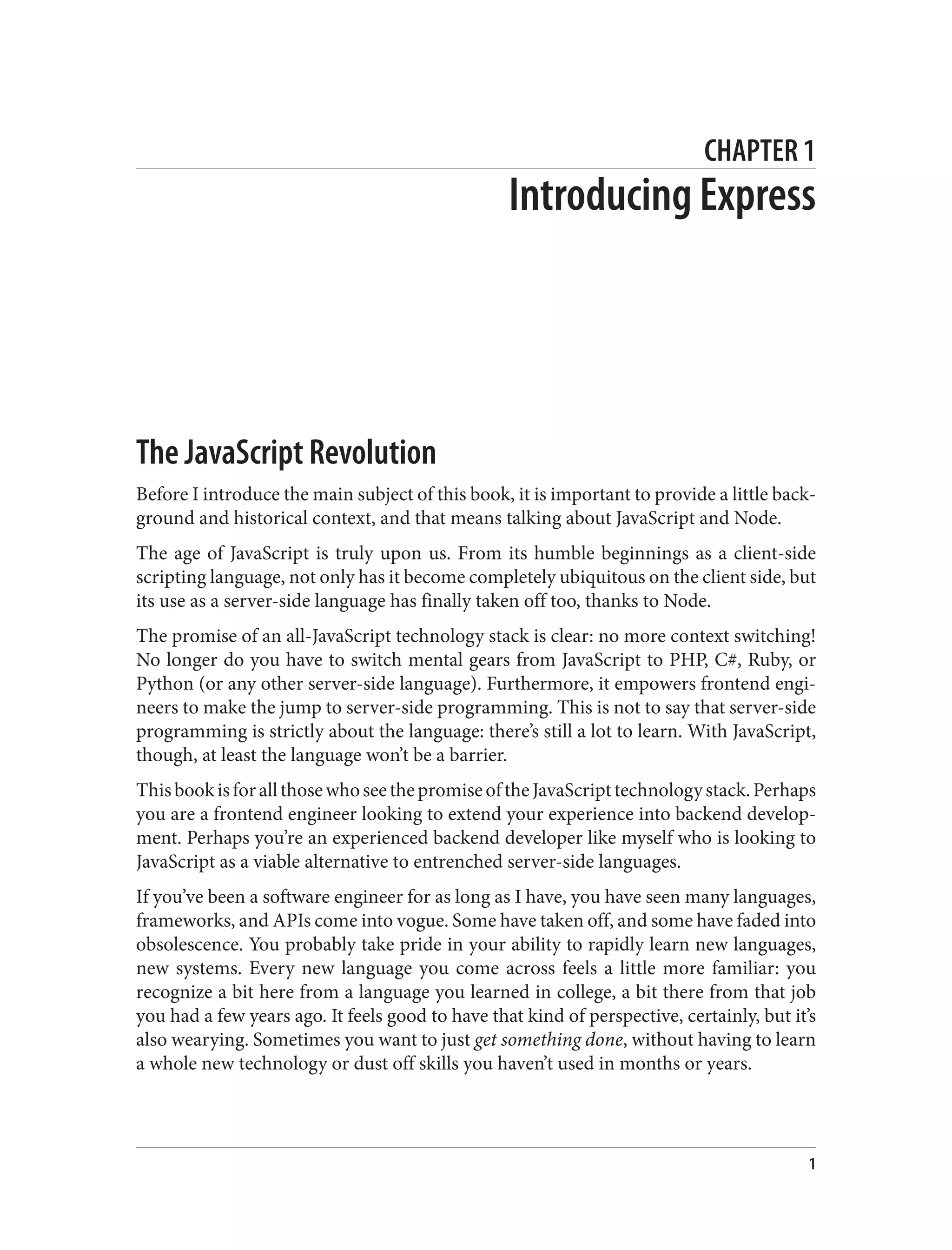 CHAPTER 1
Introducing Express
The JavaScript Revolution
Before I introduce the main subject of this book, it is important to provide a little back‐
ground and historical context, and that means talking about JavaScript and Node.
The age of JavaScript is truly upon us. From its humble beginnings as a client-side
scripting language, not only has it become completely ubiquitous on the client side, but
its use as a server-side language has finally taken off too, thanks to Node.
The promise of an all-JavaScript technology stack is clear: no more context switching!
No longer do you have to switch mental gears from JavaScript to PHP, C#, Ruby, or
Python (or any other server-side language). Furthermore, it empowers frontend engi‐
neers to make the jump to server-side programming. This is not to say that server-side
programming is strictly about the language: there’s still a lot to learn. With JavaScript,
though, at least the language won’t be a barrier.
ThisbookisforallthosewhoseethepromiseoftheJavaScripttechnologystack.Perhaps
you are a frontend engineer looking to extend your experience into backend develop‐
ment. Perhaps you’re an experienced backend developer like myself who is looking to
JavaScript as a viable alternative to entrenched server-side languages.
If you’ve been a software engineer for as long as I have, you have seen many languages,
frameworks, and APIs come into vogue. Some have taken off, and some have faded into
obsolescence. You probably take pride in your ability to rapidly learn new languages,
new systems. Every new language you come across feels a little more familiar: you
recognize a bit here from a language you learned in college, a bit there from that job
you had a few years ago. It feels good to have that kind of perspective, certainly, but it’s
also wearying. Sometimes you want to just get something done, without having to learn
a whole new technology or dust off skills you haven’t used in months or years.
1
 