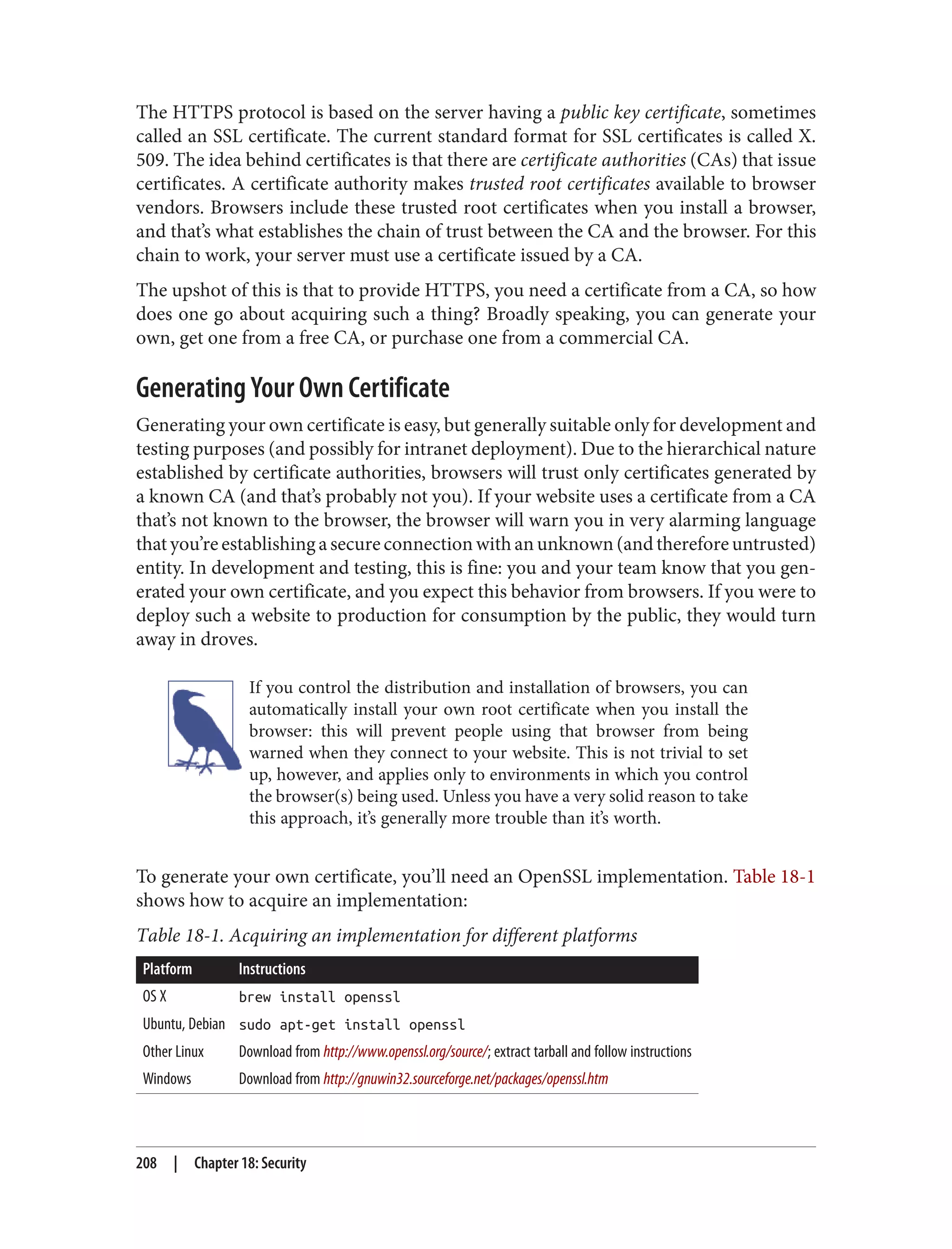 The HTTPS protocol is based on the server having a public key certificate, sometimes
called an SSL certificate. The current standard format for SSL certificates is called X.
509. The idea behind certificates is that there are certificate authorities (CAs) that issue
certificates. A certificate authority makes trusted root certificates available to browser
vendors. Browsers include these trusted root certificates when you install a browser,
and that’s what establishes the chain of trust between the CA and the browser. For this
chain to work, your server must use a certificate issued by a CA.
The upshot of this is that to provide HTTPS, you need a certificate from a CA, so how
does one go about acquiring such a thing? Broadly speaking, you can generate your
own, get one from a free CA, or purchase one from a commercial CA.
Generating Your Own Certificate
Generating your own certificate is easy, but generally suitable only for development and
testing purposes (and possibly for intranet deployment). Due to the hierarchical nature
established by certificate authorities, browsers will trust only certificates generated by
a known CA (and that’s probably not you). If your website uses a certificate from a CA
that’s not known to the browser, the browser will warn you in very alarming language
thatyou’reestablishingasecureconnectionwithanunknown(andthereforeuntrusted)
entity. In development and testing, this is fine: you and your team know that you gen‐
erated your own certificate, and you expect this behavior from browsers. If you were to
deploy such a website to production for consumption by the public, they would turn
away in droves.
If you control the distribution and installation of browsers, you can
automatically install your own root certificate when you install the
browser: this will prevent people using that browser from being
warned when they connect to your website. This is not trivial to set
up, however, and applies only to environments in which you control
the browser(s) being used. Unless you have a very solid reason to take
this approach, it’s generally more trouble than it’s worth.
To generate your own certificate, you’ll need an OpenSSL implementation. Table 18-1
shows how to acquire an implementation:
Table 18-1. Acquiring an implementation for different platforms
Platform Instructions
OS X brew install openssl
Ubuntu, Debian sudo apt-get install openssl
Other Linux Download from http://www.openssl.org/source/; extract tarball and follow instructions
Windows Download from http://gnuwin32.sourceforge.net/packages/openssl.htm
208 | Chapter 18: Security
 