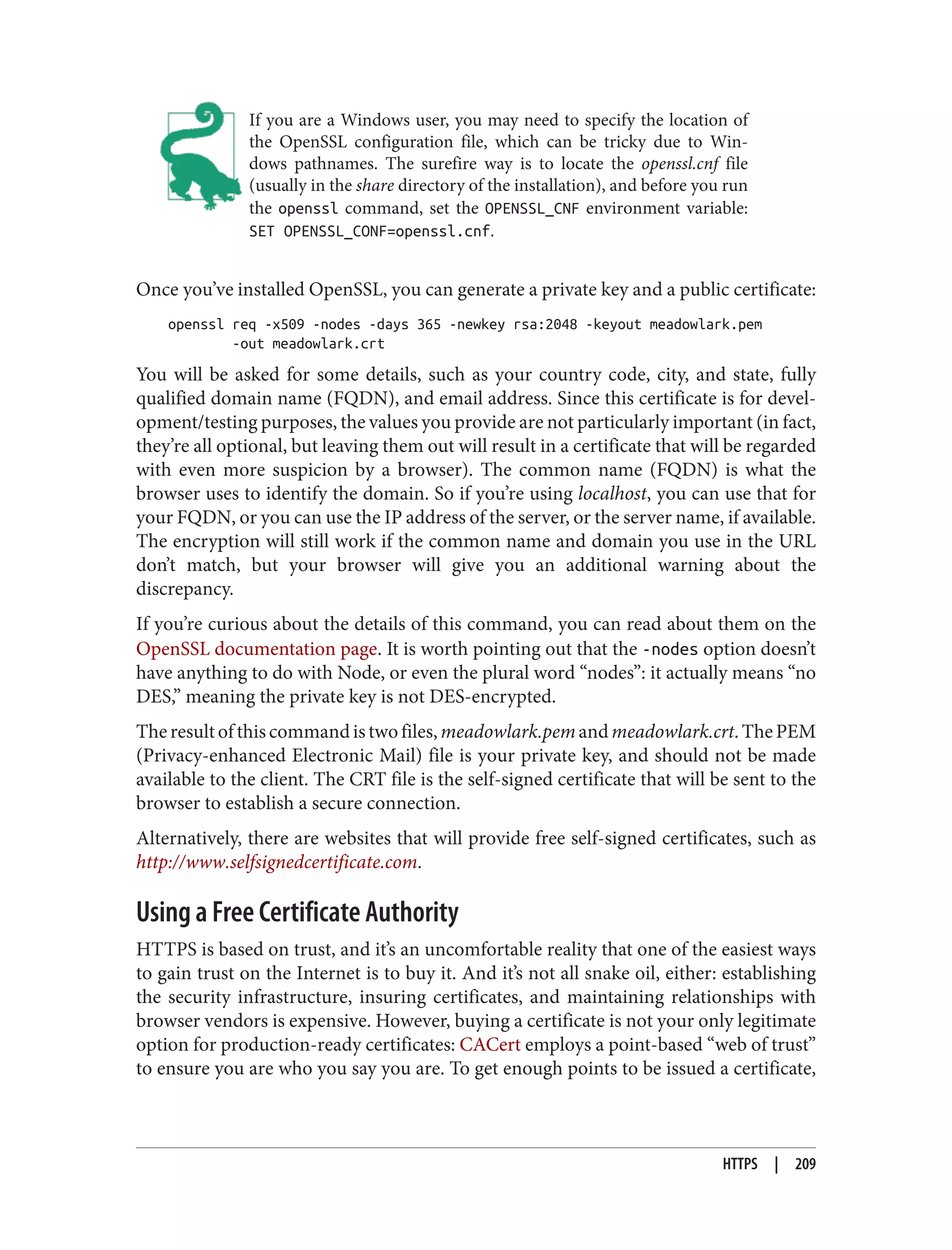 If you are a Windows user, you may need to specify the location of
the OpenSSL configuration file, which can be tricky due to Win‐
dows pathnames. The surefire way is to locate the openssl.cnf file
(usually in the share directory of the installation), and before you run
the openssl command, set the OPENSSL_CNF environment variable:
SET OPENSSL_CONF=openssl.cnf.
Once you’ve installed OpenSSL, you can generate a private key and a public certificate:
openssl req -x509 -nodes -days 365 -newkey rsa:2048 -keyout meadowlark.pem
-out meadowlark.crt
You will be asked for some details, such as your country code, city, and state, fully
qualified domain name (FQDN), and email address. Since this certificate is for devel‐
opment/testing purposes, the values you provide are not particularly important (in fact,
they’re all optional, but leaving them out will result in a certificate that will be regarded
with even more suspicion by a browser). The common name (FQDN) is what the
browser uses to identify the domain. So if you’re using localhost, you can use that for
your FQDN, or you can use the IP address of the server, or the server name, if available.
The encryption will still work if the common name and domain you use in the URL
don’t match, but your browser will give you an additional warning about the
discrepancy.
If you’re curious about the details of this command, you can read about them on the
OpenSSL documentation page. It is worth pointing out that the -nodes option doesn’t
have anything to do with Node, or even the plural word “nodes”: it actually means “no
DES,” meaning the private key is not DES-encrypted.
Theresultofthiscommandistwofiles,meadowlark.pemandmeadowlark.crt.ThePEM
(Privacy-enhanced Electronic Mail) file is your private key, and should not be made
available to the client. The CRT file is the self-signed certificate that will be sent to the
browser to establish a secure connection.
Alternatively, there are websites that will provide free self-signed certificates, such as
http://www.selfsignedcertificate.com.
Using a Free Certificate Authority
HTTPS is based on trust, and it’s an uncomfortable reality that one of the easiest ways
to gain trust on the Internet is to buy it. And it’s not all snake oil, either: establishing
the security infrastructure, insuring certificates, and maintaining relationships with
browser vendors is expensive. However, buying a certificate is not your only legitimate
option for production-ready certificates: CACert employs a point-based “web of trust”
to ensure you are who you say you are. To get enough points to be issued a certificate,
HTTPS | 209
 
