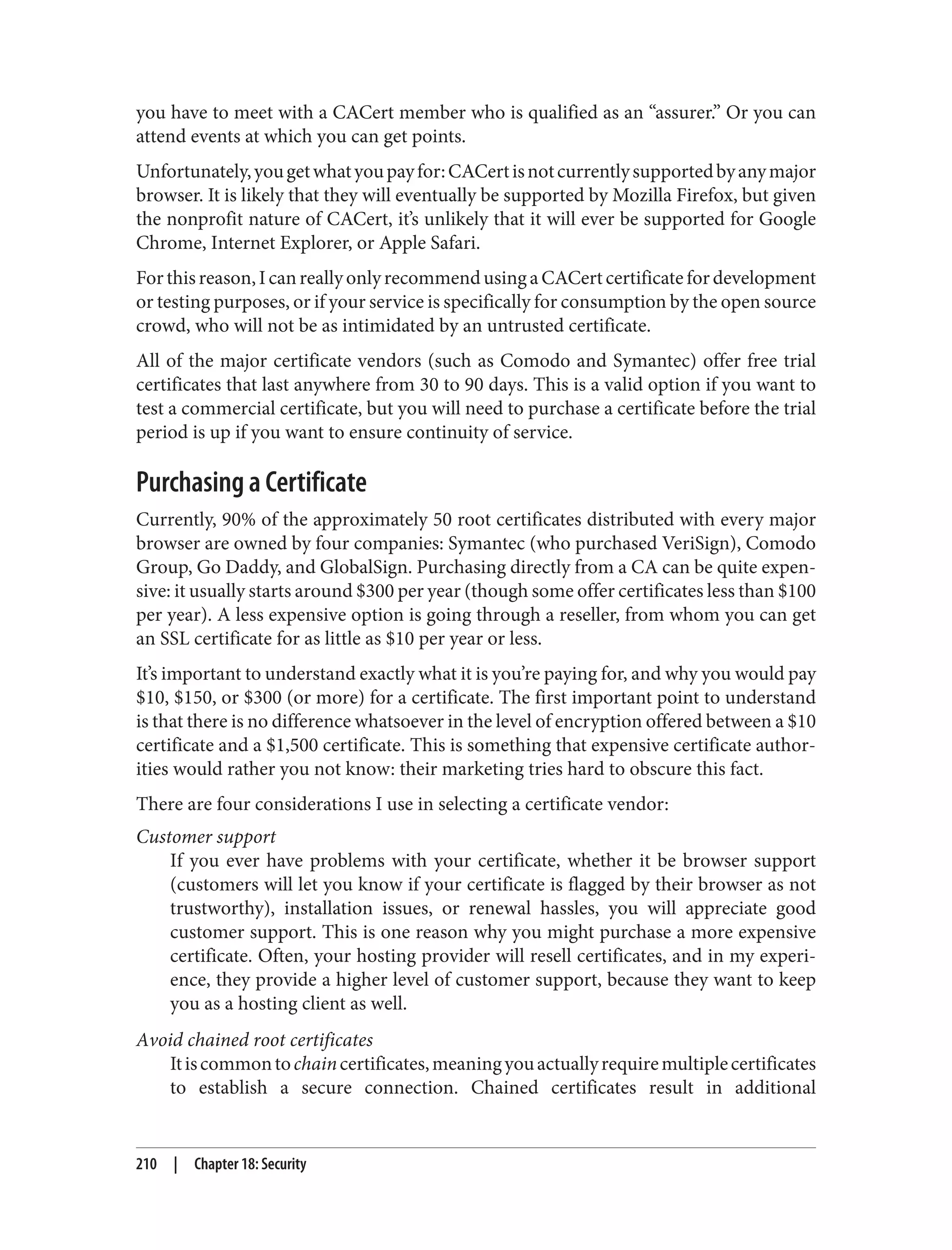 you have to meet with a CACert member who is qualified as an “assurer.” Or you can
attend events at which you can get points.
Unfortunately,yougetwhatyoupayfor:CACertisnotcurrentlysupportedbyanymajor
browser. It is likely that they will eventually be supported by Mozilla Firefox, but given
the nonprofit nature of CACert, it’s unlikely that it will ever be supported for Google
Chrome, Internet Explorer, or Apple Safari.
Forthisreason,IcanreallyonlyrecommendusingaCACertcertificatefordevelopment
or testing purposes, or if your service is specifically for consumption by the open source
crowd, who will not be as intimidated by an untrusted certificate.
All of the major certificate vendors (such as Comodo and Symantec) offer free trial
certificates that last anywhere from 30 to 90 days. This is a valid option if you want to
test a commercial certificate, but you will need to purchase a certificate before the trial
period is up if you want to ensure continuity of service.
Purchasing a Certificate
Currently, 90% of the approximately 50 root certificates distributed with every major
browser are owned by four companies: Symantec (who purchased VeriSign), Comodo
Group, Go Daddy, and GlobalSign. Purchasing directly from a CA can be quite expen‐
sive: it usually starts around $300 per year (though some offer certificates less than $100
per year). A less expensive option is going through a reseller, from whom you can get
an SSL certificate for as little as $10 per year or less.
It’s important to understand exactly what it is you’re paying for, and why you would pay
$10, $150, or $300 (or more) for a certificate. The first important point to understand
is that there is no difference whatsoever in the level of encryption offered between a $10
certificate and a $1,500 certificate. This is something that expensive certificate author‐
ities would rather you not know: their marketing tries hard to obscure this fact.
There are four considerations I use in selecting a certificate vendor:
Customer support
If you ever have problems with your certificate, whether it be browser support
(customers will let you know if your certificate is flagged by their browser as not
trustworthy), installation issues, or renewal hassles, you will appreciate good
customer support. This is one reason why you might purchase a more expensive
certificate. Often, your hosting provider will resell certificates, and in my experi‐
ence, they provide a higher level of customer support, because they want to keep
you as a hosting client as well.
Avoid chained root certificates
Itiscommontochaincertificates,meaningyouactuallyrequiremultiplecertificates
to establish a secure connection. Chained certificates result in additional
210 | Chapter 18: Security
 
