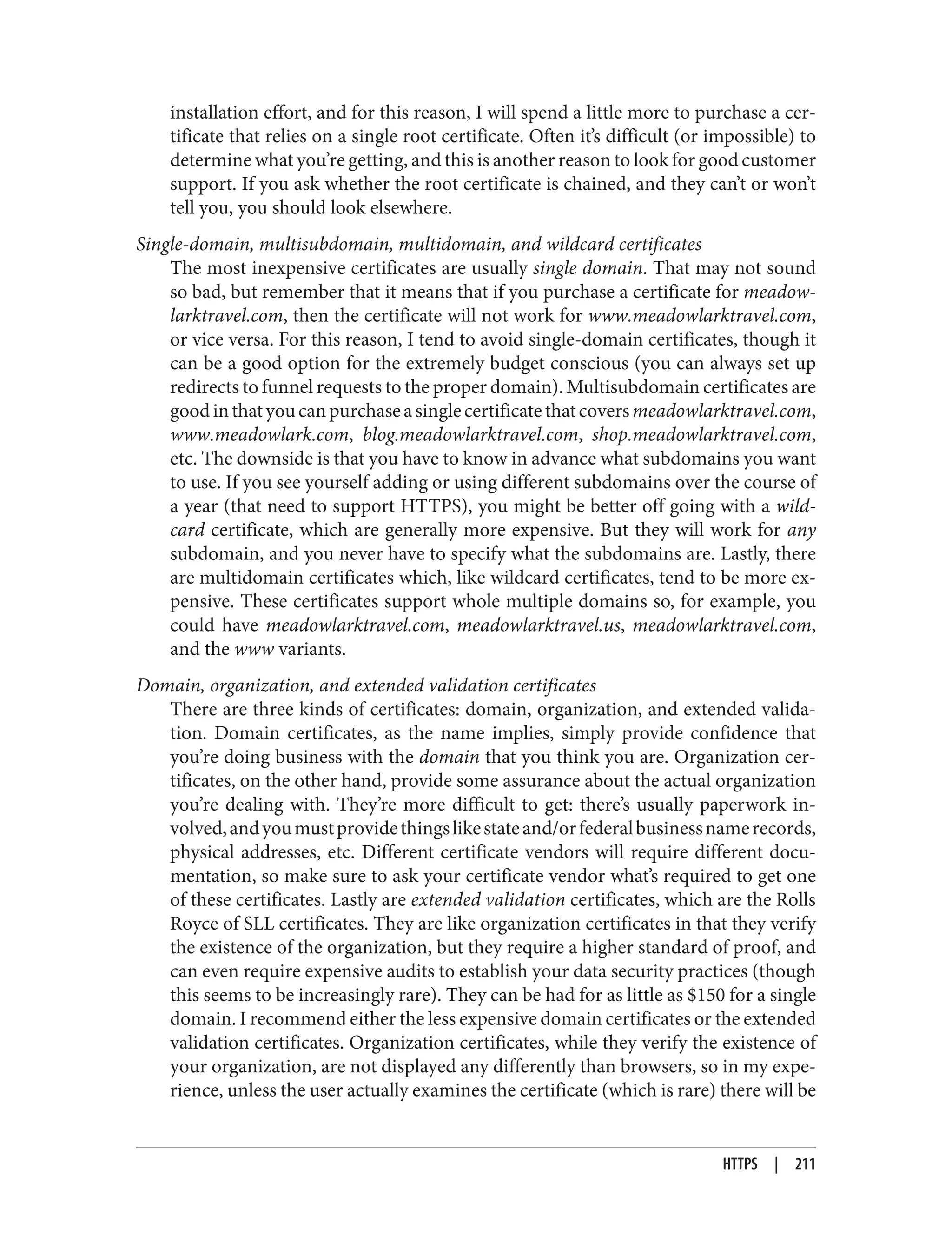installation effort, and for this reason, I will spend a little more to purchase a cer‐
tificate that relies on a single root certificate. Often it’s difficult (or impossible) to
determine what you’re getting, and this is another reason to look for good customer
support. If you ask whether the root certificate is chained, and they can’t or won’t
tell you, you should look elsewhere.
Single-domain, multisubdomain, multidomain, and wildcard certificates
The most inexpensive certificates are usually single domain. That may not sound
so bad, but remember that it means that if you purchase a certificate for meadow‐
larktravel.com, then the certificate will not work for www.meadowlarktravel.com,
or vice versa. For this reason, I tend to avoid single-domain certificates, though it
can be a good option for the extremely budget conscious (you can always set up
redirects to funnel requests to the proper domain). Multisubdomain certificates are
goodinthatyoucanpurchaseasinglecertificatethatcoversmeadowlarktravel.com,
www.meadowlark.com, blog.meadowlarktravel.com, shop.meadowlarktravel.com,
etc. The downside is that you have to know in advance what subdomains you want
to use. If you see yourself adding or using different subdomains over the course of
a year (that need to support HTTPS), you might be better off going with a wild‐
card certificate, which are generally more expensive. But they will work for any
subdomain, and you never have to specify what the subdomains are. Lastly, there
are multidomain certificates which, like wildcard certificates, tend to be more ex‐
pensive. These certificates support whole multiple domains so, for example, you
could have meadowlarktravel.com, meadowlarktravel.us, meadowlarktravel.com,
and the www variants.
Domain, organization, and extended validation certificates
There are three kinds of certificates: domain, organization, and extended valida‐
tion. Domain certificates, as the name implies, simply provide confidence that
you’re doing business with the domain that you think you are. Organization cer‐
tificates, on the other hand, provide some assurance about the actual organization
you’re dealing with. They’re more difficult to get: there’s usually paperwork in‐
volved,andyoumustprovidethingslikestateand/orfederalbusinessnamerecords,
physical addresses, etc. Different certificate vendors will require different docu‐
mentation, so make sure to ask your certificate vendor what’s required to get one
of these certificates. Lastly are extended validation certificates, which are the Rolls
Royce of SLL certificates. They are like organization certificates in that they verify
the existence of the organization, but they require a higher standard of proof, and
can even require expensive audits to establish your data security practices (though
this seems to be increasingly rare). They can be had for as little as $150 for a single
domain. I recommend either the less expensive domain certificates or the extended
validation certificates. Organization certificates, while they verify the existence of
your organization, are not displayed any differently than browsers, so in my expe‐
rience, unless the user actually examines the certificate (which is rare) there will be
HTTPS | 211
 