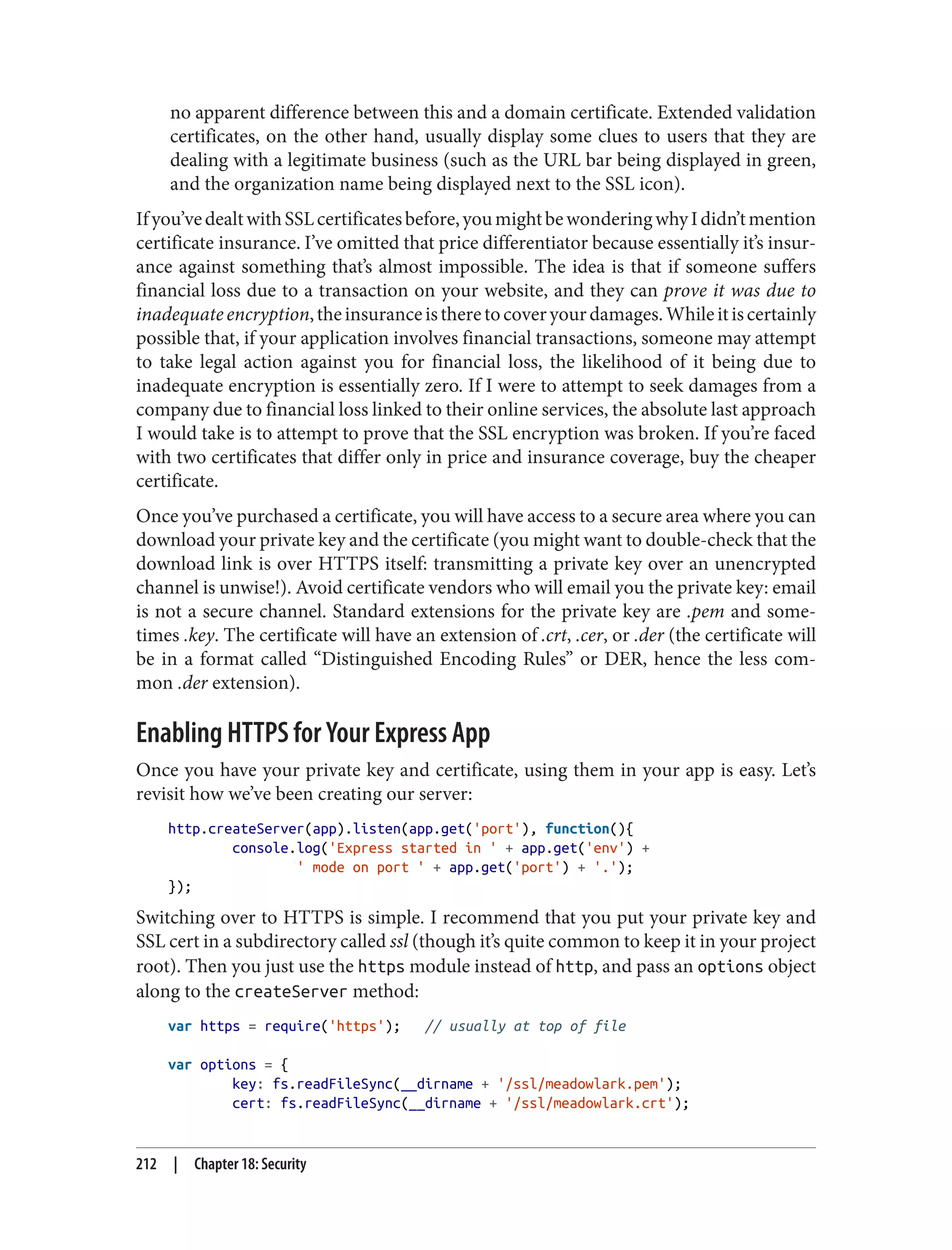 no apparent difference between this and a domain certificate. Extended validation
certificates, on the other hand, usually display some clues to users that they are
dealing with a legitimate business (such as the URL bar being displayed in green,
and the organization name being displayed next to the SSL icon).
Ifyou’vedealtwithSSLcertificatesbefore,youmightbewonderingwhyIdidn’tmention
certificate insurance. I’ve omitted that price differentiator because essentially it’s insur‐
ance against something that’s almost impossible. The idea is that if someone suffers
financial loss due to a transaction on your website, and they can prove it was due to
inadequateencryption,theinsuranceistheretocoveryourdamages.Whileitiscertainly
possible that, if your application involves financial transactions, someone may attempt
to take legal action against you for financial loss, the likelihood of it being due to
inadequate encryption is essentially zero. If I were to attempt to seek damages from a
company due to financial loss linked to their online services, the absolute last approach
I would take is to attempt to prove that the SSL encryption was broken. If you’re faced
with two certificates that differ only in price and insurance coverage, buy the cheaper
certificate.
Once you’ve purchased a certificate, you will have access to a secure area where you can
download your private key and the certificate (you might want to double-check that the
download link is over HTTPS itself: transmitting a private key over an unencrypted
channel is unwise!). Avoid certificate vendors who will email you the private key: email
is not a secure channel. Standard extensions for the private key are .pem and some‐
times .key. The certificate will have an extension of .crt, .cer, or .der (the certificate will
be in a format called “Distinguished Encoding Rules” or DER, hence the less com‐
mon .der extension).
Enabling HTTPS for Your Express App
Once you have your private key and certificate, using them in your app is easy. Let’s
revisit how we’ve been creating our server:
http.createServer(app).listen(app.get('port'), function(){
console.log('Express started in ' + app.get('env') +
' mode on port ' + app.get('port') + '.');
});
Switching over to HTTPS is simple. I recommend that you put your private key and
SSL cert in a subdirectory called ssl (though it’s quite common to keep it in your project
root). Then you just use the https module instead of http, and pass an options object
along to the createServer method:
var https = require('https'); // usually at top of file
var options = {
key: fs.readFileSync(__dirname + '/ssl/meadowlark.pem');
cert: fs.readFileSync(__dirname + '/ssl/meadowlark.crt');
212 | Chapter 18: Security
 